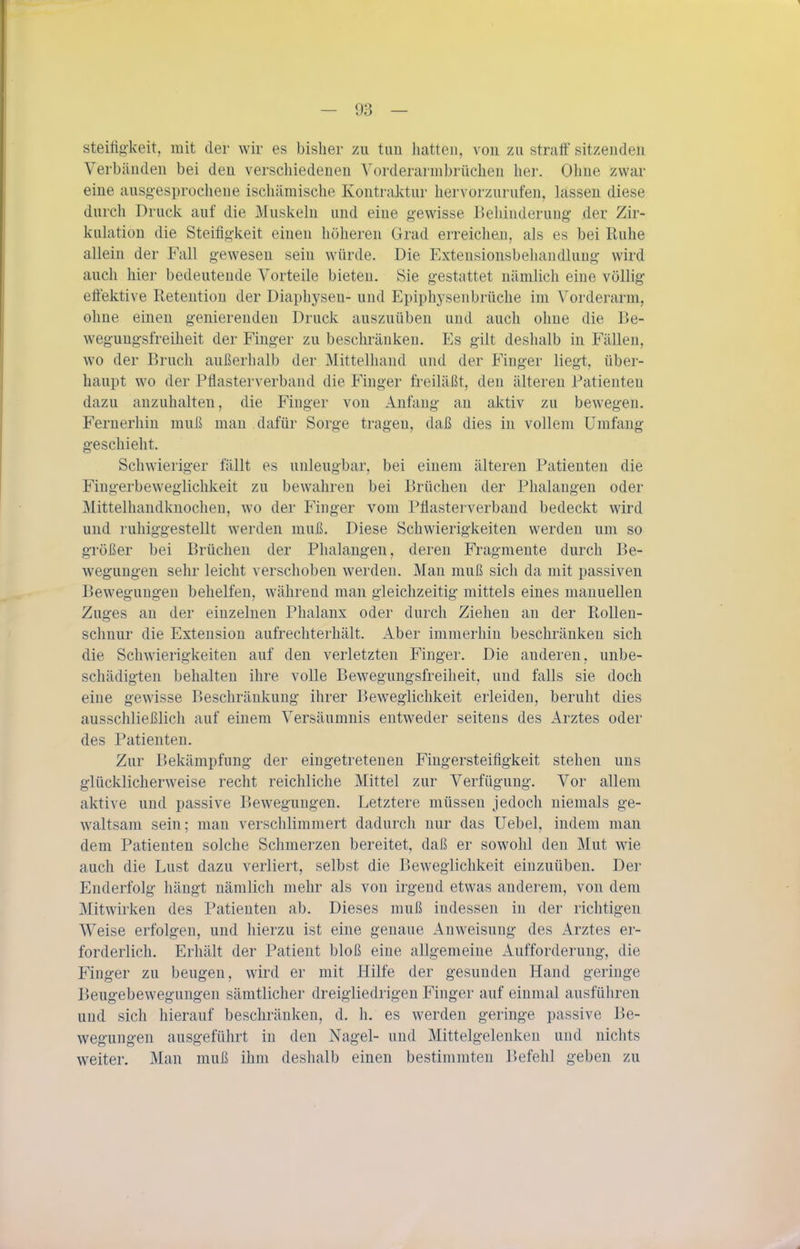 steifig'keit, mit der wir es bisher zu tun liatten, von zu straff sitzenden Verbünden bei den verschiedenen Vorderarmbrüchen her. Ohne zwar eine ausg-esprochene ischämische Kontraktur hervorzurufen, lassen diese durch Druck auf die Muskehi und eine gewisse Behinderung der Zir- kuhition die Steifigkeit einen höheren Grad erreichen, als es bei Ruhe allein der Fall gewesen sein würde. Die Extensionsbehandlung wird auch hier bedeutende Vorteile bieten. Sie gestattet nämlich eine völlig effektive Retention der Diaphyseu- und Epiphysenbrüche im Vorderarm, ohne einen genierenden Druck auszuüben und auch ohne die Be- wegungsfreiheit der Finger zu beschränken. Es gilt deshalb in Fällen, wo der Bruch außerhalb der Mittelhand und der Finger liegt, über- haupt wo der Pflasterverband die Finger freiläßt, den älteren Patienten dazu anzuhalten, die Finger von Anfang an aktiv zu bewegen. Fernerhin muß man dafür Sorge tragen, daß dies in vollem Umfang geschieht. Schwieriger fällt es unleugbar, bei einem älteren Patienten die Fingerbewegiichkeit zu bewahren bei Brüchen der Phalangen oder Mittelhandknocheu, wo der Finger vom Pflasterverband bedeckt wird und ruhiggestellt werden muß. Diese Schwierigkeiten werden um so größer bei Brüchen der Phalangen, deren Fragmente durch Be- wegungen sehr leicht verschoben werden. Man muß sich da mit passiven Bewegungen behelfen, während man gleichzeitig mittels eines manuellen Zuges an der einzelnen Phalanx oder durch Ziehen an der Rolleu- schnur die Extension aufrechterhält. Aber immerhin beschränken sich die Schwierigkeiten auf den verletzten Finger. Die anderen, unbe- schädigten behalten ihre volle Bewegungsfreiheit, und falls sie doch eine gewisse Beschränkung ihrer Bew^eglichkeit erleiden, beruht dies ausschließlich auf einem Versäumnis entweder seitens des Arztes oder des Patienten. Zur Bekämpfung der eingetreteneu Fingersteifigkeit stehen uns glücklicherweise recht reichliche Mittel zur Verfügung. Vor allem aktive und passive Bewegungen. Letztere müssen jedoch niemals ge- waltsam sein; man verschlimmert dadurch nur das Uebel, indem man dem Patienten solche Schmerzen bereitet, daß er sowohl den Mut wie auch die Lust dazu verliert, selbst die Beweglichkeit einzuüben. Der Enderfolg hängt nämlich mehr als von irgend etwas anderem, von dem Mitwirken des Patienten ab. Dieses muß indessen in der richtigen Weise erfolgen, und hierzu ist eine genaue iVnweisuug des Arztes er- forderlich. Erhält der Patient bloß eine allgemeine Aufforderung, die Finger zu beugen, wird er mit Hilfe der gesunden Hand geringe Beugebewegungen sämtlicher dreigliedrigen Finger auf einmal ausführen und sich hierauf beschränken, d. h. es werden geringe passive Be- wegungen ausgeführt in den Nagel- und Mittelgelenkeu und nichts weiter. Man muß ihm deshalb einen bestimmten Befehl geben zu