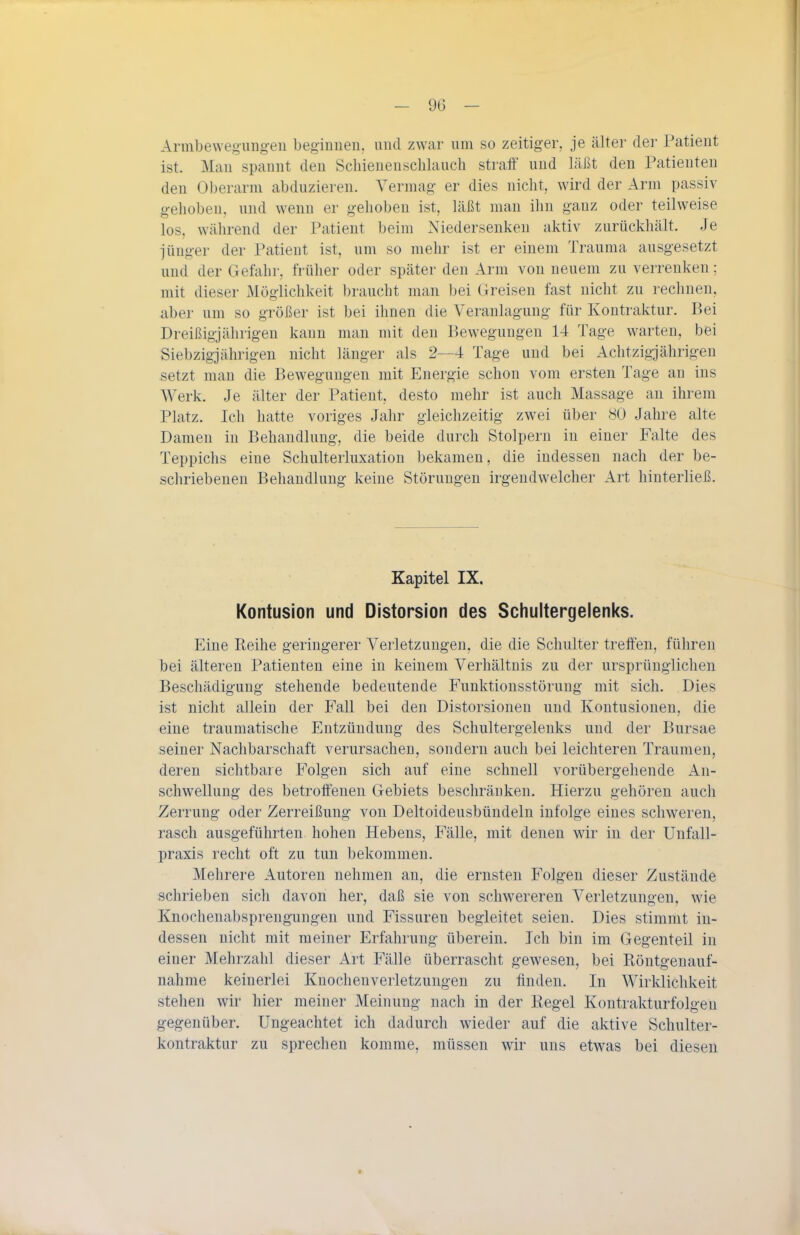 Armbewegung-en beg-iuueu. und zwar lun so zeitiger, je älter der Patient ist. Man spannt den Schienenscblauch straff und läßt den Patienten den Oberarm abduzieren. Vermag er dies nicht, wird der Arm passiv gehoben, und wenn er gelioben ist, läßt man ilm ganz oder teilweise los, während der Patient beim Niedersenken aktiv zurückhält. Je jünger der Patient ist, um so mehr ist er einem Trauraa ausgesetzt und der Gefahr, früher oder später den Arm von neuem zu verrenken; mit dieser Mögliclikeit braucht man )jei Greisen fast nicht zu rechnen, aber um so größer ist bei ihnen die Veranlagung für Kontraktur. Bei Dreißigjährigen kann man mit den Bewegungen 14 Tage warten, bei Siebzigjährigen nicht länger als 2--4 Tage und bei Achtzigjährigen setzt man die Bewegungen mit Energie schon vom ersten Tage au ins Werk. Je älter der Patient desto mehr ist auch Massage an ihrem Platz. Ich hatte voriges Jahr gleichzeitig zwei über 80 Jahre alte Damen in Behandlung, die beide durch Stolpern in einer Falte des Teppichs eine Schulterluxation bekamen, die indessen nach der be- schriebenen Behandlung keine Störungen irgendwelcher Art hinterließ. Kapitel IX. Kontusion und Distorsion des Schultergelenks. Eine Reihe geringerer Verletzungen, die die Schulter treffen, führen bei älteren Patienten eine in keinem Verhältnis zu der ursprünglichen Beschädigung stehende bedeutende Funktionsstörung mit sich. Dies ist niclit allein der Fall bei den Distorsionen und Kontusionen, die eine traumatische Entzündung des Schultergelenks und der Bursae seiner Nachbarschaft verursachen, sondern auch bei leichteren Traumen, deren sichtbare Folgen sich auf eine schnell vorübergehende An- schwellung des betroffenen Gebiets beschränken. Hierzu gehören auch Zerrung oder Zerreißung von Deltoideusbündeln infolge eines schweren, rasch ausgeführten hohen Hebens, Fälle, mit denen wir in der Unfall- praxis recht oft zu tun bekommen. Mehrere Autoren nehmen an, die ernsten Folgen dieser Zustände schrieben sich davon her, daß sie von schwereren Verletzungen, wie Knochenabsprengungen und Fissuren begleitet seien. Dies stimmt in- dessen nicht mit meiner Erfahrung überein. Ich bin im Gegenteil in einer Mehrzahl dieser Art Fälle überrascht gewesen, bei Röntgenauf- nahme keinerlei Knochenverletzungen zu finden. In Wirklichkeit stehen wii' hier meiner Meinung nach in der Regel Kontrakturfolgeu gegenüber. Ungeachtet ich dadurch wieder auf die aktive Schulter- kontraktur zu sprechen komme, müssen wir uns etwas bei diesen