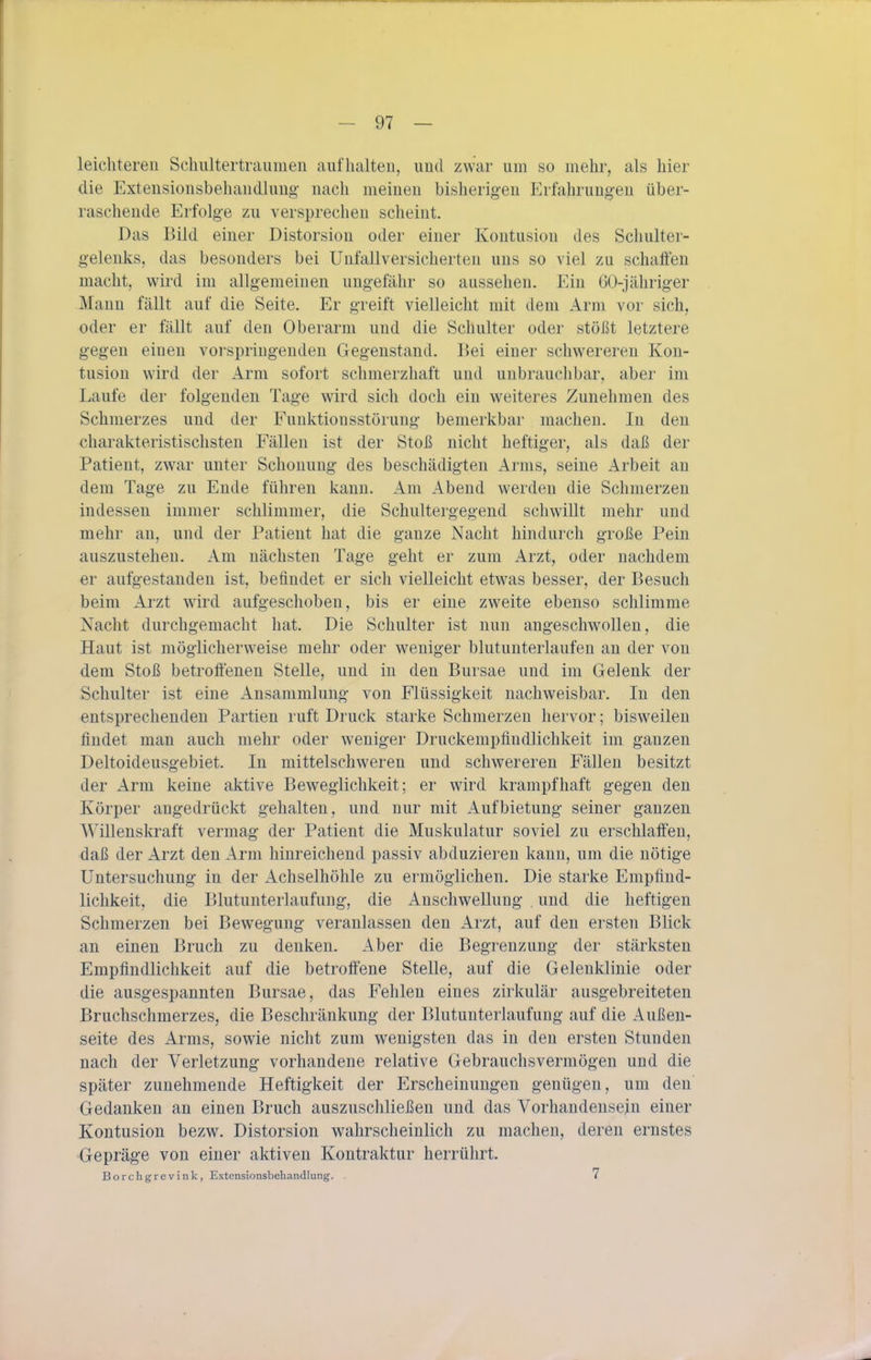 leichteren Schultertraumen aufhalten, und zwar um so mehr, als hier die Extensionsbehandlung- nach meinen bisherigen Erfahrungen über- raschende Erfolge zu versprechen scheint. Das Bild einer Distorsion oder einer Kontusion des Schulter- gelenks, das besonders bei Unfallversicherteu uns so viel zu schaffen macht, wird im allgemeinen ungefähr so aussehen. Ein GO-jähriger Mann fällt auf die Seite. Er greift vielleicht mit dem Arm vor sich, oder er fällt auf den Oberarm und die Schulter oder stößt letztere gegen einen vorspringenden Gegenstand. Bei einer schwereren Kon- tusion wird der Arm sofort schmerzhaft und unbrauchbar, aber im Laufe der folgenden Tage wird sich doch ein weiteres Zunehmen des Schmerzes und der Funlvtionsstöruug bemerkbar machen. In den charakteristischsten Fällen ist der Stoß nicht heftiger, als daß der Patient, zwar unter Schonung des beschädigten Arms, seine Arbeit an dem Tage zu Ende führen kann. Am Abend werden die Schmerzen indessen immer schlimmer, die Schultergegend schwillt mehr und mehr an, und der Patient hat die ganze Nacht hindurch große Pein auszustehen. Am nächsten Tage geht er zum Arzt, oder nachdem er aufgestanden ist, befindet er sich vielleicht etwas besser, der Besuch beim Arzt w^ird aufgeschoben, bis er eine zweite ebenso schlimme Nacht durchgemacht hat. Die Schulter ist nun angeschwollen, die Haut ist möglicherweise mehr oder weniger blutunterlaufen au der von dem Stoß betroffenen Stelle, und in den Bursae und im Gelenk der Schulter ist eine Ansammlung von Flüssigkeit nachweisbar. In den entsprechenden Partien ruft Druck starke Schmerzen hervor; bisweilen findet man auch mehr oder weniger Druckempfindlichkeit im ganzen Deltoideusgebiet. In mittelschweren und schwereren Fällen besitzt der Arm keine aktive Beweglichkeit; er wird krampfhaft gegen den Körper angedrückt gehalten, und nur mit Aufbietung seiner ganzen Willenskraft vermag der Patient die Muskulatur soviel zu erschlaffen, daß der Arzt den Arm hinreichend passiv abduzieren kann, um die nötige Untersuchung in der Achselhöhle zu ermöglichen. Die starke Empfind- lichkeit, die Blutunterlaufung, die Anschwellung , und die heftigen Schmerzen bei Bewegung veranlassen den Arzt, auf den ersten Blick an einen Bruch zu denken. Aber die Begrenzung der stärksten Empfindlichkeit auf die betroffene Stelle, auf die Gelenklinie oder die ausgespannten Bursae, das Fehlen eines zirkulär ausgebreiteten Bruchschmerzes, die Beschränkung der Blutunterlaufung auf die Außen- seite des iVrms, sowie nicht zum wenigsten das in den ersten Stunden nach der Verletzung vorhandene relative Gebrauchs vermögen und die später zunehmende Heftigkeit der Erscheinungen genügen, um den Gedanken an einen Bruch auszuschließen und das Vorhandensein einer Kontusion bezw. Distorsion wahrscheinlich zu machen, deren ernstes Gepräge von einer aktiven Kontraktur herrührt. Borchgrevink, Extensionsbehandlung. . 7