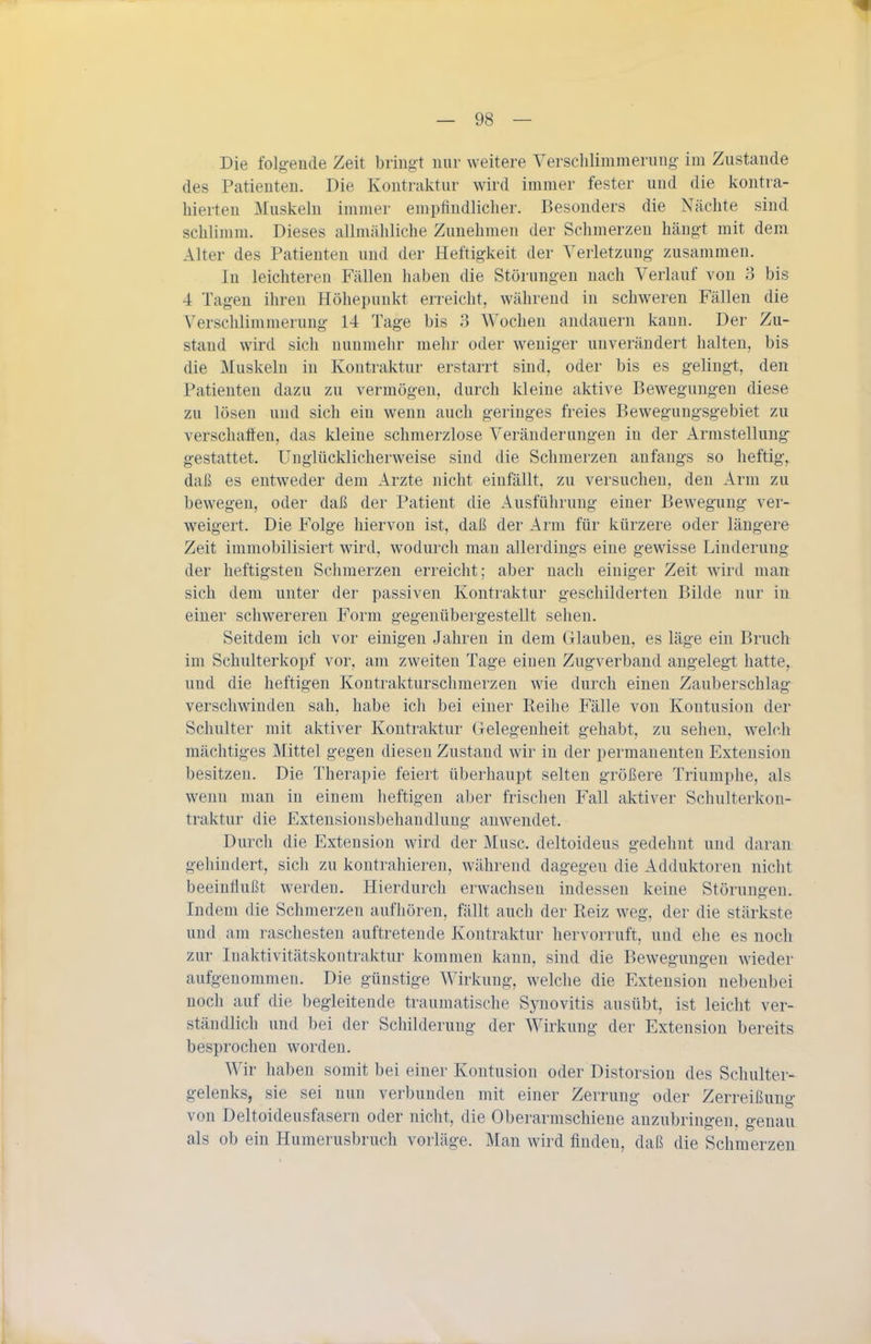 Die folgende Zeit bringt nur weitere Verschlimmerimg im Zustande des Patienten. Die Kontraktur wird immer fester und die kontra- hierten Muskeln immer empfindlicher. Besonders die Nächte sind schlimm. Dieses allmähliche Zunehmen der Schmerzen hängt mit dem Alter des Patienten und der Heftigkeit der Verletzung zusammen. In leichteren Fällen haben die Störungen nach Verlauf von 3 bis 4 Tagen ihren Höhepunkt erreicht, während in schweren Fällen die Verschlimmerung 14 Tage bis 3 Wochen andauern kann. Der Zu- stand wird sich nunmehr mehr oder weniger unverändert halten, bis die Muskeln in Kontraktur erstarrt sind, oder bis es gelingt, den Patienten dazu zu vermögen, durch kleine aktive Bewegungen diese zu lösen und sich ein wenn auch geringes freies Beweguugsgebiet zu verschaäen, das kleine schmerzlose Veränderungen in der Armstellung gestattet. Unglücklicherweise sind die Schmerzen anfangs so heftig, daß es entweder dem Arzte nicht einfällt, zu versuchen, den Arm zu bewegen, oder daß der Patient die Ausführung einer Bewegung ver- weigert. Die Folge hiervon ist, daß der Arm für kürzere oder längere Zeit immobilisiert wird, wodurch man allerdings eine gewisse Linderung der heftigsten Schmerzen erreicht; aber nach einiger Zeit wird man sich dem unter der passiven Kontraktur geschilderten Bilde nur in einer schwereren Form gegenübergestellt sehen. Seitdem ich vor einigen Jahren in dem Glauben, es läge ein Bruch im Schulterkopf vor, am zweiten Tage einen Zugverband angelegt hatte, und die heftigen Kontrakturschmerzen wie durch einen Zauberschlag verschwinden sah, habe ich bei einer Reihe Fälle von Kontusion der Schulter mit aktiver Kontraktur Gelegenheit gehabt, zu sehen, welch mächtiges Mittel gegen diesen Zustand wir in der permanenten Extension besitzen. Die Therapie feiert überhaupt selten größere Triumphe, als wenn man in einem heftigen aber frischen Fall aktiver Schulterkon- traktur die Extensionsbehandluug anwendet. Durch die Extension wird der Muse, deltoideus gedehnt und daran gehindert, sich zu kontrahieren, während dagegen die Adduktoren nicht beeinflußt werden. Hierdurch erwachsen indessen keine Störungen. Indem die Schmerzen aufhören, fällt auch der Reiz weg, der die stärkste und am raschesten auftretende Kontraktur hervorruft, und ehe es noch zur Inaktivitätskontraktur kommen kann, sind die Bewegungen wieder aufgenommen. Die günstige Wirkung, welche die Extension nebenbei noch auf die begleitende traumatische Synovitis ausübt, ist leicht ver- ständlich und bei der Schilderung der Wirkung der Extension bereits besprochen worden. Wir haben somit bei einer Kontusion oder Distorsion des Schulter- gelenks, sie sei nun verbunden mit einer Zerrung oder Zerreißung von Deltoideusfasern oder nicht, die Oberarmschieue anzubringen, genau als ob ein Humerusbruch vorläge. Man wird finden, daß die Schmerzen