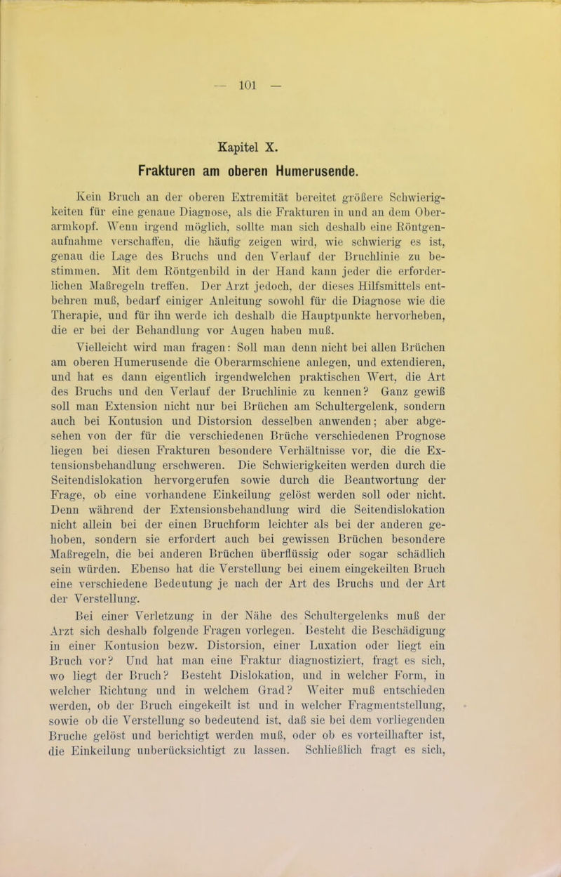 Kapitel X. Frakturen am oberen Humerusende. Kein Bruch an der oberen Extremität bereitet größere Schwierig- keiten für eine genaue Diagnose, als die Frakturen in und an dem Ober- armkopf. Wenn irgend möglich, sollte man sich deshalb eine Röntgen- aufnahme verschaffen, die häufig zeigen wird, wie schwierig es ist, genau die Lage des Bruchs und den Verlauf der Bruchlinie zu be- stimmen. Mit dem Röntgenbild in der Hand kann jeder die erforder- lichen Maßregeln treffen. Der Arzt jedoch, der dieses Hilfsmittels ent- behren muß, bedarf einiger Anleitung sowohl für die Diagnose wie die Therapie, und für ihn werde ich deshalb die Hauptpunkte hervorheben, die er bei der Behandlung vor Augen haben muß. Vielleicht wird man fragen: Soll man denn nicht bei allen Brüchen am oberen Humerusende die Oberarmschiene anlegen, und extendieren, und hat es dann eigentlich irgendwelchen praktischen Wert, die Art des Bruchs und den Verlauf der Bruchlinie zu kennen? Ganz gewiß soU man Extension nicht nur bei Brüchen am Schultergelenk, sondern auch bei Kontusion und Distorsion desselben anwenden; aber abge- sehen von der für die verschiedenen Brüche verschiedenen Prognose liegen bei diesen Frakturen besondere Verhältnisse vor, die die Ex- tensionsbehandlung erschweren. Die Schwierigkeiten werden durch die Seitendislokation hervorgerufen sowie durch die Beantwortung der Frage, ob eine vorhandene Einkeilung gelöst werden soll oder nicht. Denn während der Extensionsbehandlung wird die Seitendislokation nicht allein bei der einen Bruchform leichter als bei der anderen ge- hoben, sondern sie erfordert auch bei gewissen Brüchen besondere Maßregeln, die bei anderen Brüchen überflüssig oder sogar schädlich sein würden. Ebenso hat die Verstellung bei einem eingekeilten Bruch eine verschiedene Bedeutung je nach der Art des Bruchs und der Art der Verstellung. Bei einer Verletzung in der Nähe des Schultergelenks muß der Arzt sich deshalb folgende Fragen vorlegen. Besteht die Beschädigung in einer Kontusion bezw. Distorsion, einer Luxation oder liegt ein Bruch vor? Und hat man eine Fraktur diagnostiziert, fragt es sich, wo liegt der Bruch? Besteht Dislokation, und in welcher Form, in welcher Richtung und in welchem Grad? Weiter muß entschieden werden, ob der Bruch eingekeilt ist und in welcher Fragmentstellung, sowie ob die Verstellung so bedeutend ist, daß sie bei dem vorliegenden Bruche gelöst und berichtigt werden muß, oder ob es vorteilhafter ist, die Einkeilung unberücksichtigt zu lassen. Schließlich fragt es sich,