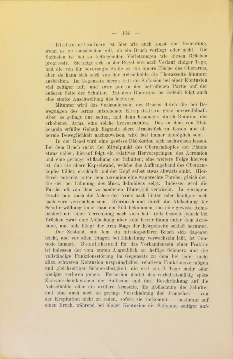 B lu t u uteri au fung- ist hier wie auch sonst von Bedeutung-, wenn es zu entscheiden gilt, ob ein Bruch vorliegft oder nicht. Die Sutfusion ist bei so tiefliegenden Verletzungen wie diesen Brüchen progressiv. Sie zeigt sich in der Regel erst nach Verlauf einiger Tage, und die von ihr bevorzugte Stelle ist die innere Fläche des Oberarms, aber sie kann sich auch von der Achselhöhle die Thoraxseite hinunter ausbreiten. Im Gegensatz hierzu tritt die Suffusion bei einer Kontusion viel zeitiger auf, und zwar nur in der betroffenen Partie auf der äußeren Seite der Schulter. Mit dem Bluterguß im Gelenk folgt auch eine starke Anschwellung des letzteren. Mitunter wird das Vorhandensein des Bruchs durch die bei Be- wegungen des Arms entstehende Krepitation ganz unzweifelhaft. Aber es gelingt nur selten, und dann besonders durch Eotation des erhobenen Arms, eine solche hervorzurufen. Das in dem von Blut- koageln erfüllte Gelenk liegende obere Bruchstück zu fassen und ab- norme Beweglichkeit nachzuweisen, wird fast immer unmöglich sein. In der Regel wird eine gewisse Dislokation sich nachweisen lassen. Bei dem Bruch rückt der Mittelpunkt des Oberarmkopfes der Pfanne etwas näher; hierauf folgt ein relatives Hervorspringen des Acromion und eine geringe Abfiachung der Schulter; eine weitere Folge hiervon ist, daß die obere Kapselwand, welche das Aufliängeband des Oberarm- kopfes bildet, erschlafft und der Kopf selbst etwas abwärts sinkt. Hier- durch entsteht unter dem Acromion eine wagerechte Furche, gleich der, die sich bei Lähmung des Muse, deltoideus zeigt. Indessen wird die Furche oft von dem vorhandenen Bluterguß verwischt. In geringem Grade kann auch die Achse des Arms nach hinten oder häufiger noch nach vorn verschoben sein. Hierdurch und durch die Abflachung der Schulterwölbung kann man ein Bild bekommen, das eine gewisse Aehn- lichkeit mit einer Verrenkung nach vorn hat; teils besteht jedoch bei Brüchen zwar eine Abflachung aber kein leerer Raum unter dem Acro- mion, und teils hängt der Arm längs der Körperseite schlaff' herunter. Der Zustand, mit dem ein intrakapsulärer Bruch sich dagegen leicht, und vor allen Dingen bei Einkeilung verwechseln läßt, ist Con- tusio humeri. Bezeichnend für das Vorhandensein einer Fraktur ist indessen der vom ersten Augenblick an heftige Schmerz und die vollständige Funktionsstörung im Gegensatz zu dem bei jeder nicht allzu schweren Kontusion ursprünglichen relativen Funktionsvermögen und gleichzeitiger Schmerzlosigkeit, die erst am 2. Tage mehr oder weniger verloren gehen. Fernerhin deutet das verhältnismäßig späte Zumvorscheinkommen der Sulfusion und ihre Beschränkung auf die Achselhöhle oder die axillare Armseite, die Abfiachung der Schulter und eine auch noch so geringe Verschiebung der Armachse — von der Krepitation nicht zu reden, sofern sie vorkommt — bestimmt auf einen Bruch, während bei bloßer Kontusion die Suffusion zeitiger auf-