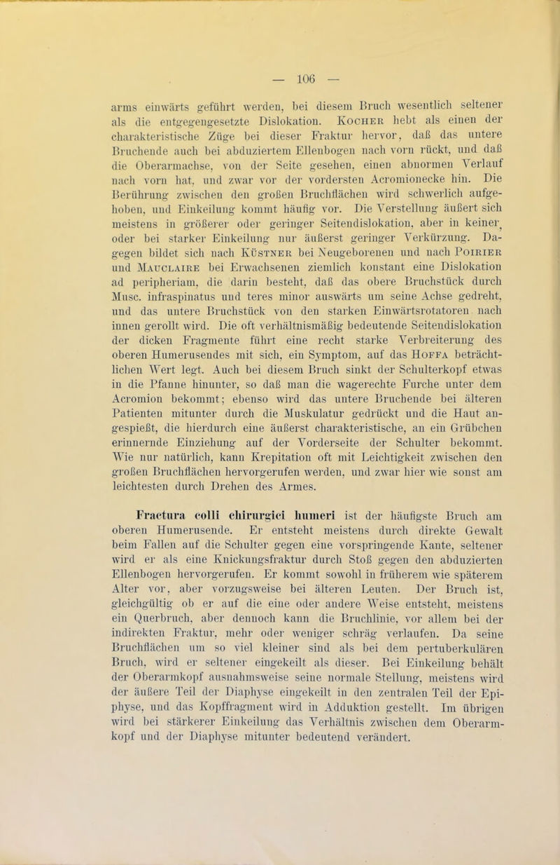 arms einwärts geführt werden, bei diesem Bruch wesentlich seltener als die entgegeng-esetzte Dislokation. Kocher hebt als einen der charakteristische Züge bei dieser Fraktur liervor, daß das untere Brucheude auch bei abduziertem Ellenbogen nach vorn rückt, und daß die Oberarmachse, von der Seite gesehen, einen abnormen Verlauf nach vorn hat, und zwar vor der vordersten Acromionecke hin. Die Berührung zwischen den großen Bruchflächen wird schwerlich aufge- hoben, und Einkeilung kommt häufig vor. Die Verstellung äußert sich meistens in größerer oder geringer Seitendislokation, aber in keiner^ oder bei starker Einkeiluug nur äußerst geringer Verkürzung. Da- gegen bildet sich nach Küstner bei Neugeborenen und nach Poirier und Mauclaire bei Erwachsenen ziemlich konstant eine Dislokation ad peripheriam, die darin besteht, daß das obere Bruchstück durch Muse, infraspinatus und teres minor auswärts um seine Achse gedreht, und das untere Bruchstück von den starken Einwärtsrotatoren nach innen gerollt wird. Die oft verhältnismäßig bedeutende Seitendislokation der dicken Fragmente führt eine recht starke Verbreiterung des oberen Humerusendes mit sich, ein Symptom, auf das Hoffa beträcht- lichen Wert legt. Auch bei diesem Bruch sinkt der Schulterkopf etwas in die Pfanne hinunter, so daß man die wagerechte Furche unter dem Acromion bekommt; ebenso wird das untere Bruchende bei älteren Patienten mitunter durch die Muskulatur gedrückt und die Haut an- gespießt, die hierdurch eine äußerst charakteristische, an ein Grübchen erinnernde Einziehung auf der Vorderseite der Schulter bekommt. Wie nur natürlich, kann Krepitation oft mit Leichtigkeit zwischen den großen Bruchflächen hervorgerufen werden, und zwar hier wie sonst am leichtesten durch Drehen des xirmes. Fractura colli chlrurgicl liuineri ist der häufigste Bruch am oberen Humerusende. Er entsteht meistens durch direkte Gewalt beim Fallen auf die Schulter gegen eine vorspringende Kante, seltener wird er als eine Knickungsfraktur durch Stoß gegen den abduzierten Ellenbogen hervorgerufen. Er kommt sowohl in früherem wie späterem Alter vor, aber vorzugsweise bei älteren Leuten. Der Bruch ist, gleichgültig ob er auf die eine oder andere Weise entsteht, meistens ein Querbruch, aber dennoch kann die Bruchlinie, vor allem bei der indirekten Fraktur, mehr oder weniger schräg verlaufen. Da seine Bruchflächen um so viel kleiner sind als bei dem pertuberkulären Bruch, wird er seltener eingekeilt als dieser. Bei Einkeilung behält der Oberarmkopf ausnahmsweise seine normale Stellung, meistens wird der äußere Teil der Diaphyse eingekeilt in den zentralen Teil der Epi- physe, und das Kopffragment wird in Adduktion gestellt. Im übrigen wird bei stärkerer Einkeilung das Verhältnis zwischen dem Oberarm- kopf und der Diaphyse mitunter bedeutend verändert.