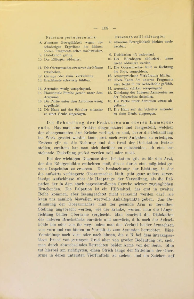 Fractura pertubercularis. 8. Abnorme Beweglichkeit wegen des schwierigen Ergreifens des kleinen oberen Fragments selten nachweisbar. 9. Dislokation gering. 10. Der Ellbogen adduziert. 11. Die Oberarmachse etwas vor der Pfanne verschoben. 12. Geringe oder keine Verkürzung. 13. Bruchkante schwierig fühlbar. 14. Acromion wenig vorspringend. 15. Horizontale Furche gerade unter dem Acromion. 16. Die Partie unter dem Acromion wenig abgeflacht. 17. Die Haut auf der Schulter mitunter zu einer Grube eingezogen. Fractura colli chirurgici. 8. Abnorme Beweglichkeit leichter nach- weisbar. 9. Dislokation oft bedeutend. 10. Der Ellenbogen abduziert, kann leicht adduziert werden. 11. Die Oberarmachse läuft in Richtung des Proc. coracoideus. 12. Ausgesprochene Verkürzung häufig. 13. Obere Kante des unteren Fragments wird leicht in der Achselhöhle gefühlt. 14. Acromion stärker vorspringend. 15. Knickung der äußeren Armkontur an der Tuberositas deltoidea. 16. Die Partie unter Acromion etwas ab- geflacht. 17. Die Haut auf der Schulter mitunter zu einer Grube eingezogen. Die Behandlung der Frakturen am oberen Humerus- ende. Hat man eine Fraktur diagnostiziert und festgestellt, welcher der obengenannten drei Brüche vorliegt, so sind, bevor die Behandlung ins Werk gesetzt werden kann, erst noch zwei Aufgaben zu erledigen. Erstens gilt es, die Richtung und den Grad der Dislokation festzu- stellen, zweitens hat man sich darüber zu entscheiden, ob eine be- stehende Einkeilung gelöst werden soll oder nicht. Bei der wichtigen Diagnose der Dislokation gilt es für den iVrzt, der des Röntgenbildes entbehren muß, dieses durch eine möglichst ge- naue Inspektion zu ersetzen. Die Beobachtung der Richtung, in der die aufwärts verlängerte Oberarmachse läuft, gibt ganz anders zuver- lässige Aufschlüsse über die Hauptzüge der Verstellung, als die Pal- pation der in dem stark angeschwollenen Gewebe schwer zugänglichen Bruchenden. Die Palpation ist ein Hilfsmittel, das erst in zweiter Reihe kommen, aber desungeachtet nicht versäumt werden darf; sie kann uns nämlich bisweilen wertvolle Anhaltspunkte geben. Zur Be- stimmung der Oberarmachse muß der gesunde Arm in derselben Stellung angebracht werden, wie der kranke, worauf man die Längs- richtung beider Oberarme vergleicht. Mau beurteilt die Dislokation des unteren Bruchstücks einwärts und auswärts, d. h. nach der Achsel- höhle hin oder von ihr weg, indem man den Verlauf beider Armachsen von vorn und von hinten im Verhältnis zum Acromion betrachtet. Eine Verstellung nach vorn oder nach hinten, die z. B. bei dem intrakapsu- lären Bruch von geringem Grad aber von großer Bedeutung ist, sieht man durch abwechselndes Betrachten beider Arme von der Seite. Man tut hierbei am richtigsten, einen Strich längs der Mittellinie der Ober- arme in deren untersten Vierfünfteln zu ziehen, und ein Zeichen auf