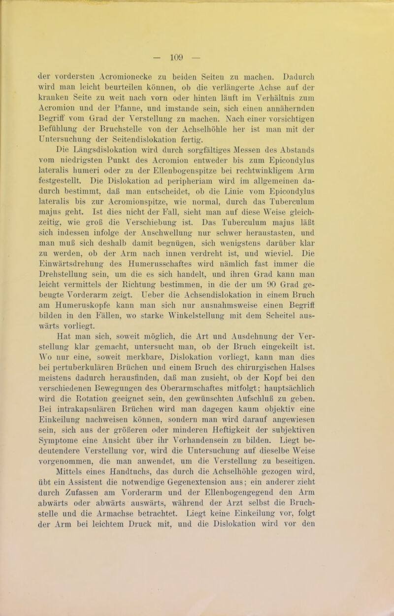 der vordersten Acromionecke zu beiden Seiten zu machen. Dadurch wird man leicht beurteilen können, ob die verlängerte Aclise auf der kranken Seite zu weit nach vorn oder hinten läuft im Verhältnis zum Acromion und der Pfanne, und imstande sein, sich einen annähernden BegrilF vom Grad der Verstellung- zu macheu. Nach einei- vorsichtigen Befühlung- der Bruchstelle von der Achselhöhle her ist man mit der Untersuchung- der Seitendislokation fertig. Die Läng-sdislokation wird durch sorgfältiges Messen des Abstands vom niedrigsten Punkt des Acromion entweder bis zum Epicondylus lateralis humeri oder zu der Ellenbogenspitze bei rechtwinkligem Arm festgestellt. Die Dislokation ad peripheriam wird im allgemeinen da- durch bestimmt, daß man entscheidet, ob die Linie vom Epicondylus lateralis bis zur Acromionspitze, wie normal, durch das Tuberculum majus geht. Ist dies nicht der Fall, sieht man auf diese Weise gleich- zeitig, wie groß die Verschiebung ist. Das Tuberculum majus läßt sich indessen infolge der Anschwellung- nur schwer heraustasten, und man muß sich deshalb damit begnügen, sich wenigstens darüber klar zu werden, ob der Arm nach innen verdreht ist, und wieviel. Die Einwärtsdrehung des Humerusschaftes wird nämlich fast immer die Drehstellung sein, um die es sich handelt, und ihren Grad kann man leicht vermittels der Richtung bestimmen, in die der um 90 Grad ge- beugte Vorderarm zeigt, lieber die Achsendislokatiou in einem Bruch am Humeruskopfe kann man sich nur ausnahmsweise einen Begiiff bilden in den Fällen, wo starke Wiukelstellung mit dem Scheitel aus- wärts vorliegt. Hat man sich, soweit möglich, die Art und Ausdehnung der Ver- stellung klar gemacht, untersucht man, ob der Bruch eingekeilt ist. Wo nur eine, soweit merkbare, Dislokation vorliegt, kann mau dies bei pertuberkulären Brüchen und einem Bruch des chirurgischen Halses meistens dadurch herausfinden, daß man zusieht, ob der Kopf bei den verschiedenen Bewegungen des Oberarmschaftes mitfolgt; hauptsächlich wird die Ptotation geeignet sein, den gewünschten Aufschluß zu geben. Bei intrakapsulären Brüchen wird man dagegen kaum objektiv eine Einkeilung- nachweisen können, sondern man wird darauf angewiesen sein, sich aus der größeren oder minderen Heftigkeit der subjektiven Symptome eine Ansicht über ihr Vorhandensein zu bilden. Liegt be- deutendere Verstellung vor, wird die Untersuchung- auf dieselbe Weise vorgenommen, die man anwendet, um die Verstellung- zu beseitigen. Mittels eines Handtuchs, das durch die Achselhöhle gezogen wird, übt ein Assistent die notwendige Gegenextension aus; ein anderer zieht durch Zufassen am Vorderarm und der Ellenbogengegend den Arm abwärts oder abwärts auswärts, während der Arzt selbst die Bruch- stelle und die Armachse betrachtet. Liegt keine Einkeilung vor, folgt der Arm bei leichtem Druck mit, und die Dislokation wird vor den