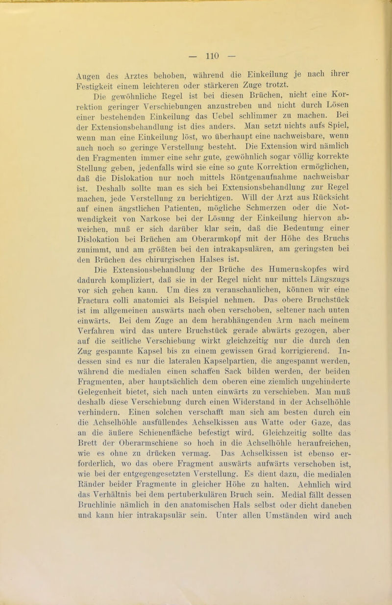 Augen des Arztes behoben, während die Einkeihmg- je nach ihrer Festigkeit einem leichteren oder stärkeren Zuge trotzt. Die gewöhnliche Regel ist bei diesen Brüchen, nicht eine Kor- rektion geringer Verschiebungen anzustreben und nicht durch Lösen einer bestehenden Einkeilung das Uebel schlimmer zu machen. Bei der Extensionsbehandlung ist dies anders. Man setzt nichts aufs Spiel, wenn man eine Einkeilung löst, wo überhaupt eine nachweisbare, wenn auch noch so geringe Verstellung besteht. Die Extension wird nämlich den Fragmenten immer eine sehr gute, gewöhnlich sogar völlig korrekte Stellung geben, jedenfalls wird sie eine so gute Korrektion ermöglichen, daß die Dislokation nur noch mittels Eöntgenaufnahme nachweisbar ist. Deshalb sollte man es sich bei Extensionsbehandlung zur Regel machen, jede Verstellung zu berichtigen. Will der Arzt aus Rücksicht auf einen ängstlichen Patienten, mögliche Schmerzen oder die Not- wendigkeit von Narkose bei der Lösung der Einkeilung hiervon ab- weichen, muß er sich darüber klar sein, daß die Bedeutung einer Dislokation bei Brüchen am Oberarmkopf mit der Höhe des Bruchs zunimmt, und am größten bei den intrakapsulären, am geringsten bei den Brüchen des chirurgischen Halses ist. Die Extensionsbehandlung der Brüche des Humeruskopfes wird dadurch kompliziert, daß sie in der Regel nicht nur mittels Längszugs vor sich gehen kann. Um dies zu veranschaulichen, können wir eine Fractura colli anatomici als Beispiel nehmen. Das obere Bruchstück ist im allgemeinen auswärts nach oben verschoben, seltener nach unten einwärts. Bei dem Zuge an dem herabhängenden Arm nach meinem Verfahren wird das untere Bruchstück gerade abwärts gezogen, aber auf die seitliche Verschiebung wirkt gleichzeitig nur die durch den Zug gespannte Kapsel bis zu einem gewissen Grad korrigierend. In- dessen sind es nur die lateralen Kapselpartien, die angespannt werden, während die medialen einen schaffen Sack bilden werden, der beiden Fragmenten, aber hauptsächlich dem oberen eine ziemlich ungehinderte Gelegenheit bietet, sich nach unten einwärts zu verschieben. Man muß deshalb diese Verschiebung durch einen Widerstand in der Achselhöhle verhindern. Einen solchen verschafft man sich am besten durch ein die Achselhöhle ausfüllendes Achselkissen aus Watte oder Gaze, das an die äußere Schienenfläche befestigt wird. Gleichzeitig sollte das Brett der Oberarmschiene so hoch in die Achselhöhle heraufreichen, wie es ohne zu drücken vermag. Das Achselkissen ist ebenso er- forderlich, wo das obere Fragment auswärts aufwärts verschoben ist, wie bei der entgegengesetzten Verstellung. Es dient dazu, die medialen Ränder beider Fragmente in gleicher Höhe zu halten. Aehnlich ward das Verhältnis bei dem pertuberkulären Bruch sein. Medial fällt dessen Bruchlinie nämlich in den anatomischen Hals selbst oder dicht daneben und kann hier intrakapsulär sein. Unter allen Umständen wird auch