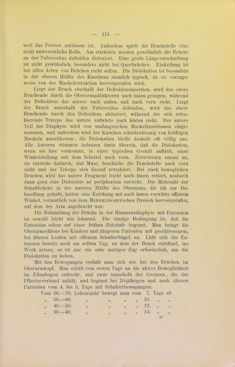weit das Periost zerrissen ist. Außerdem spielt die Bruchstelle eine nicht unwesentliche Rolle. Am stärksten werden gewöhnlich die Brüche an der Tuberositas deltoidea disloziert. Eine große Längsverschiebung ist nicht gewöhnlich, besonders nicht bei Querbrüchen. Einkeilung ist bei allen Arten von Brüchen recht selten. Die Dislokation ist besonders in der oberen Hälfte des Knochens ziemlich typisch, da sie vorzugs- weise von der Muskelretraktion hervorgerufen wird. Liegt der Bruch oberhalb der Deltoideusinsertion, wird das obere Bruchende durch die Oberarmadduktoren nach innen gezogen, während der Deltoideus das untere nach außen und nach vorn zieht. Liegt der Bruch unterhalb der Tuberositas deltoidea, wird das obere Bruchende durch den Deltoideus abduziert, während der sich retra- hierende Triceps das untere aufwärts nach hinten zieht. Der untere Teil der Diaphyse wird von umfangreichen Muskeliusertionen einge- nommen, und außerdem wird der Knochen scheidentörmig von kräftigen Muskeln umschlossen; die Dislokation bleibt deshalb oft völlig aus. Alle Autoren stimmen indessen darin überein, daß die Dislokation, wenn sie hier vorkommt, in einer typischen Gestalt auftritt, einer Winkelstelliing mit dem Scheitel nach vorn. Zuppinger nimmt an, sie entstehe dadurch, daß Muse, brachialis die Bruchstelle nach vorn zieht und der Triceps sich darauf retraliiert. Bei stark beweglichen Brüchen wird das untere Fragment leicht nach innen rotiert, wodurch dann gern eine Dislocatio ad peripheriam entsteht. Die Mehrzahl der Schaftbrüche in der unteren Hälfte des Oberarms, die ich zur Be- handlung gehabt, hatten eine Knickung mit nach innen vorwärts offenem Winkel, vermutlich von dem MiDDELDORPFschen Dreieck hervorgernfen^ auf dem der Arm augebracht war. Die Behandlung der Brüche in der Humerusdiaphyse mit Extension ist sowohl leicht wie lohnend. Die einzige Bedingung ist, daß die Extension schon auf einer frühen Zeitstufe beginnt. Man bringt die Oberarmschiene bei Kindern und jüngeren Patienten mit geschlossenem, bei älteren Leuten mit offenem Schulterbügel an. Läßt sich die Ex- tension bereits noch am selben Tag, an dem der Bruch stattfand, ins Werk setzen, so ist nur ein sehr mäßiger Zug erforderlich, um die Dislokation zu heben. Mit den Bewegungen verhält man sich wie bei den Brüchen im Oberarmkopf. Man erhält vom ersten Tage an die aktive Beweglichkeit im Ellenbogen aufrecht, und zwar innerhalb der Grenzen, die der Pflasterverband zuläßt, und beginnt bei 70-jährigen und noch älteren Patienten vom 4. bis 5. Tage mit Schulterbewegungen. Vom 60.—70. Lebensjahr bewegt man vom 7. Tage ab ,, 50. 60. ,, ,, „ „ 10. „ „ jj 40. 50. „ „ „ „ 12. „ „ „ 30. 40. „ „ ,j , 14. „ „ 8*