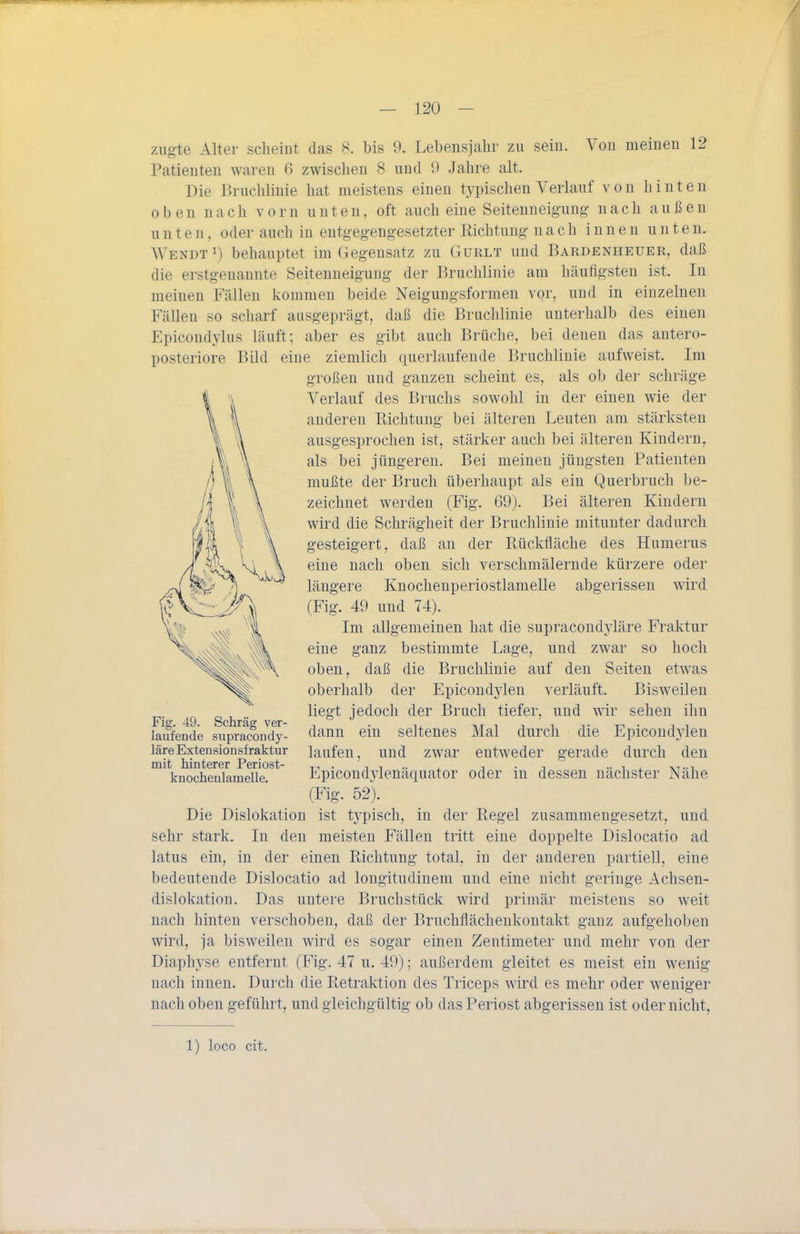 ziigte Alter sclieiut das 8. bis 9. Lebensjahr zu sein. Von meinen 12 Patienten waren 6 zwisclien 8 und 9 Jahre alt. Die Bruclilinie hat meistens einen typischen Verlauf von hinten oben nach vorn unten, oft auch eine Seitenneigung nach außen unten, oder auch in entgegengesetzter Eichtung nach innen unten. WendtI) behauptet im Gegensatz zu Gurlt und Bardenheuer, daß die erstgenannte Seitenneigung der Bruchlinie am häufigsten ist. In meinen Fällen kommen beide Neigungsformen vor, und in einzelnen Fällen so scharf ausgeprägt, daß die Bruchlinie unterhalb des einen Epicondylus läuft; aber es gibt auch Brüche, bei denen das antero- posteriore Bild eine ziemlich querlaufende Bruchlinie aufweist. Im großen und ganzen scheint es, als ob der schräge Verlauf des Bruchs sowohl in der einen wie der anderen Richtung bei älteren Leuten am stärksten ausgesprochen ist, stärker auch bei älteren Kindern, als bei jüngeren. Bei meinen jüngsten Patienten mußte der Bruch überhaupt als ein Querbruch be- zeichnet werden (Fig. 69). Bei älteren Kindern wird die Schrägheit der Bruchlinie mitunter dadurch gesteigert, daß an der Rückfläche des Humerus eine nach oben sich verschmälernde kürzere oder längere Knochenperiostlamelle abgerissen wird (Fig. 49 und 74). Im allgemeinen hat die supracondjdäre Fraktur eine ganz bestimmte Lage, und zwar so hoch oben, daß die Bruchlinie auf den Seiten etwas oberhalb der Epicondylen verläuft. Bisweilen liegt jedoch der Bruch tiefer, und wir sehen ihn dann ein seltenes Mal durch die Epicondj'leu laufen, und zwar entweder gerade durch den Epicondylenäquator oder in dessen nächster Nähe (Fig. 52). Die Dislokation ist typisch, in der Regel zusammengesetzt, und sehr stark. In den meisten Fällen tritt eine doppelte Dislocatio ad latus ein, in der einen Richtung total, in der anderen partiell, eine bedeutende Dislocatio ad longitudinem und eine nicht geringe Achsen- dislokation. Das untere Bruchstück wird primär meistens so weit nach hinten verschoben, daß der Bruchtiächenkontakt ganz aufgehoben wird, ja bisweilen wird es sogar einen Zentimeter und mehr von der Diaphyse entfernt (Fig. 47 u. 49); außerdem gleitet es meist ein wenig nach innen. Durch die Retraktion des Triceps wird es mehr oder weniger nach oben geführt, und gleichgültig ob das Periost abgerissen ist oder nicht. Fig. 49. Schräg ver- laufende supracondy- läre Extensionsfraktur mit hinterer Periost- knochenlamelle. 1) loco cit.