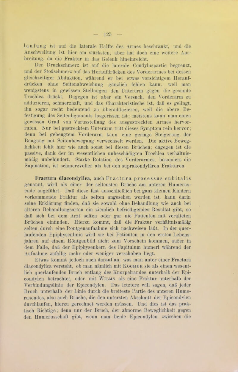 laufuug- ist auf die laterale Hälfte des Annes beschränkt, und die Anschwellung- ist hier am stärksten, aber hat doch eine weitere Aus- breitung-, da die Fraktur in das Gelenk hineinreicht. Der Druckschmerz ist auf die laterale Condyluspartie beg-renzt, und der Stoßschmerz auf das Heraufdrücken des Vorderarmes bei dessen g-leichzeitig-er Abduktiou, w^älirend er bei etwas vorsichtig-eni Herauf- drücken ohne Seitenabweichung- g-änzlich fehlen kann, weil man wenig-stens in gewissen Stellung-en den Unterarm geg-en die gesunde Trochlea drückt. Dagegen ist aber ein Versuch, den Vorderarm zu adduzieren, schmerzhaft, und das Charakteristische ist, daß es gelingt, ihn sogar recht bedeutend zu überadduzieren, weil die obere Be- festigung des Seitenliganients losgerissen ist; meistens kann man einen gewissen Grad von Varusstellung des ausgestreckten Armes hervor- rufen. Nur bei gestrecktem Unterarm tritt dieses Sj'mptom rein hervor; denn bei gebeugtem Vorderarm kann eine geringe Steigerung der Beugung mit Seitenbeweguug verwechselt werden. Die aktive Beweg- lichkeit fehlt hier wie auch sonst bei diesen Brüchen; dagegen ist die passive, dank der im wesentlichen unbeschädigten Trochlea verhältnis- mäßig unbehindert. Starke Rotation des Vorderarmes, besonders die Supination, ist schmerzvoller als bei den suprakondylären Frakturen. Fractura diacondylica, auchFractura processus cubitalis genannt, wird als einer der seltensten Brüche am unteren Humerus- ende angeführt. Daß diese fast ausschließlich bei ganz kleinen Kindern vorkommende Fraktur als selten angesehen worden ist, kann darin seine Erklärung finden, daß sie sowohl ohne Behandlung wie auch bei älteren Behandlungsarten ein ziemlich befriedigendes Resultat gibt, so daß sich bei dem Arzt selten oder gar nie Patienten mit veralteten Brüchen einfinden. Hierzu kommt, daß die Fraktur verhältnismäßig selten durch eine Röntgenaufnahme sich nachweisen läßt. In der quer- laufenden Epiphysenlinie wird sie bei Patienten in den ersten Lebens- jahren auf einem Röntgenbild nicht zum Vorschein kommen, außer in dem Falle, daß der Epiphysenkern des Capitulum humeri während der Aufnahme zufällig mehr oder weniger verschoben liegt. Etwas kommt jedoch auch darauf an, was man unter einer Fractura diacondylica versteht, ob man nämlich mit Kocher sie als einen wesent- lich querlaufenden Bruch entlang des Knorpelrandes unterhalb der Epi- condylen betrachtet, oder mit Wilms als eine Fraktur unterhalb der Verbindungslinie der Epicondjdeu. Das letztere will sagen, daß jeder Bruch unterhalb der Linie durch die breiteste Partie des unteren Hume- rusendes, also auch Brüche, die den untersten Abschnitt der Epicondylen durchlaufen, hierzu gerechnet werden müssen. Und dies ist das prak- tisch Richtige; denn nur der Bruch, der abnorme Beweglichkeit gegen den Humerusschaft gibt, wenn mau beide Epicondylen zwischen die