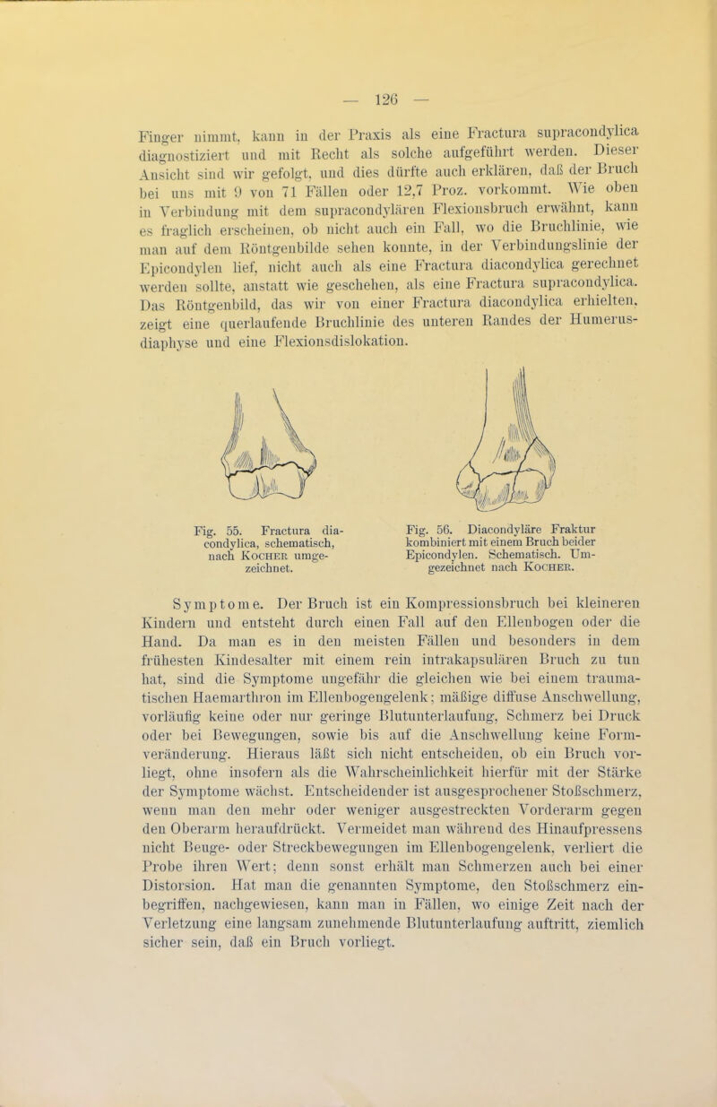 Finger nimmt, kaim iu der Praxis als eine Fractura supracondylica diagnostiziert und mit Recht als solche aufgeführt werden. Dieser Ansicht sind wir gefolgt, und dies dürfte auch erklären, daß der Bruch bei uns mit 9 von 71 Fällen oder 12,7 Proz. vorkommt. Wie oben in Verbindung mit dem supracondylären Flexionsbruch erwähnt, kann es fraglich erscheinen, ob nicht auch ein Fall, wo die Bruchlinie, wie man auf dem Röntgenbilde sehen konnte, in der Verbindungslinie der Epicondylen lief, nicht auch als eine Fractura diacondylica gerechnet werden sollte, anstatt wie geschehen, als eine Fractura supracondylica. Das Röntgenbild, das wir von einer Fractura diacondylica erhielten, zeigt eine querlaufende Bruchlinie des unteren Randes der Humerus- diaphyse und eine Flexionsdislokation. Symptome. Der Bruch ist ein Kompressionsbruch bei kleineren Kindern und entsteht durch einen Fall auf den Ellenbogen oder die Hand. Da man es in den meisten Fällen und besonders iu dem frühesten Kindesalter mit einem rein intrakapsulären Bruch zu tun hat, sind die Symptome ungefähr die gleichen wie bei einem trauma- tischen Haemarthron im Ellenbogengelenk; mäßige ditfuse Anschwellung, vorläufig keine oder nur geringe Blutunterlaufung, Schmerz bei Druck oder bei Bewegungen, sowie bis auf die Anschwellung keine Form- veränderung. Hieraus läßt sich nicht entscheiden, ob ein Bruch vor- liegt, ohne insofern als die Wahrscheinlichkeit hierfür mit der Stärke der Symptome wächst. Entscheidender ist ausgesprochener Stoßschmerz, wenn mau den mehr oder weniger ausgestreckten Vorderarm gegen den Oberarm heraufdrückt. Vermeidet man während des Hinaufpressens nicht Beuge- oder Streckbewegungen im Ellenbogengelenk, verliert die Probe ihren Wert; denn sonst erhält man Schmerzen auch bei einer Distorsion. Hat man die genannten Symptome, den Stoßschmerz ein- begritfen, nachgewiesen, kann man in Fällen, wo einige Zeit nach der Verletzung eine langsam zunehmende Blutunterlaufung auftritt, ziemlich sicher sein, daß ein Bruch vorliegt. Fig. 55. Fractura dia- condylica, schematisch, nach Kocher umge- zeichnet. Fig. 56. Diacondyläre Fraktur kombiniert mit einem Bruch beider Epicondylen. Schematisch. Um- gezeichnet nach Kocher.