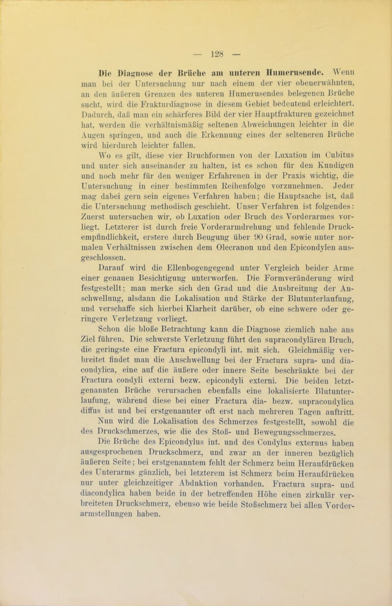 Die Diagnose der Drüelie am unteren Hunierusendc. Wenn man bei der Uutersucliiing- nur nach einem der vier obenerwähnten, an den äußeren Grenzen des unteren Humerusendes belegenen Brüche sucht, wird die Frakturdiagnose in diesem Gebiet bedeutend erleichtert. Dadurch, daß man ein schärferes Bild der vier Hauptfrakturen gezeichnet hat. werden die verhältnismäßig seltenen Abweichungen leichter in die Augen springen, und auch die Erkennung eines der selteneren Brüche wird hierdurch leichter fallen. Wo es gilt, diese vier Bruchformen von der Luxation im Cubitus und unter sich auseinander zu halten, ist es schon für den Kundigen und noch mehr für den weniger Erfahrenen in der Praxis wichtig, die Untersuchung in einer bestimmten Reihenfolge vorzunehmen. Jeder mag dabei gern sein eigenes Verfahren haben; die Hauptsache ist, daß die Untersuchung methodisch geschieht. Unser Verfahren ist folgendes: Zuerst untersuchen wir, ob Luxation oder Bruch des Vorderarmes vor- liegt. Letzterer ist durch freie Vorderarmdrehung und fehlende Druck- empfindlichkeit, erstere durch Beugung über 90 Grad, sowie unter nor- malen Verhältnissen zwischen dem Olecranon und den Epicondjden aus- geschlossen. Darauf wird die Ellenbogengegend unter Vergleich beider Arme einer genauen Besichtigung unterworfen. Die Formveränderung wird festgestellt; man merke sich den Grad und die Ausbreitung der An- schwellung, alsdann die Lokalisation und Stärke der Blutunterlaufung, und verschalFe sich hierbei Klarheit darüber, ob eine schwere oder ge- ringere Verletzung vorliegt. Schon die bloße Betrachtung kann die Diagnose ziemlich nahe aus Ziel führen. Die schwerste Verletzung führt den supracondylären Bruch, die geringste eine Fractura epicondyli int. mit sich. Gleichmäßig ver- breitet findet mau die Anschwellung bei der Fractura supra- und dia- coüdylica, eine auf die äußere oder innere Seite beschränkte bei der Fractura condyli externi bezw. epicondyli externi. Die beiden letzt- genannten Brüche verursachen ebenfalls eine lokalisierte Blutunter- laufung, während diese bei einer Fractura dia- bezw. supracoudylica diffus ist und bei erstgenannter oft erst nach mehreren Tagen auftritt. Nun wird die Lokalisation des Schmerzes festgestellt, sowohl die des Druckschmerzes, wie die des Stoß- und Bewegungsschmerzes. Die Brüche des Epicondylus int. und des Condylus externus haben ausgesprochenen Druckschmerz, und zwar an der inneren bezüglich äußeren Seite; bei erstgenanntem fehlt der Schmerz beim Heraufdrücken des Unterarms gänzlich, bei letzterem ist Schmerz beim Heraufdrücken nur unter gleichzeitiger Abduktion vorhanden. Fractura supra- und diacondylica haben beide in der betreff'enden Höhe einen zirkulär ver- breiteten Druckschmerz, ebenso wie beide Stoßschmerz bei allen Vorder- armstellungen haben.
