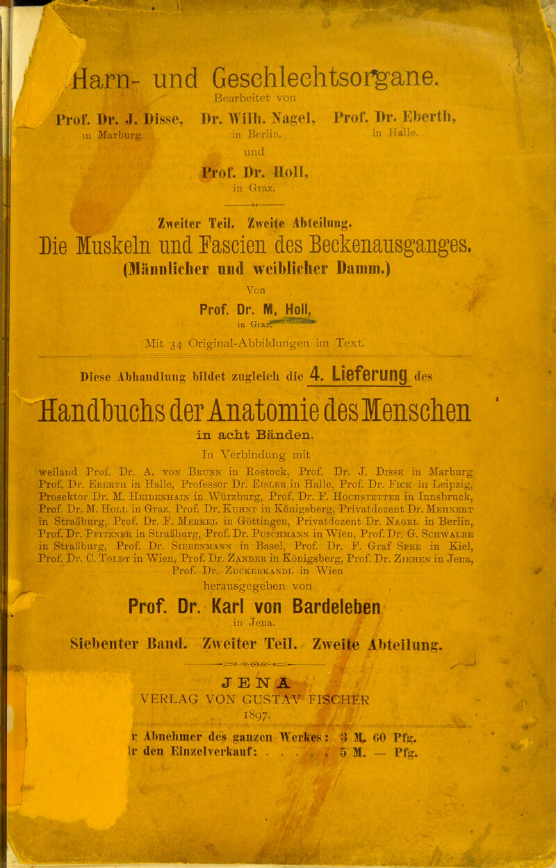 riarn- und Gesehleehtsorg-ane. Bearbeitet von riof. Dr. J. Bisse, Dr. Willi. Naj>el, Prof. Dr. Ebertli, m Marburg. in Berlin. in Halle. und Prof. Dr. Holl, in Graz. Zneitcr Teil. Zweite Abteilung. Die Muskeln und Fascien des Beckenausganges. (Männlicher und weiblicher Daoim.) Von Prof Dr. M. Holl, in GrasiT*'*'^ I\Iit 34 Original-Abbildungen im Text. Picse Abliaii(lliiiig Tbildet ziigleicli die 4. Lieferung des HandlDuchs der Anatomie deslenschen in aclit Bänden. In Verbindung mit weiland Prof. Dr. A. vojt Brunn in Rostock, Px'of. Dr. J. Disse in Marburg Prof. Dr. Ebeeth in Halle, Professor Dr. Eisler in Halle, Prof. Dr. Eick in Leipzig, Prosektor Dr. M. Heidenhain in Würzburg, Prof. Dr. E. Hochstetter in Innsbruck, Prof. Dr. M. Holl in Graz, Prof. Dr. Kuhnt in Königsberg, Privatdozent Dr. Mehnert in Straßburg, Prof. Dr. E. Merkel in Göttingen, Privatdozent Dr. Nagel in Berlin, Prof. Dr. Pfitzner in Straßburg, Prof. Dr. Puschmann in Wien, Prof. Dr. G. Schwalbe in Straßburg, Prof. Dr. Siebenmann in Basel, Prof. Dr. F. Graf Spee in Eael, Prof. Dr. C. ToLDT in Wien, Prof. Dr. Zander in Königsberg, Prof. Dr. Ziehen in Jena, Prof. Dr. ZüGKERKANDL in Wien herausgegeben von Prof. Dr. Karl von Bardeleben in Jena. Siebenter Band. Zweiter Teil. Zweite Abteilung. J £ IST A jjjLmi VERLAG VON GUSTAV FiSIto r Abnehmer des ganzen W erkes: :} 31, (»0 Pfg. Ir den Einzelverkauf: 5 M. — Pfjr.