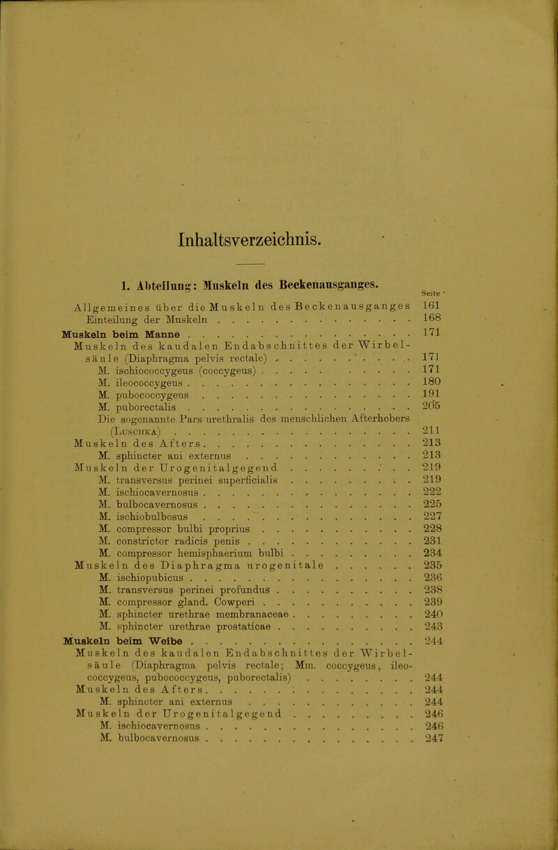 Inhaltsverzeichnis. 1. Abteilung : Muskeln des Beckenausganges. ^ Seite - Allgemeines über die Muskeln des Beckenausganges 161 Einteilung der Muskeln 168 Muskeln beim Manne l'^l Muskeln des kaudalen Endabschnittes der Wirbel- säule (Diaphragma pelvis rectale) . . ..• 171 M. isohiococcygeus (coccygeus) 171 M. ileococcygeus 180 M. pubococcygeus 191 M. puborectalis 2Ö5 Die sogenannte Pax's urethralis des menschlichen Afterhebers (Luschka) 211 MuskelndesAfters 213 M. sphincter ani externus 213 Muskeln der Urogenitalgegend . . . 219 M. transversus perinei superficialis . 219 M. ischiocavernosus 222 M. bulbocavernosus 225 M, ischiobulbosus 227 M. compressor bulbi proprius 228 M. constrictor radicis penis 231 M. compressor hemisphaerium bulbi 234 Muskeln des Diaphragma urogenitale 235 M. ischiopubicus 236 M. transversus perinei profundus 238 M. compressor gland. Cowperi 239 M. sphincter urethrae membranaceae 240 M. sphincter urethrae prostaticae 243 Muskeln beim Weibe 244 Muskeln des kaudalen Endabschnittes der Wirbel- säule ^Diaphragma pelvis rectale; Mm. coccygeus, ileo- coccygeus, pubococcygeus, puborectalis) 244 MuskelndesAfters 244 M. sphincter ani externus 244 Muskeln derUrogenitalgegend 246 M. ischiocavernosus 24(5