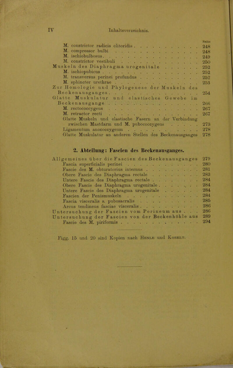 Seite M. constrictor radicis clitoridis 248 M. compressor bulbi 248 M. ischiobulbosus 249 M. constrictor vestibuli 250 Muskeln des Diaphragma urogenitale 252 M. ischiopubicus 252 M. transversus perinei profundus 252 M. splüncter urethrae 253 Zur Homologie und Phylogenese der Muskeln des Beckenausganges 254 Glatte Muskulatur und elastisches Gewebe im Beckenausgange 266 M. rectococcygeus 267 M. retractor recti 267 Glatte Mxxskeln und elastische Fasern an der Verbindung zwischen Mastdarm und M. pubococcygeus 273 Ligamentum auococcygeum 278 Glatte Muskulatur an anderen Stellen des Beckenausgauges 278 2. Abteilung: Fascieii des Beekenausganges. Allgemeines über dieFascien des Becken au sganges 279 Fascia superficialis perinei 280 Fascie des M. obturatorius internus 281 Obere Fascie des Diaphragma rectale 283 Untere Fascie des Diaphragma rectale 284 Obere Fascie des Diaphragma urogenitale , . . 284 Untere Fascie des Diaphragma urogenitale 284 Fascien der Penismuskeln 284 Fascia visceralis s. pubosacralis 285 Arcus tendineus fasciae visceralis 286 Untersuchung der Fascien vom Perineum aus . . . 286 Untersuchung der Fascien von der Beckenhöhle aus 289 Fascie des M. piriformis 294 Figg. 15 und 20 sind Kopien nach Henle und Kobelt.