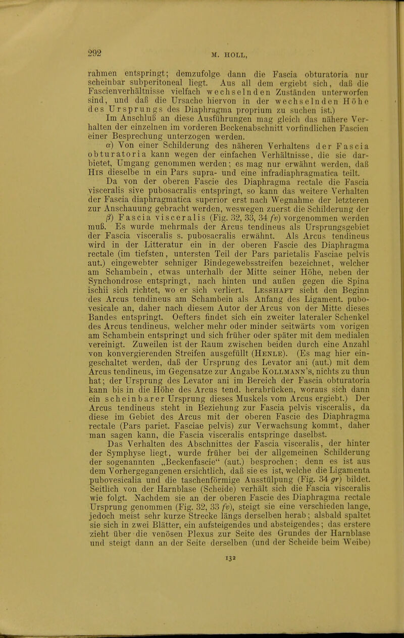 rahmen entspringt; demzufolge dann die Fascia obturatoria nur scheinbar subperitoneal liegt. Aus all dem ergiebt sich, daß die Fascienverhältnisse vielfach wechselnden Zuständen unterworfen sind, und daß die Ursache hiervon in der wechselnden Höhe des Ursprungs des Diaphragma proprium zu suchen ist.) Im Anschluß an diese Ausführungen mag gleich das nähere Ver- halten der einzelnen im vorderen Beckenabschnitt vorfindlichen Fascien einer Besprechung unterzogen werden. a) Von einer Schilderung des näheren Verhaltens der Fascia obturatoria kann wegen der einfachen Verhältnisse, die sie dar- bietet, Umgang genommen werden; es mag nur erwähnt werden, daß His dieselbe in ein Pars supra- und eine infradiaphragmatica teilt. Da von der oberen Fascie des Diaphragma rectale die Fascia visceralis sive pubosacralis entspringt, so kann das weitere Verhalten der Fascia diaphragmatica superior erst nach Wegnahme der letzteren zur Anschauung gebracht werden, weswegen zuerst die Schilderung der ß) Fascia visceralis (Fig. 32, 33, 34 fv) vorgenommen werden muß. Es wurde mehrmals der Arcus tendineus als Ursprungsgebiet der Fascia visceralis s. pubosacralis erwähnt. Als Arcus tendineus wird in der Litteratur ein in der oberen Fascie des Diaphragma rectale (im tiefsten, untersten Teil der Pars parietalis Fasciae pelvis aut.) eingewebter sehniger Bindegewebsstreifen bezeichnet, welcher am Schambein, etwas unterhalb der Mitte seiner Höhe, neben der Synchondrose entspringt, nach hinten und außen gegen die Spina ischii sich richtet, wo er sich verliert. Lesshaft sieht den Beginn des Arcus tendineus am Schambein als Anfang des Ligament, pubo- vesicale an, daher nach diesem Autor der Arcus von der Mitte dieses Bandes entspringt. Oefters findet sich ein zweiter lateraler Schenkel des Arcus tendineus, welcher mehr oder minder seitwärts vom vorigen am Schambein entspringt und sich früher oder später mit dem medialen vereinigt. Zuweilen ist der Raum zwischen beiden durch eine Anzahl von konvergierenden Streifen ausgefüllt (Henle). (Es mag hier ein- geschaltet werden, daß der Ursprung des Levator ani (aut.) mit dem Arcus tendineus, im Gegensatze zur Angabe Kollmann's, nichts zu thun hat; der Ursprung des Levator ani im Bereich der Fascia obturatoria kann bis in die Höhe des Arcus tend. herabrücken, woraus sich dann ein scheinbarer Ursprung dieses Muskels vom Arcus ergiebt.) Der Arcus tendineus steht in Beziehung zur Fascia pelvis visceralis, da diese im Gebiet des Arcus mit der oberen Fascie des Diaphragma rectale (Pars pariet. Fasciae pelvis) zur Verwachsung kommt, daher man sagen kann, die Fascia visceralis entspringe daselbst. Das Verhalten des Abschnittes der Fascia visceralis, der hinter der Symphyse liegt, wurde früher bei der allgemeinen Schilderung der sogenannten „Beckenfascie (aut.) besprochen; denn es ist aus dem Vorhergegangenen ersichtlich, daß sie es ist, welche die Ligamenta pubovesicalia und die taschenförmige Ausstülpung (Fig. 34 gr) bildet. Seitlich von der Harnblase (Scheide) verhält sich die Fascia visceralis wie folgt. Nachdem sie an der oberen Fascie des Diaphragma rectale Ursprung genommen (Fig. 32, 33 fv), steigt sie eine verschieden lange, jedoch meist sehr kurze Strecke längs derselben herab; alsbald spaltet sie sich in zwei Blätter, ein aufsteigendes und absteigendes; das erstere zieht über die venösen Plexus zur Seite des Grundes der Harnblase und steigt dann an der Seite derselben (und der Scheide beim Weibe) 132