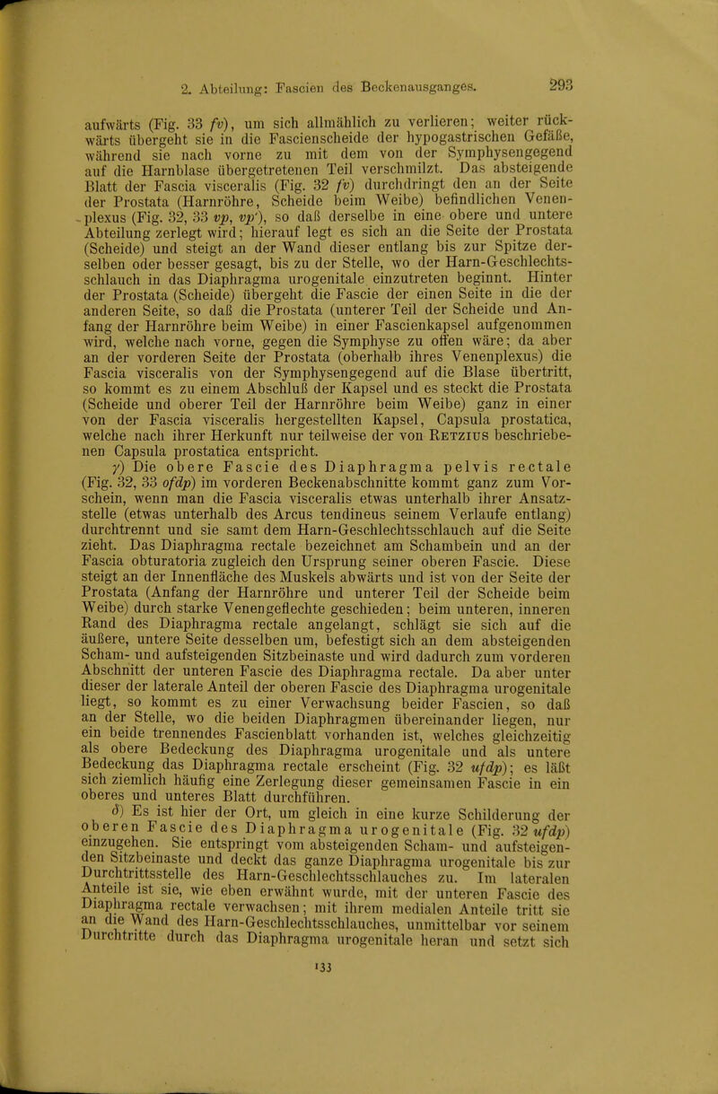 aufwärts (Fig. 33 fv), um sich allmählich zu verlieren; weiter rück- wärts übergeht sie in die Fascienscheide der hypogastrischen Gefäße, während sie nach vorne zu mit dem von der Symphysengegend auf die Harnblase übergetretenen Teil verschmilzt. Das absteigende Blatt der Fascia visceralis (Fig. 32 fv) durchdringt den an der Seite der Prostata (Harnröhre, Scheide beim Weibe) befindlichen Venen- - Plexus (Fig. 32, 33 vp, vp'), so daß derselbe in eine obere und untere Abteilung zerlegt wird; hierauf legt es sich an die Seite der Prostata (Scheide) und steigt an der Wand dieser entlang bis zur Spitze der- selben oder besser gesagt, bis zu der Stelle, wo der Harn-Geschlechts- schlauch in das Diaphragma urogenitale einzutreten beginnt. Hinter der Prostata (Scheide) übergeht die Fascie der einen Seite in die der anderen Seite, so daß die Prostata (unterer Teil der Scheide und An- fang der Harnröhre beim Weibe) in einer Fascienkapsel aufgenommen wird, welche nach vorne, gegen die Symphyse zu oifen wäre; da aber an der vorderen Seite der Prostata (oberhalb ihres Venenplexus) die Fascia visceralis von der Symphysengegend auf die Blase übertritt, so kommt es zu einem Abschluß der Kapsel und es steckt die Prostata (Scheide und oberer Teil der Harnröhre beim Weibe) ganz in einer von der Fascia visceralis hergestellten Kapsel, Capsula prostatica, welche nach ihrer Herkunft nur teilweise der von Retzius beschriebe- nen Capsula prostatica entspricht. y) Die obere Fascie des Diaphragma pelvis rectale (Fig. 32, 33 ofdp) im vorderen Beckenabschnitte kommt ganz zum Vor- schein, wenn man die Fascia visceralis etwas unterhalb ihrer Ansatz- stelle (etwas unterhalb des Arcus tendineus seinem Verlaufe entlang) durchtrennt und sie samt dem Harn-Geschlechtsschlauch auf die Seite zieht. Das Diaphragma rectale bezeichnet am Schambein und an der Fascia obturatoria zugleich den Ursprung seiner oberen Fascie. Diese steigt an der Innenfläche des Muskels abwärts und ist von der Seite der Prostata (Anfang der Harnröhre und unterer Teil der Scheide beim Weibe) durch starke Venengeflechte geschieden; beim unteren, inneren Rand des Diaphragma rectale angelangt, schlägt sie sich auf die äußere, untere Seite desselben um, befestigt sich an dem absteigenden Scham- und aufsteigenden Sitzbeinaste und wird dadurch zum vorderen Abschnitt der unteren J'ascie des Diaphragma rectale. Da aber unter dieser der laterale Anteil der oberen Fascie des Diaphragma urogenitale liegt, so kommt es zu einer Verwachsung beider Fascien, so daß an der Stelle, wo die beiden Diaphragmen übereinander liegen, nur ein beide trennendes Fascienblatt vorhanden ist, welches gleichzeitig als obere Bedeckung des Diaphragma urogenitale and als untere Bedeckung das Diaphragma rectale erscheint (Fig. 32 ufdp); es läßt sich ziemhch häufig eine Zerlegung dieser gemeinsamen Fascie in ein oberes und unteres Blatt durchführen. d) Es ist hier der Ort, um gleich in eine kurze Schilderung der oberen Fascie des Diaphragma urogenitale (Fig. m ufdp) einzugehen. Sie entspringt vom absteigenden Scham- und aufsteigen- den Sitzbeinaste und deckt das ganze Diaphragma urogenitale bis zur Durchtrittsstelle des Harn-Geschlechtsschlauches zu. Im lateralen Anteile ist sie, wie eben erwähnt wurde, mit der unteren Fascie des Diaphragma rectale verwachsen; mit ihrem medialen Anteile tritt sie an die Wand des Harn-Geschlechtsschlauches, unmittelbar vor seinem Durchtritte durch das Diaphragma urogenitale heran und setzt sich 133