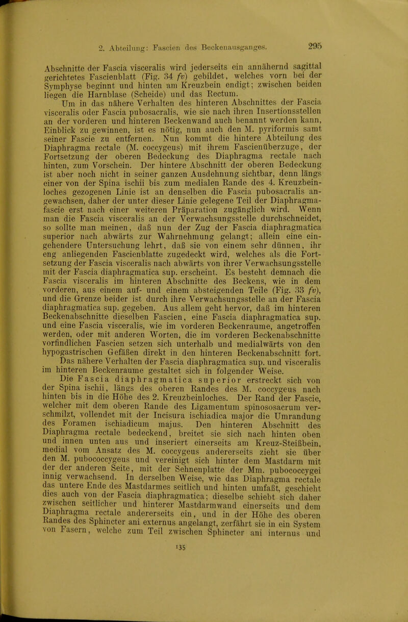 Absclinitte der Fascia visceralis wird jederseits ein annähernd sagittal gerichtetes Fascienblatt (Fig. 34 fv) gebildet, welches vorn bei der Symphyse beginnt nnd hinten am Kreuzbein endigt; zwischen beiden liegen die Harnblase (Scheide) und das Rectum. Um in das nähere Verhalten des hinteren Abschnittes der Fascia visceralis oder Fascia pubosacralis, wie sie nach ihren Insertionsstellen an der vorderen und hinteren Beckenwand auch benannt werden kann, Einblick zu gewinnen, ist es nötig, nun auch den M. pyriformis samt seiner Fascie zu entfernen. Nun kommt die hintere Abteilung des Diaphragma rectale (M. coccygeus) mit ihrem Fascienüberzuge, der Fortsetzung der oberen Bedeckung des Diaphragma rectale nach hinten, zum Vorschein. Der hintere Abschnitt der oberen Bedeckung ist aber noch nicht in seiner ganzen Ausdehnung sichtbar, denn längs einer von der Spina ischii bis zum medialen Rande des 4. Kreuzbein- loches gezogenen Linie ist an denselben die Fascia pubosacralis an- gewachsen, daher der unter dieser Linie gelegene Teil der Diaphragma- fascie erst nach einer weiteren Präparation zugänglich wird. Wenn man die Fascia visceralis an der Verwachsungsstelle durchschneidet, so sollte man meinen, daß nun der Zug der Fascia diaphragmatica superior nach abwärts zur Wahrnehmung gelangt; allein eine ein- gehendere Untersuchung lehrt, daß sie von einem sehr dünnen, ihr eng anliegenden Fascienblatte zugedeckt wird, welches als die Fort- setzung der Fascia visceralis nach abwärts von ihrer Verwachsungsstelle mit der Fascia diaphragmatica sup. erscheint. Es besteht demnach die Fascia visceralis im hinteren Abschnitte des Beckens, wie in dem vorderen, aus einem auf- und einem absteigenden Teile (Fig. 33 fv), und die Grenze beider ist durch ihre Verwachsungsstelle an der Fascia diaphragmatica sup. gegeben. Aus allem geht hervor, daß im hinteren Beckenabschnitte dieselben Fascien, eine Fascia diaphragmatica sup. und eine Fascia visceralis, wie im vorderen Beckenraume, angetrofifen werden, oder mit anderen Worten, die im vorderen Beckenabschnitte vorfindlichen Fascien setzen sich unterhalb und medialwärts von den hypogastrischen Gefäßen direkt in den hinteren Beckenabschnitt fort. Das nähere Verhalten der Fascia diaphragmatica sup. und visceralis im hinteren Beckenraume gestaltet sich in folgender Weise. Die Fascia diaphragmatica superior erstreckt sich von der Spina ischii, längs des oberen Randes des M. coccygeus nach hinten bis in die Höhe des 2. Kreuzbeinloches. Der Rand der Fascie, welcher mit dem oberen Rande des Ligamentum spinososacrum ver- schmilzt, vollendet mit der Incisura ischiadica major die Umrandung des Foramen ischiadicum majus. Den hinteren Abschnitt des Diaphragma rectale bedeckend, breitet sie sich nach hinten oben und mnen unten aus und inseriert einerseits am Kreuz-Steißbein, medial vom Ansatz des M. coccygeus andererseits zieht sie über den M. pubococcygeus und vereinigt sich hinter dem Mastdarm mit der der anderen Seite, mit der Sehnenplatte der Mm. pubococcygei innig verwachsend. In derselben Weise, wie das Diaphragma rectale das untere Ende des Mastdarmes seitlich und hinten umfaßt, geschieht dies auch von der Fascia diaphragmatica; dieselbe schiebt sich daher zwischen seitlicher und hinterer Mastdarm wand einerseits und dem Diaphragma rectale andererseits ein, und in der Höhe des oberen Randes des Sphincter ani externus angelangt, zerfährt sie in ein System von Fasern, welche zum Teil zwischen Sphincter ani internus und I3S
