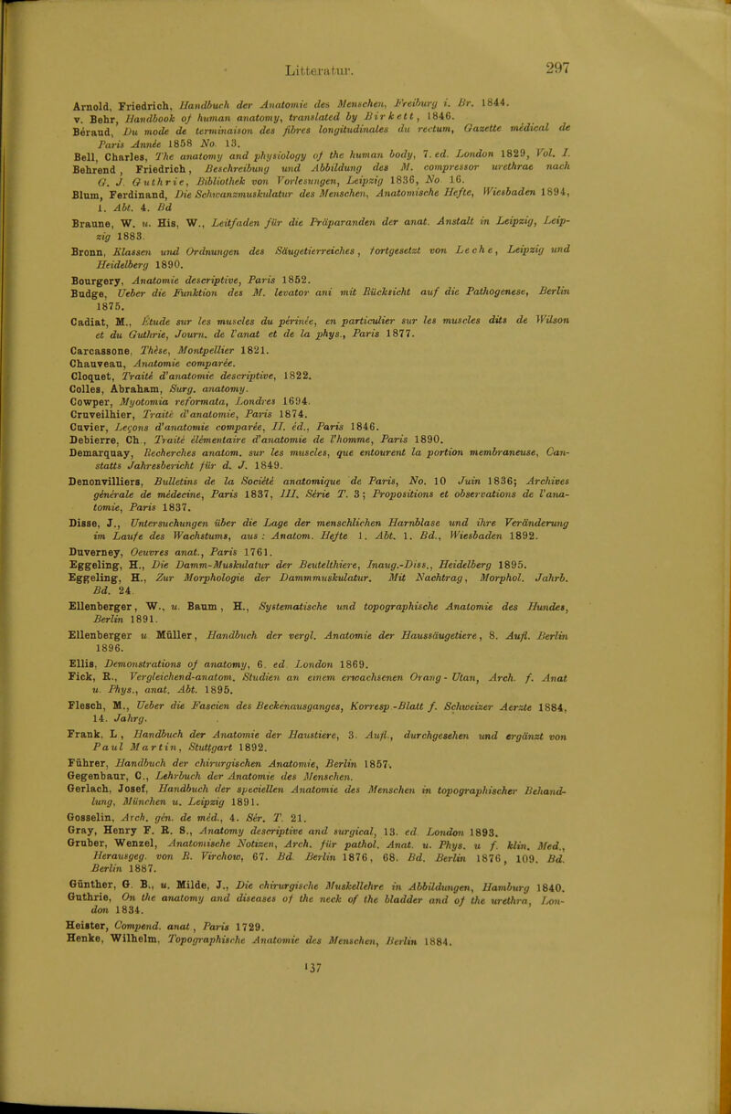 Arnold, Friedrich. Handbuch der Anatomie des Siensehen, Freihury i. lir. 1844. V. Behr IJandbook 0/ human anatomy, tranUated by Birkett, 1846. Beraud,' Dxi mode de tertnijiaison des fibres lomjitudinales du rectum, OazeUe midical de Paris Arndt 1858 iS'o. 13. Bell, Charles, The anatomy and physiology of the human body, 7. ed. London 1829, Vol. 1. Behr'end , Friedrich, Beschreibuny und Abbildung des M. compressor urethrae nach G. J. Guthrie, Bibliothek von Vorlesungen, Leipzig 1836, No 16. Blum, Ferdinand, Die Schwanzmushdatur des Menschen, Anatomische Hefte, Wiesbaden 1894, 1. Abt. 4. Bd Braune, W. u. His, W., Leitfaden für die Präparanden der anat. Anstalt in Leipzig, Leip- zig 1883. Bronn, Elasse7i und Ordnungen des Säugetierreiches, fortgesetzt von Leche, Leipzig und Heidelberg 1890. Bourgery, Anatomie descriptive, Paris 1852. Budge, Ueber die Funktion des M. levator ani mit Rücklicht auf die Pathogenese, Berlin 1875. Cadiat, M., Jitude sur les muscles du perinee, en particidier sur les muscles dits de Wilson et du Guthrie, Journ. de l'anat et de la phys., Paria 1877. Carcassone, Thise, Montpellier 1821. Chauveau, Anatomie comparee. Cloqaet, Traiti d'anatomie descriptive, 1822. Colles, Abraham, Surg. anatomy. Cowper, Myotomia reformata, Londres 1694. Cruveilhier, Traiti d'anatomie, Paris 1874. Cuvier, Le^otis d'anatomie comparie, II. ed., Paris 1846. Debierre, Ch., Traiti elementaire d'anatomie de l'homme, Paris 1890. Demarquay, Recherches anatom. sur les miiscles, que entourent la portion membraneuse, Can- statts Jahresbericht für d. J. 1849. Denonvilliers, Bulletins de la Societe anatomique de Paris, No. 10 Juin 1836; Archives generale de medecine, Paris 1837, III. Serie T. 3; Propositions et observations de l'ana- tomie, Paris 1837. Disse, J., Untersuchungen über die Lage der menschlichen Harnblase und ihre Veränderung im Laufe des Wachstums, aus: Anatom. Hefte 1. Abt. 1. Bd., Wiesbaden 1892. Duverney, Oeuvres anat, Paris 1761. Fggeling, H., Die Damm-Muskulatur der Beutelthiere, Inaug.-Diss., Heidelberg 1895. Eggeling, H., Zur Morphologie der Dammmuskidatur. Mit Nachtrag, Morphol. Jahrb. Bd. 24 FUenberger, W., w. Baum, H., Systematische und topographisclie Anatomie des Hundes, Berlin 1891. FUenberger u Müller, Handbuch der vergl. Anatomie der Haussäugetiere, 8. Aufl. Berlin 1896. Ellis, Demonstrations of anatomy, 6. ed. London 1869. Fick, E., Vergleichend-anatom. Studien an einem erwachsenen Drang - ütan, Areh. f. Anat u. Phys., anat. Abt. 1895. Flesch, M., Ueber die Faseien des Beckenausganges, Korresp -Blatt f. Schweizer Aerzte 1884, 14. Jahrg. Frank, L , Handbuch der Anatomie der Haustiere, 3. Aufl., durchgesehen und ergänzt von Paul Martin, Stuttgart 1892. Führer, Handbuch der chirurgischen Anatomie, Berlin 1857'. Gegenbaur, C, Lehrbuch der Anatomie des Menschen. Gerlach, Josef, Handbuch der speciellen Anatomie des Menschen in topographischer Behatid- lung, München u. Leipzig 1891. Gosselin, Arch. gin. de med., 4. Ser. 2\ 21. Gray, Henry F. R. S., Anatomy descriptive and surgical, 13- ed. London 1893. Oruber, Wenzel, Anatomische Notizen, Arch. für pathol. Anat. u. Phys. u f. klin. Med., Herausgeg. von R. Virchow, 67. Bd Berlin 1876, 68. Bd. Berlin 1876 109 Bd Berlin 1887. Günther, G. B., u. Milde, J., Die chirurgische Muskellehre in Abbildungen, Hamburg 1840. Guthrie, On the anatomy and diseases of the neck of the Hadder and of the Urethra Ijon- don 1834. Heister, Compend. anat, Paris 1729. Henke, Wilhelm, Topographische Anatomie des Menschen, Berlin 1884. '37