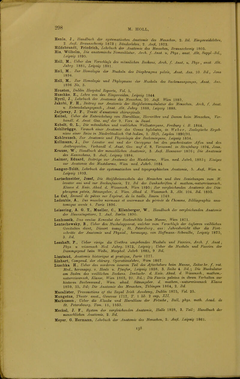 Henle, J , llandImcU der syttematwchen Anatomie des Menschen, 2. Bd. Eingeweidelehre, 2. Av)l. Braunachweii/ 1873 ; ßänderlehre, 2. Aufl. 1872. Hildebrandt, Friedrich, Lehrbuch der Anatomie des Menschen, Braunschmeig 1805. His, Wilhelm, Die anatomische Nomenklatur, Arch. f. Anat. v. Phys , anat. Abt. Suppl -Bd., Leipzig 189.5. Holl, M., Ueber den Verschluß des männlichen Beckens, Arch. f. Anat. u. Phys , anat. Abt. Jahrg. 1881, Leipzig 1881. Holl, M., Zur Homologie der Muskeln des Diaphragma pelvia, Anat. Anz. 10. Bd., Jena 1894. Holl, M., Zur Homologie und Phylogeuese der Muskeln des /ieokenautganges, Anat. Anz. 1896 No. 3. Houston, Dublin Hospital Reports, Vol. 5. Huschke, E., Lehre von den Eingeiveiden, Leipzig 1844 Hyrtl, J., Lehrbuch der Anatomie des Menschen, 20. Aufl Wien 1889. Jakobi, F. H., Beitrag zur Anatomie der Steißbeinmuskulatur des Menschen, Arch. f. Anat. u. Entwickelungsgesch, Anat. Abt. Jahrg 1888, Leipzig 1888. Jarjavay, J. F., Traiti d'anatomie chirurgicale. Keibel, Ueber die Entwickelung von Harnblase, Harnröhre und Damm beim Menschen, Ver- handl. d. Anat Ges. auf der 9. Vers, in Basel. Kobelt, G. L., Die männlichen und toeiblichen Wollustorgane, Freiburg i B. 1844. Kohlbrügge, Versuch einer Anatomie des Genus hylohates, in Weber, Zoologische Ergeb- nisse einer Beisein Niederländisch Ost-Indien, 2. Heß, Leyden 1890/91. Kohlrausch, Z^ir Anatomie imd Physiologie der Beckenorgane, Leipzig 1854. KoUmann, J., Der Levator ani und der Coccygeus bei den geschwänzten Aften und den Anthropoiden, Verhandl d. Anat. Ges auf d. 8. Versamml in Stra/tburg 1894, Jena. Krause, W , Handbuch der menschlichen Anatomie, 3. Aufl. Hannover 1876; Die Anatomie des Kaninchens, 2. Aufl. Leipzig 1884. Laimer, Eduard, Beiträge zur Anatomie des Mastdarms, Wien. med. Jahrb. 1883; Einiges zur Anatomie des Mastdarms, Wien med. Jahrb. 1884. Langer-Toldt, Lehrbuch der systematischen und topographischen Anatomie, 5. Aufl. Wien u. Leipzig 1893. Lartschneider, Josef, Die Steißbeinmuskeln des Menschen und ihre Beziehungen zum M. levator ani und zur Beckenfaacie, 72. Bd der Denkschriften d mathem.-natunoissensch. Klasse d. Kais. Akad. d. Wissensch. Wien 1895; Zur vergleichenden Anatomie des Dia- phragma pelvis, Sitzungsber. d. Wien. Akad d. Wtssensch. 3. Abt. 104. Bd. 1895. Le Cat, Recueil de piices sur l'opirat. de la taille, Rouen 1749. Ledouble, A., Des muscies normaux et anormaux du perinee de Chomme, Bibliographie ana- tomique annie 4. Paris 1896. Leisering, A. G. T., Mueller, C, EUenberger, W., Handbuch der vergleichenden Anatomie der Haussäugetiere, 7. Aufl. Berlin 1890. Lenhossek, Das venöse Konvolut der Beckenhöhle beim Manne, Wien 1871. Lentschewsky, B., Ueber den Muskelapparat, welcher zum Verschluß der äußeren weiblichen Genitalien dient, Dissert inaug, St. Petersburg, aus: Jahresbericht über die Fort- schritte der Anatomie und Physiol., herausgeg. von Hoffmann - Schwalbe, Leipzig 1875, 3. Bd. Lesshaft, F., Ueber einige die Urethra umgebenden Muskeln und Fascien, Arch. f. Anat, Phys u toissensch. Med Jahrg. 1873, Leipzig ; Ueber die Muskeln und Fascien der Dammgegend beim Weibe, Morphol. Jahrb. 1883, 9 Bd. Lieutaud, Anatomie historique et pratique, Paris 1777. Linhart, Compend. der chirurg. Operationslehre, Wien 1867. Luschka H., Ueber den vorderen inneren Teil des Afterhebers beim Manne, Zeitschr. f. rat. Med., herausgeg. v. Henle u. P/eufer, Leipzig 1858, 3. Reihe 4. Bd.', Die Muskulatur am Boden des weiblichen Beckens, Denkschr. d. Kais. Akad. d If'issensch., mathem.- natunnissevsch. Klasse, Wien 1862, 20. Bd.; Die Fascia pelvina in ihrem Verhalten zur hinteren Bechenwand, Wien. akad. Sitzungsber. d. mathem. - naturwissenscb Klasse 1859, 35. Bd; Die Anatomie des Menschen, Tübingen 1864, 2. Bd. Macalister, Transactions of the Royal Irish Academy, Dublin 1875, Vol. 25. Mangetus, Theatr. anat., Genevae 1717, T. 1 lib. 2 cap. XIL Markussen, Ueber die Kloake und Harnblase der Frösche, Bull. phys. meth. Acad. de St. Peterabourg, Tom. 11, 1853. Meckel, J. F., System der vergleichenden Anatomie, Halle 1828, 3. 2'eil; Handbuch der menschlichen Anatomie, 2. Bd. Meyer, G. Hermann, Lehrbuch der Anatomie des Menschen, 2. Aufl. Leipaig 1861. 138