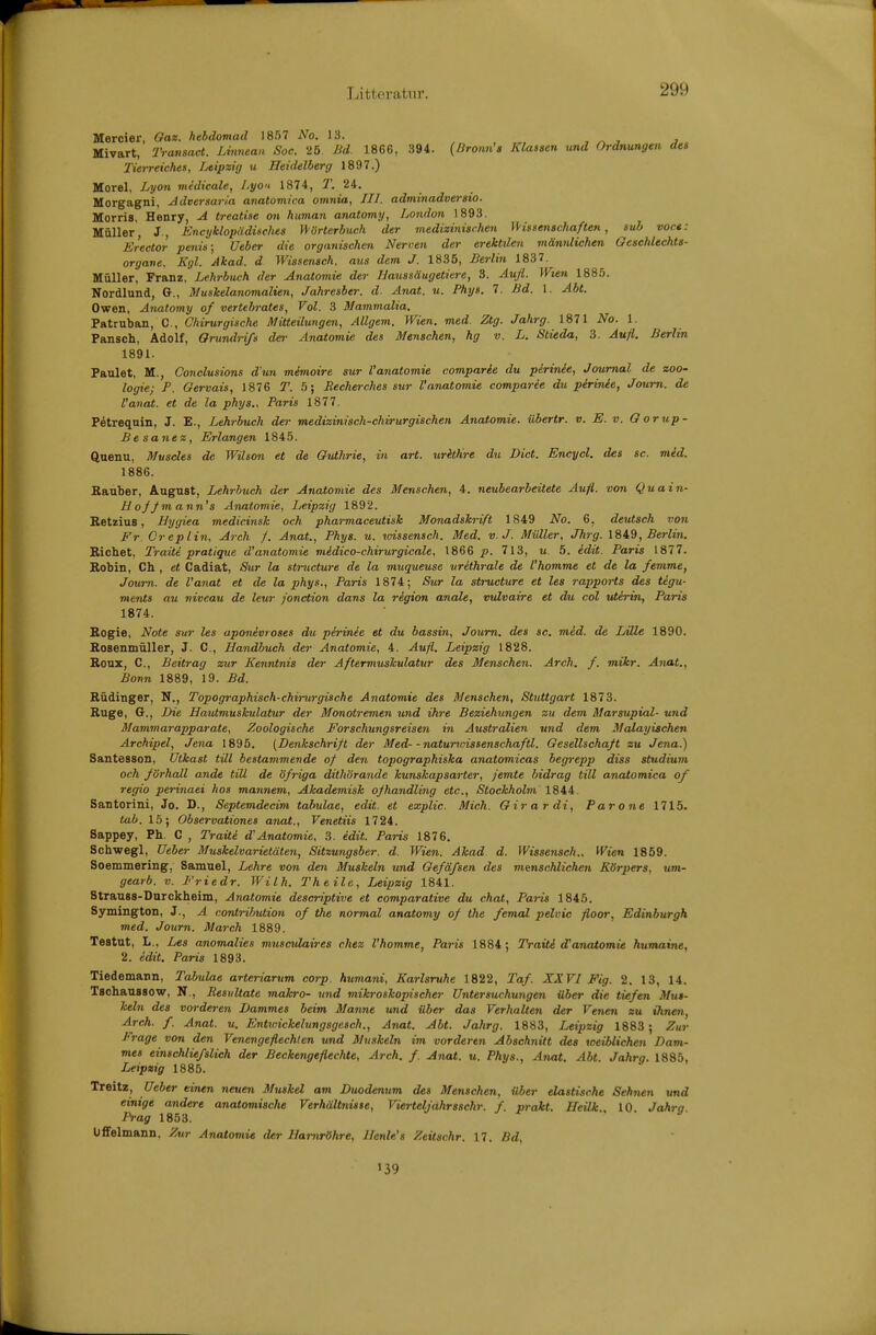 Littei'atnr. Mercier, Qax. hebdomad 1857 No. 13. , ^ , j Mivart, Transact. Lmnean Soc. 25. Bd. 18G6, 394. {Bronn's Klassen und Ordnungen des Tierreiches, Leipzig u Heidelberg 1897.) Morel, Lyon midicale, Lyon 1874, T. 24. Morgagni, Adversaria anatomira omnia, JH. adminadveraio. Morris, Henry, A treatise on human anatomy, London 1893. Müller, J., Encyklopädisches \\'örterbuch der medizinischen IHssenachaften, sub voct: Erector penis; Ueber die organischen Nerven der erektilen männlichen Geschlechts- organe. Kgl. Akad. d Wissenach. aus dem J. 1835, Berlin 1837. Müller, Franz, Lehrbuch der Anatomie der Haussäugetiere, 3. Aufl. Wien 1885. Nordlund, G., Muskelanomalien, Jahresber. d. Anat. u. Phys. 7. Bd. 1. Abt. Owen, Anatomy of vertebrates, Vol. 3 Mammalia. Patruban, C, Chirurgische Mitteilungen, Allgem. Wien. med. Ztg. Jahrg. 1871 No. 1. Pansch, Adolf, Orundrifs der Anatomie des Menachen, hg v. L. Stieda, 3. Aufl. Berlin 1891. Faulet, M., Conclusions d'un mimoire sur Vanatomie comparie du pirinie, Journal de Zoo- logie; P. Gervais, 1876 T. 5; Recherches sur Vanatomie comparie du pirinie, Journ. de l'anat. et de la phys., Paris 1877. Petreqnin, J. E., Lehrbuch der medizinisch-chirurgischen Anatomie, übertr. v. E. v. Gorup- Besanez, Erlangen 1845. ftuenu, Museies de Wilson et de Guthrie, in art. uritKre du Dict. Encycl. des sc. mid. 1886. Sauber, August, Lehrbuch der Anatomie des Menschen, 4. neubearbeitete Aufl. von Quain- U of/m ann's Anatomie, Leipzig 1892. Betzius, Hygiea medicinsk och pharmaceutisk Monadskrift 1849 No. 6, deutsch von Fr. Creplin, Arch f. Anat., Phys. u. vnssensch. Med. v.J. Müller, Jhrg. 1849, ÄrZin. Bichet, Traiti pratique d'anatomie midico-chirurgicale, 1866 p. 713, u. 5. idit. Paris 1877. Bobin, Ch , et Cadiat, Sur la structure de la muqueuse withrale de l'homme et de la femme, Journ. de l'anat et de la phys., Paris 1874; Sur la structure et les rapports des tigu- ments au niveau de leur jonction dans la region anale, vulvaire et du col uterin, Paris 1874. Bogie, Note sur les aponivroses du pirinie et du bassin, Journ. des sc. mid. de Lille 1890. Bosenmüller, J. C, Handbuch der Anatomie, 4. Aufl. Leipzig 1828. Boux, C, Beitrag zur Kenntnis der Aftermuskulatur des Menschen. Arch. f. mikr. Anat., Bonn 1889, 19. Bd. Büdinger, N., Topographisch-chirurgische Anatomie des Menschen, Stuttgart 1873. Buge, G., Die Hautmuskulatur der Monotremen und ihre Beziehungen zu dem Marsupial- und Mammarapparate, Zoologische Forschungsreisen in Australien und dem Malayischen Archipel, Jena 1895. {Denkschrift der Med- -naturwissenschaftl. Gesellschaft zu Jena.) Santesson, Uikast tili bestammende of den topographiska anatomicas begrepp diss Studium och /örhall o.nde tili de öfriga dithörande kunskapsarter, jemte bidrag tili anatomica of regio perinaei hos mannem, Akademisk ojhandling etc., Stockholm 1844. Santorini, Je. D., Septemdecim tabulae, edit. et explic. Mich. Gir a r di, Parone 1715- tab. 15; Obaervationes anat., Venetiis 1724. Sappey, Ph. C , Traüi d'Anatomie, 3. edit. Paris 1876, Schwegl, Ueber Muskelvarietäten, Sitzungaber. d. Wien. Akad d. Wissensch., Wien 1859. Soemmering, Samuel, Lehre von den Muskeln und Gefäfsen des menschlichen Körpers, um- gearb. v. Friedr. Wilh. Theile, Leipzig 1841. Strauss-Durckheim, Anatomie descriptive et comparative du chat, Paris 1845. Symington, J., A contrihution of the normal anatomy of the femal pelvic floor. Edinburgh med. Journ. March 1889. Testut, L., Les anomalies musculaires chez l'homme, Paris 1884; Traiti d'anatomie humaine, 2. idit. Paris 1893. Tiedemann, Tabulae arteriarum corp. humani, Karlsruhe 1822, Taf. XXVI Fig. 2. 13, 14. TschausBOW, N., Resultate mahro- und mikroskopischer Untersuchungen über die tiefen Mus- keln des vorderen Dammes beim Manne und über das Verhalten der Venen zu ihnen, Arch. f. Anat. u. Entwickelungsgesch., Anat. Abt. Jahrg. 1883, Leipzig 1883 ; Zur Frage von den Venengeflechten und Muskeln im vorderen Abschnitt des weiblichen Dam- mes einschlü/slich der Beckengeflechte, Arch. f. Anat. u. Phys., Anat. Abt. Jahrg. 1885, Leipzig 1885. Treitz, Ueber einen neuen Muskel am Duodenum des Menschen, Uber elastische Sehnen und einige andere anatomische Verhältniate, Vierteljahrsschr. f. prakt. Heilk 10 Jahra Prag 1853. UflFelmann. Zur Anatomie der Harnröhre, Henle's Zeitschr. 17. Bd, 139