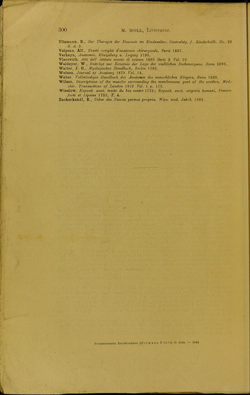 M. HOLL, Litteratur. Ultzmann. R , Zur 'Ilitrapie der Enuresis im Kindesalter, Oenlralztg, f. Kinderheilk. No. 22 S. A. 2. Velpeau, Alf., Tratte complet d'anatomie chirurgicale, Paria 1837. Verheyn, Anatomie, Königsberg u. Leipzig 1739. Vlacovich, Atti deW istituto veneto di seiende 1865 Serie 3 Vol. 10 Waldeyer, W , Beiträge zur Kenntnis der Lage der weihlichen lieckenorgane, Bonn 1892. Walter, J. G., Myologisches Handbuch, Berlin 1795. Watson, Journal of Anatomy 1879 Vol. 14. Weber, Vollständiges Handbuch der Anatomie des menschlichen Körpers, Bonn 1839. Wilson, Descriptions of the muscles swrounding </te membranous part of the Urethra, Med.- chir. Transactions of London 1812 Vol. 1 p. 175. Winslow, Exposit. anat. traite du bas venire 1732; Exposü. annt. corporis humani, Franco- Jvrti et Lipsiae 1753, T. 4. Znckerkandl, E., Ueber die Eascia perinei propria, Wien. med. Jahrb. 1883. Frnminaniiauhe Buclidruckiirui (llcruiann Tolilc) in Jon». — 1644