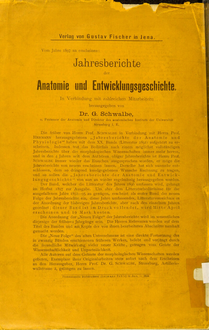 Vom Jahre 1897 an erscheinen : Jahresberichte der Anatomie und Entwicklungsgeschichte. In Verbindung mit zahlreichen Mitarbeitern herausgegeben von Dr. Gc. Scliwalbe, o. Professor der Anatomie und Direktor des anatomischen Instituts der Universität Strassburg i. E. Die früher von Herrn Prof. Schwalbe in Verbindung mit Herrn Prof. Hermann herausgegebenen „Jahresberichte der Anatomie und Physiologie haben mit dem XX. Bande (Litteratur 1S91) aufgehört zu er- scheinen. Indessen trat das Bedürfnis nach einem möglichst vollständigen Jahresberichte über die morphologischen Wissenschaften immer mehr hervor, und in den 4 Jahren seit dem Aufhören obiger Jahresberichte ist Herrn Prof. Schwalbe immer wieder das Ersuchen ausgesprochen worden, er möge die Jahresberichte von neuem erscheinen lassen. Derselbe hat sich nunmehr ent- schlossen, dem so dringend kundgegebenen Wunsche Rechnung zu tragen, und so sollen die „Jahresberichte der Anatomie und Entwick- lungsgeschichte von nun an wieder regelmässig herausgegeben werden. Der Band, welcher die Litteratur des Jahres 1896 umfassen wird, gelangt im Herbst 1897 zur Ausgabe. Um aber dem Litteraturbedürfnisse für die ausgefallenen Jahre 1892—95 zu genügen, erscheint als erster Band der neuen Folge der Jahresberichte ein, diese Jahre umfassendes, Litteraturverzeichnis in der Anordnung der bisherigen Jahresberichte, aber nach den einzelnen Jahren geordnet; dieser Band ist im Druck vollendet, wird Mitte April erscheinen und l6 Mark kosten. Die Anordnung der „Neuen Folge der Jahresberichte wird im wesentlichen diejenige der früheren Jahrgänge sein. Die Herren Referenten werden auf dem Titel des Bandes und am Kopfe der von ihnen bearbeiteten Abschnitte namhaft gemacht werden. > . ■ Die „Neue Folge des 'alten Unternehmens ist eine direkte Fortsetzung des in zwanzig Bänden erschienenen früheren Werkes, belebt und verjüngt durch die freundliche Mitwirkung vieler neuer Kräfte, getragen vom Geiste der Wissenschaftlichkeit und Unparteiliclikeit, Alle Autoren auf dem Gebiete der morphologischen Wissenschaften werden gebeten, Exemplare ihrer Originalarbeiten stets sofort nach dem Erscheinen an den Herausgeber, Herrn Prof. Dr. G. Schwalbe, Strassburg, Artillerie- wallstrasse 2, gelangen zu lassen. l'romiuannsclie buchdruckerei (Hermann Pohle) in Ji!i.;i. — 1644