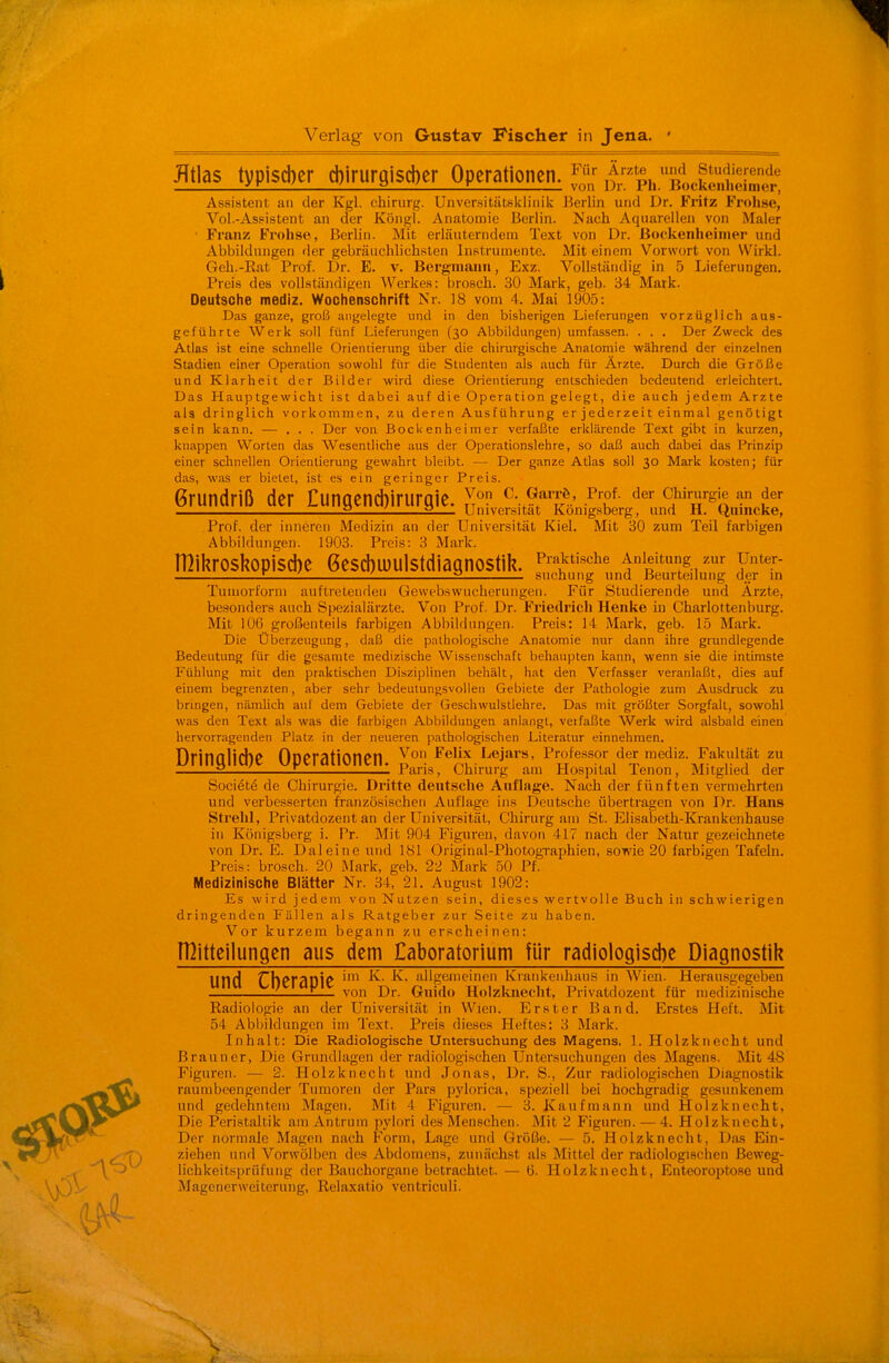 Verlag von Gustav Fischer in Jena. JTtlas typisd)er cbirurgiscber Operationen. t^^Bic^Mr^^r, Assistent an der Kgl. Chirurg. Unversitätsklinik Berlin und Dr. Fritz Frohse, Vol.-Assistent an der Köngl. An.atomie Berlin. Nach Aquarellen von Maier ■ Franz Frohso, Berlin. Mit erläuterndem Text von Dr. ßockenheimer und Abbildungen der gebräuchlichsten Instrumente. Mit einem Vorwort von Wirkl. Geh.-Eat Prof. Dr. E. v. Bergmann, Exz. Vollständig in 5 Lieferungen. Preis des vollständigen Werkes: brosch. 30 Mark, geb. 34 Mark. Deutsche mediz. Wochenschrift Nr. 18 vom 4. Mai 1905: Das ganze, groß angelegte und in den bisherigen Lieferungen vorzüglich aus- geführte Werk soll fünf Lieferungen (30 Abbildungen) umfassen. . . . Der Zweck des Atlas ist eine schnelle Orientierung über die chirurgische Anatomie während der einzelnen Stadien einer Operation sowohl für die Studenten als auch für Ärzte. Durch die Größe und Klarheit der Bilder wird diese Orientiening entschieden bedeutend erleichtert. Das Hauptgewicht ist dabei auf die Operation gelegt, die auch jedem Arzte als dringlich vorkommen, zu deren Ausführung er jederzeit einmal genötigt sein kann. — ... Der von BocUenheimer verfaßte erklärende Text gibt in kurzen, knappen Worten das Wesentliche aus der Operationslehre, so daß auch dabei das Prinzip einer schnellen Orientierung gewahrt bleibt. — Der ganze Atlas soll 30 Mark kosten; für das, was er bietet, ist es ein geringer Preis. Grundriß der Cungend)irUrgie. ^on C. Gan-Ö, Prof, der CWrurgie an der 2 i 2— Universität Königsberg, und H. tinincke, Prof. der inneren Medizin an der Universität Kiel. Mit 30 zum Teil farbigen Abbildungen. 1903. Preis: 3 Mark. rnil?rosl?opisd)e 6esd)U)u]stdiagnostik. P™ui,sche Anleitung zur unter- L i i 2 sucnung und Beurteilung der in Tumorfonii auftretenden Gewebswucherungen. Für Studierende und Arzte, besonders auch Spezialärzte. Von Prof. Dr. Friedricli Henke in Charlottenburg. Mit 106 großenteils farbigen Abbildungen. Preis: 14 Mark, geb. 15 Mark. Die Überzeugung, daß die pathologische Anatomie nur dann ihre grundlegende Bedeutung für die gesamte medizische Wissenschaft behaupten kann, wenn sie die intimste Fühlung mit den praktischen Disziplinen behält, hat den Verfasser veranlaßt, dies auf einem begrenzten, aber sehr bedeutungsvollen Gebiete der Pathologie zum Ausdruck zu bringen, nämlich auf dem Gebiete der Geschwulstlehre. Das mit größter Sorgfalt, sowohl was den Text als was die farbigen Abbildungen anlangt, veifaßte Werk wird alsbald einen hervorragenden Platz in der neueren pathologischen Literatur einnehmen. Dringliche Operationen. ^elix Lejars, Professor der mediz. Fakultät zu 2 L Paris, Chirurg am Hospital lenon, Mitglied der Societe de Chirurgie. Dritte deutsche Auflage. Nach der fünften vermehrten und verbesserten französischen Auflage ins Deutsche übertragen von Dr. Hans Strelil, Privatdozent an der Universität, Chirurg am St. Elisabeth-Krankenhause in Königsberg i. Pr. Mit 904 Figuren, davon 417 nach der Natur gezeichnete von Dr. E. Dal eine und 181 Original-Photographien, sowie 20 farbigen Tafeln. Preis: brosch. 20 Mark, geb. 22 Mark 50 Pf. Medizinische Blätter Nr. 34, 21. August 1902: Es wird jedem von Nutzen sein, dieses wertvolle Buch in schwierigen dringenden Fällen als Ratgeber zur Seite zu haben. Vor kurzem begann zu erscheinen: n^itteilungen aus dem Caboratorium Vür radiologiscbe Diagnostii? und CI)eraOie '^'lg6i<?if Krankenhims in AVien. Herausgegeben 1 L— von Dr. Guido Holzkuecht, Privatdozent für medizinische Radiologie an der Universität in Wien. Erster Band. Erstes Heft. Mit 54 Abbildungen im Text. Preis dieses Heftes: 3 Mark. Inhalt: Die Radiologische Untersuchung des Magens. 1. Holzknecht und Brauner, Die Grundlagen der radiologischen Untersuchungen des Magens. Mit 48 Figuren. — 2. Holzknecht und Jonas, Dr. S., Zur radiologischen Diagnostik raumbeengender Tumoren der Pars pylorica, speziell bei hochgradig gesunkenem und gedehntem Magen. Mit 4 Figuren. — 3. Kaufmann und Holzknecht, Die Peristaltik am Antrum pylori des Menschen. Mit 2 Figuren. — 4. Holzknecht, Der normale Magou nach Form, Lage und Größe. — 5. Holzknecht, Da.s Ein- ziehen und Vorwölben des Abdomens, zunächst als Mittel der radiologischen ßeweg- lichkeitspriifuiig der Bauchorgane betrachtet. — 6. Holzknecht, Enteoroptose und Magener Weiterung, Relaxatio ventriculi.