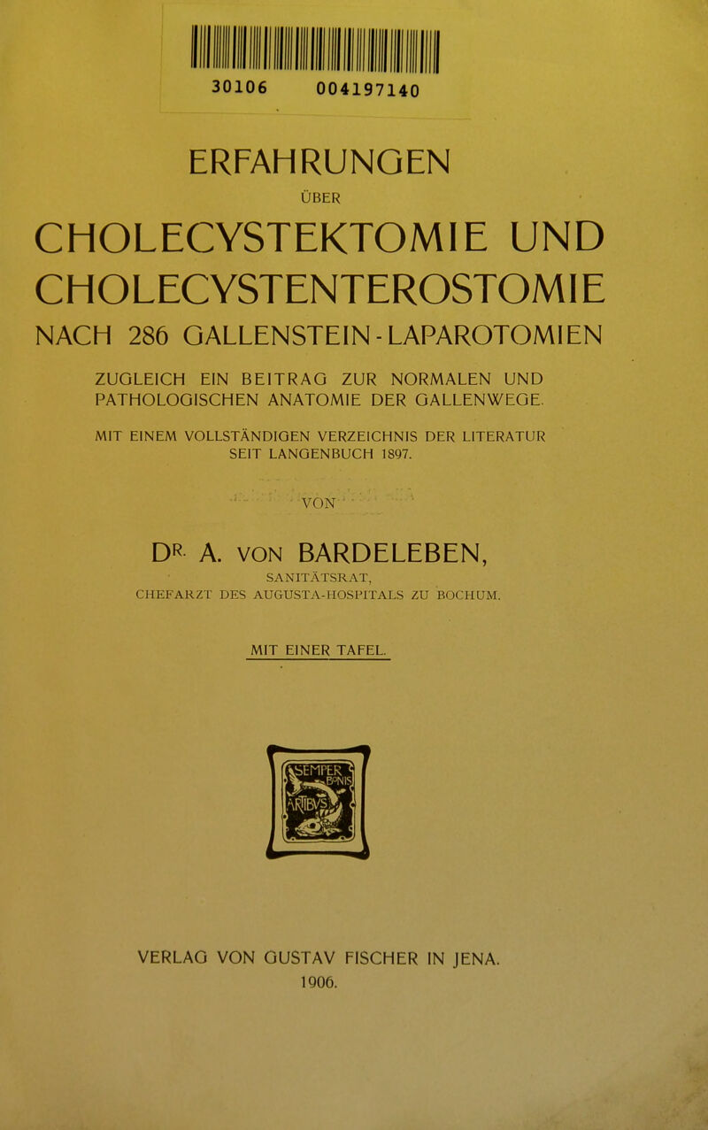 30106 004197140 ERFAHRUNGEN ÜBER CHOLECYSTEKTOMIE UND CHOLECYSTENTEROSTOMIE NACH 286 GALLENSTEIN-LAPAROTOMIEN ZUGLEICH EIN BEITRAG ZUR NORMALEN UND PATHOLOGISCHEN ANATOMIE DER GALLENWEGE. MIT EINEM VOLLSTÄNDIGEN VERZEICHNIS DER LITERATUR SEIT LANGENBUCH 1897. V( )N DR A. VON BARDELEBEN, SANITÄTSRAT, CHEFARZT DES AUGUST7V-HOSPITALS ZU BOCHUM. MIT EINER TAFEL. VERLAG VON GUSTAV FISCHER IN JENA. 1906.