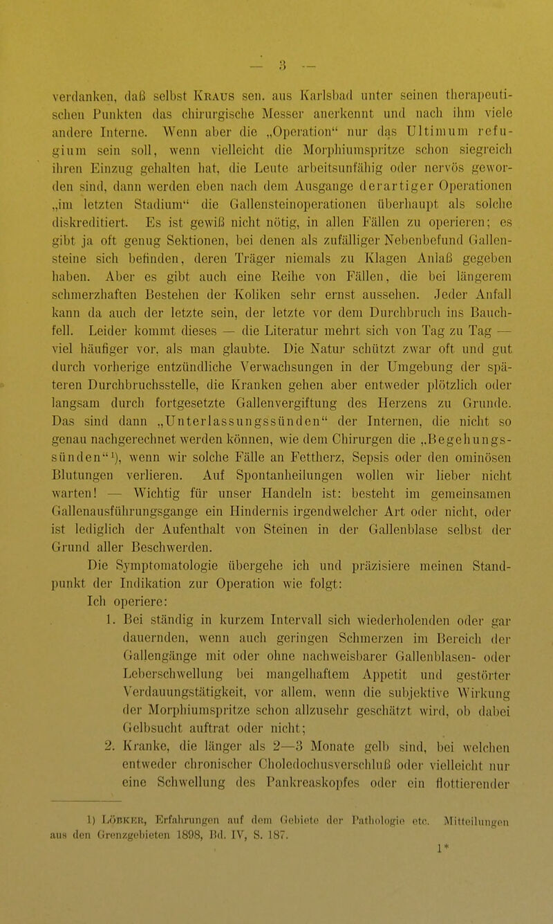 verdanken, daß selbst Kraus sen. aus Karlsbad unter seinen therapeuti- schen Punkten das chirurgische Messer anerkennt und nach ihm viele andere Interne. Wenn aber die „Operation nur das Ultimum refu- gium sein soll, wenn vielleicht die Moi'i)hiumspi'itzc schon siegreich ihren Einzug gehalten hat, die Leute arbeitsunfähig oder nei'vös gewor- den sind, dann werden eben nach dem Ausgange derartiger Operationen „im letzten Stadium die Gallensteinoperationen überhaupt als solche diskreditiert. Es ist gewiß nicht nötig, in allen Fällen zu operieren; es gibt ja oft genug Sektionen, bei denen als zufälliger Nebenbefund Gallen- steine sich befinden, deren Träger niemals zu Klagen Anlaß gegeben haben. Aber es gibt auch eine Reihe von Fällen, die bei längei-cm schmerzhaften Bestehen der Koliken sehr ernst aussehen. Jeder Anfall kann da auch der letzte sein, der letzte vor dem Durchbruch ins Bauch- fell. Leider kommt dieses — die Literatur mehrt sich von Tag zu Tag — viel häufiger vor, als man glaubte. Die Natuj schützt zwar oft und gut durch vorherige entzündliche Verwachsungen in der Umgebung der spä- teren Durchbruchsstelle, die Kranken gehen aber entweder i)lötzlich oder langsam durch fortgesetzte Gallenvergiftung des Herzens zu Grunde. Das sind dann „Unterlassungssünden der Internen, die nicht so genau nachgerechnet werden können, wie dem Chirurgen die ,,Begehungs- sünden i), wenn wir solche Fälle an Fettherz, Sepsis oder den ominösen Blutungen verlieren. Auf Spontanheilungen wollen wir lieber nicht warten! — Wichtig für unser Handeln ist: besteht im gemeinsamen Gallenausführungsgange ein Hindernis irgendwelcher Art oder nicht, oder ist lediglich der Aufenthalt von Steinen in der Gallenblase selbst der Grund aller Beschwerden. Die Symptomatologie übergehe ich und präzisiere meinen Stand- punkt der Indikation zur Operation wie folgt: Ich operiere: 1. Bei ständig in kurzem Intervall sich wiederholenden oder gai' dauernden, wenn auch gei'ingen Schmerzen im Bereich der Gallengänge mit oder ohne nachweisbarer Gallenblasen- oder Leberschwellung bei mangelhaftem Appetit und gestörter Verdauungstätigkeit, vor allem, wenn die subjektive Wirkung der Morphiumspritze schon allzusehr geschätzt wird, ob dalioi Gelbsucht auftrat oder nicht; 2. Kranke, die länger als 2—3 Monate gelb sind, bei welchen entweder chronischer Choledochusverschluß oder vielleicht nur eine Schwellung des Pankreaskopfes oder ein flottierender 1) LÖBKER, Erfalirungon auf doni (lebiotc der I'atliologie etc. iMitteihiiigon au8 den Grenzgeliieten 1898, Bd. IV, S. 187. 1*