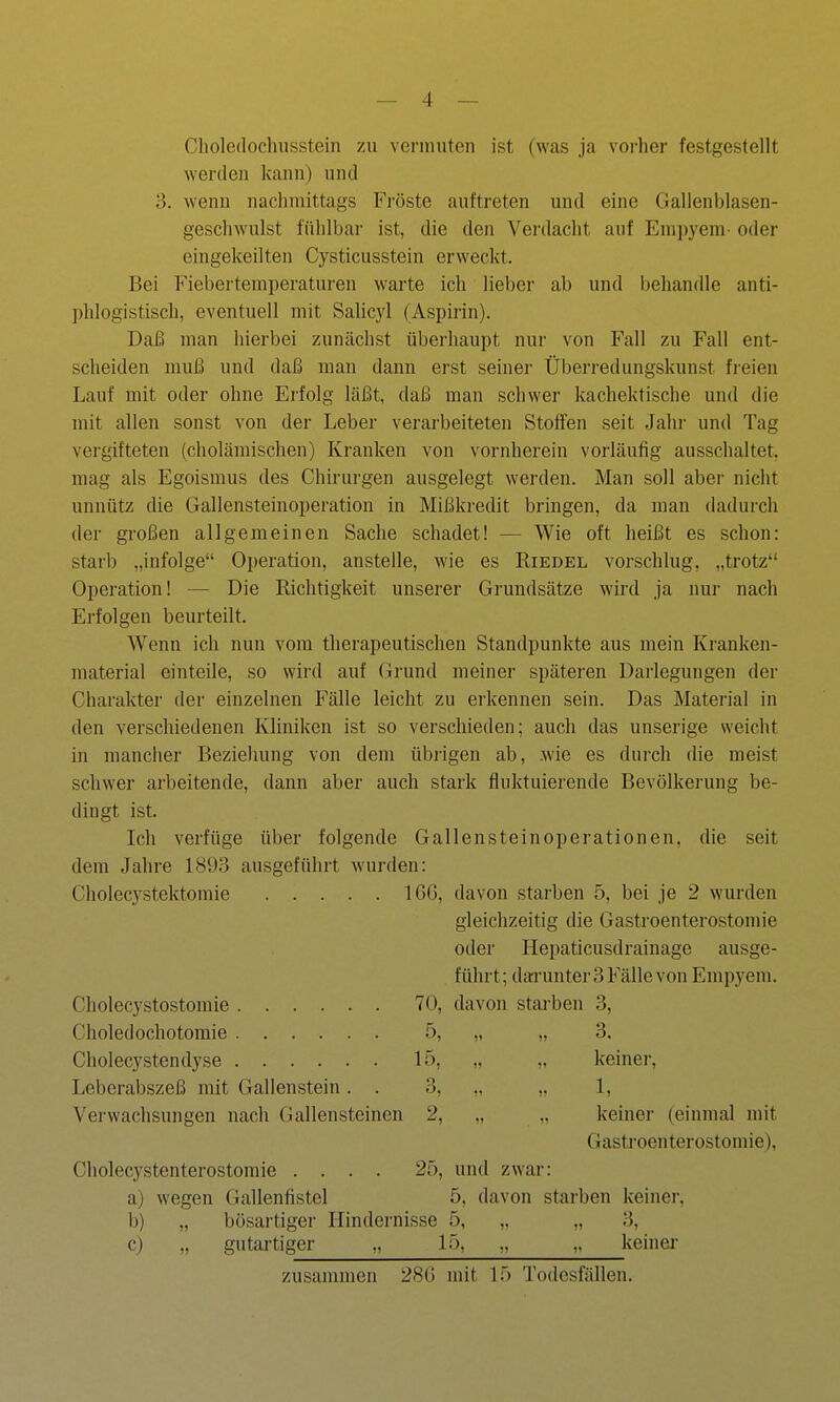 Clioletlochusstein zu vermuten ist (was ja vorher festgestellt werden kann) und 3. wenn naclnnittags Fröste auftreten und eine Gallenblasen- gescliwulst fühlbar ist, die den Verdacht auf Empyem oder eingekeilten Cysticusstein erweckt. Bei Fiebertemperaturen warte ich lieber ab und behandle anti- phlogistisch, eventuell mit Salicyl (Aspirin). Daß man hierbei zunächst überhaupt nur von Fall zu Fall ent- scheiden muß und daß man dann erst seinei- Überredungskunst freien Lauf mit oder ohne Erfolg läßt, daß man schwer kachektische und die mit allen sonst von der Leber verarbeiteten Stoffen seit Jahr und Tag vergifteten (cholämischen) Kranken von vornherein vorläufig ausschaltet, mag als Egoismus des Chirurgen ausgelegt werden. Man soll aber nicht unnütz die Gallensteinoperation in Mißkredit bringen, da man dadurch der großen allgemeinen Sache schadet! — Wie oft heißt es schon: starb „infolge Oi)eration, anstelle, wie es Riedel vorschlug, „trotz Operation! — Die Richtigkeit unserer Grundsätze wird ja nur nach Erfolgen beurteilt. Wenn ich nun vom therapeutischen Standpunkte aus mein Kranken- material einteile, so wird auf Grund meiner späteren Darlegungen der Charakter der einzelnen Fälle leicht zu erkennen sein. Das Material in den verschiedenen Kliniken ist so verschieden; auch das unserige weicht in mancher Beziehung von dem übrigen ab, .wie es durch die meist schwer arbeitende, dann aber auch stark fluktuierende Bevölkerung be- dingt ist. Ich verfüge über folgende Gallensteinoperationen, die seit dem Jahre 1893 ausgeführt wurden: Cholecystektomie IGG, davon starben 5, bei je 2 wurden gleichzeitig die Gastroenterostomie oder Hepaticusdrainage ausge- führt; darunter 3 Fälle von Empyem. Cholecystostomie 70, davon starben 3, Choledochotomie 5, „ „ 3. Cholecystendyse 15, ., keiner, Leberabszeß mit Gallenstein. . 3, ,, 1, Verwachsungen nach (Gallensteinen 2, „ .. keiner (einmal mit Gastroenterostomie), Cholecystenterostomie .... 25, und zwar: a) wegen Gallenfistel 5, davon starben keiner, b) „ bösartiger Hindernisse 5, „ „ 3, c) „ gutartiger „ 15, „ „ keinei- zusammen 28G mit 15 Todesfällen.