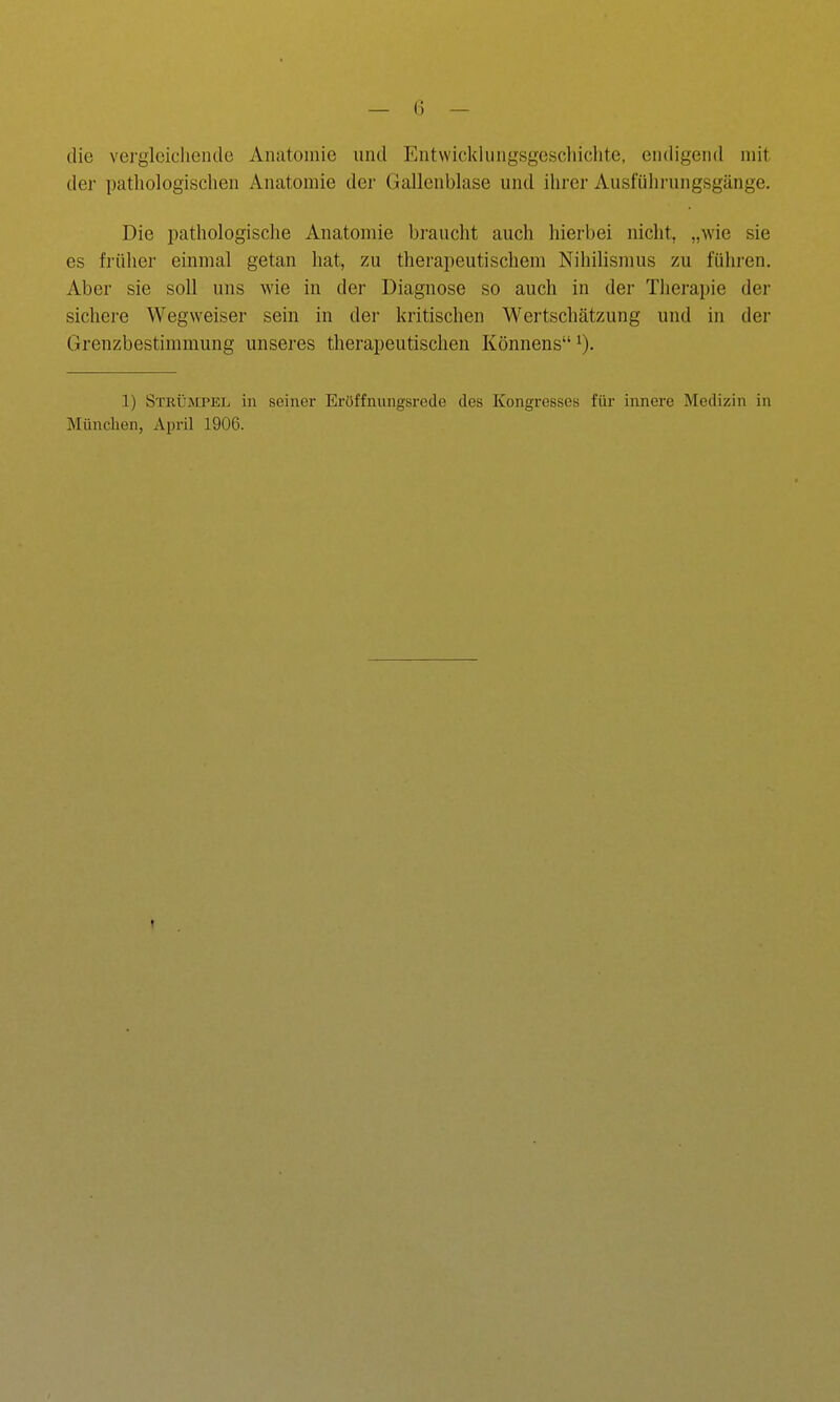 die vergleichende Anatomie und Entwicklungsgescliiclite, endigend mit der patliologisclien Anatomie der Gallenblase und ihrer Ausführungsgänge. Die pathologisclie Anatomie braucht auch hierbei nicht, „wie sie es früher einmal getan hat, zu therapeutischem Nihilismus zu führen. Aber sie soll uns wie in der Diagnose so auch in der Therapie der sichere Wegweiser sein in der kritischen Wertschätzung und in der Grenzbestimmung unseres therapeutischen Könnens 1) Strltmpel in seiner Eröffnungsrede des Kongresses für innere Medizin in München, April 1906. t