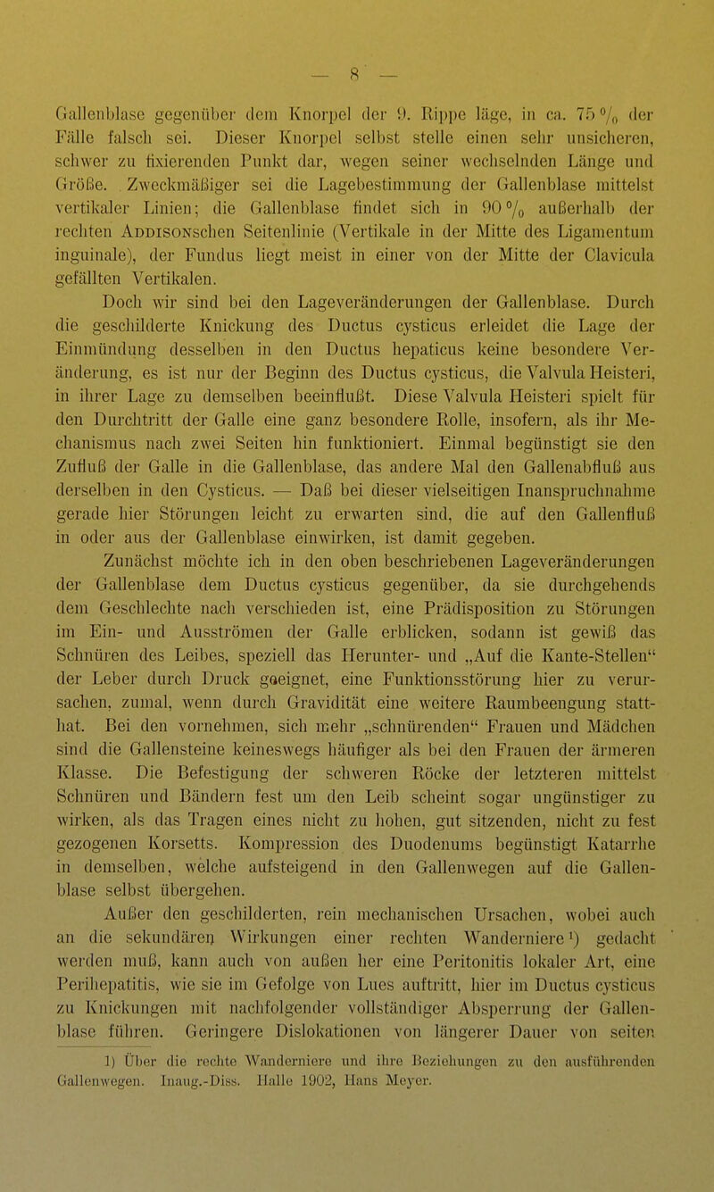 Gallenblase gegenüber dem Knorpel der 9. Ri])[)e läge, in ca. 75 % ^^ei' Fälle falsch sei. Dieser Knorpel selbst stelle einen sehr unsicheren, schwer zu tixierenden Punkt dar, wegen seiner wechselnden Länge und Größe. . Zweckmäßiger sei die Lagebestimmung der Gallenblase mittelst vertikaler Linien; die Gallenblase findet sich in 90% außerhalb der i-echten AoBisoNschen Seitenlinie (Vertikale in der Mitte des Ligamentum inguinale), der Fundus liegt meist in einer von der Mitte der Clavicula gefällten Vertikalen. Doch wir sind bei den Lageveränderungen der Gallenblase. Durch die geschilderte Knickung des Ductus cysticus erleidet die Lage der Einmündung desselben in den Ductus hepaticus keine besondere Ver- änderung, es ist nur der Beginn des Ductus cysticus, die Valvula Heisteri, in ihrer Lage zu demselben beeinflußt. Diese Valvula Heisteri spielt für den Durchtritt der Galle eine ganz besondere Rolle, insofern, als ihr Me- chanismus nach zwei Seiten hin funktioniert. Einmal begünstigt sie den Zufluß der Galle in die Gallenblase, das andere Mal den Gallenabfluß aus derselben in den Cysticus. — Daß bei dieser vielseitigen Inanspruchnahme gerade hier Störungen leicht zu erwarten sind, die auf den Gallenfluß in oder aus der Gallenblase einwirken, ist damit gegeben. Zunächst möchte ich in den oben beschriebenen Lageveränderungen der Gallenblase dem Ductus cysticus gegenüber, da sie durchgehends dem Geschlechte nach verschieden ist, eine Prädisposition zu Störungen im Ein- und Ausströmen der Galle erblicken, sodann ist gewiß das Schnüren des Leibes, speziell das Herunter- und „Auf die Kante-Stellen der Leber durch Druck gaeignet, eine Funktionsstörung hier zu verur- sachen, zumal, wenn durch Gravidität eine weitere Raumbeengung statt- hat. Bei den vornehmen, sich mehr „schnürenden Frauen und Mädchen sind die Gallensteine keineswegs häufiger als bei den Frauen der ärmeren Klasse. Die Befestigung der schweren Röcke der letzteren mittelst Schnüren und Bändern fest um den Leib scheint sogar ungünstiger zu wirken, als das Tragen eines nicht zu hohen, gut sitzenden, nicht zu fest gezogenen Koi'setts. Kompression des Duodenums begünstigt Katarrhe in demselben, welche aufsteigend in den Gallenwegen auf die Gallen- blase selbst übergehen. Außer den geschilderten, rein mechanischen Ursachen, wobei auch an die sekundären Wirkungen einer rechten Wanderniere gedacht werden muß, kann auch von außen her eine Peritonitis lokaler Art, eine Perihepatitis, wie sie im Gefolge von Lues auftritt, hier im Ductus cysticus zu Knickungen mit nachfolgender vollständiger Absperrung der Gallen- blase führen. Geringere Dislokationen von längerer Dauer von selten 1) Über die rechte Wanderniere und ilire Bczioliungen zu den ausführenden Gallenwegen. Inaug.-Diss. Halle 19U2, Hans Mej-er.