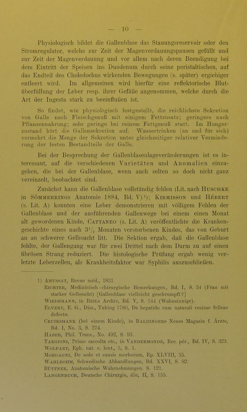 Physiologiscli l)iklct die Gallenblase das Stauungsreservoir oder den Stroniregulator, welche zur Zeit der Magenverdauungspausen gefüllt und zur Zeit der Magenverdauung und vor allem nach deren Beendigung bei dem Eintritt der Speisen ins Duodenum durch seine peristaltischen, auf das Endteil des Choledochus wirkenden Bewegungen (s. später) ergiebiger entleeit wird. Im allgemeinen wird hierfür eine reflektorische Blut- übei-füllung der Leber resp. ihrer Gefäße angenommen, welche durch die Art der Ingesta stark zu beeinfiußen ist. So findet, wie physiologisch festgestellt, die reichlichste Sekretion von Galle nach Pleischgenuß mit einigem PettzAisatz; geringere nach Pflanzennahrung; sehr geringe bei reinem Pettgenuß statt. Im Hunger- znstand hört die Gallensekretion auf. Wassertrinken (an und für sich) vermehrt die Menge der Sekretion unter gleichzeitiger relativer Verminde- rung der festen Bestandteile der Galle. Bei der Besprechung der Gallenblasenlage Veränderungen ist es in- teressant, auf die verschiedenen Varietäten und Anomalien einzu- gehen, die bei der Gallenblase, wenn auch selten so doch nicht ganz vereinzelt, beobachtet sind. Zunächst kann die Gallenblase vollständig fehlen (Lit. nach Huschke in SÖMMERRiNGs Anatomie 1884, Bd. V)i); Kirmisson und Hebert (s. Lit. A) konnten eine Leber demonstrieren mit völligem Fehlen der Gallenblase und der ausführenden Gallenwege bei einem einen Monat alt gewordenen Kinde, Cattaneo (s. Lit. A) veröffentlichte die Kranken- geschichte eines nach 3'/2 Monaten verstorbenen Kindes, das von Geburt an an schwerer Gelbsucht litt. Die Sektion ergab, daß die Gallenblase fehlte, der Gallengang war für zwei Drittel nach dem Darm zu auf einen fibrösen Strang reduziert. Die histologische Prüfung ergab wenig ver- letzte Leberzelleu, als Krankheitsfaktor war Syphilis auszuschließen. 1) Amussat, Revue med., 1831. Richter, Medizinisch - cliirurgische Bemerkungen, Bd. I, S. 5-1 (Frau uiit starker Gelbsucht) [Gallenblase vielleicht geschrumpft?] WiEDEMANN, in Reils Archiv, Bd. V, S. M4 (Waiinsiiinige). EIjVERT, E. G., Diss., Tubiiig 1780, De liepatidc cum naturali vesicae felleae defectu. Cruikshank (bei einem Kinde), in Baldingers Neues Magazin f. Arzte, Bd. I, No. 3, S. 274. Haber, Phil. Trans., No. 492, S. 98. Taugioni, Primo saccolta etc., in Vandbrmonde, Ree. pdr,, Bd. IV, S. 823. Wolfart, Ejjh. nat. c. lent., 5, S. 1. MoRGAüXi, De scde et causis morborum, Ep. XLVill, 55. Wahlbohm, Schwedische Abhandlungen, Bd. XXVI, S. 82. Büttner, Anatomische Wahrnehmungen. S. 121. Langenbuch, Deutsche Chirurgie, 45c, II, S. 155.