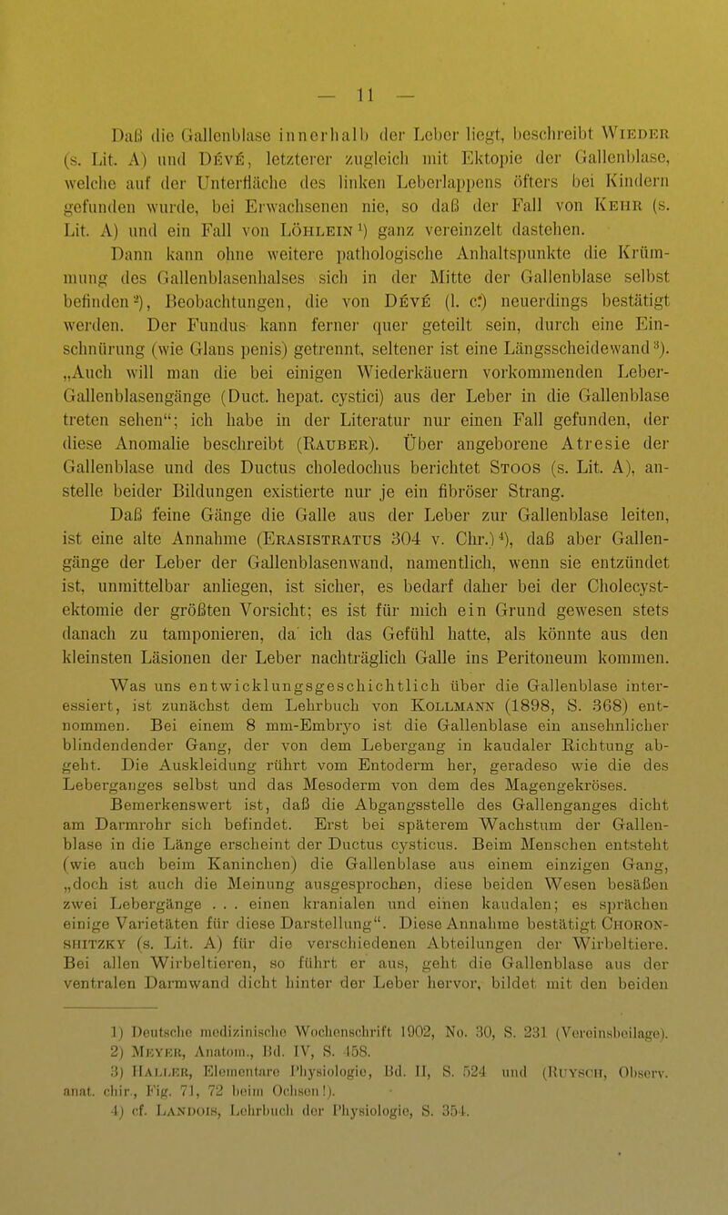 Daß die Gallenblase inncrliall) der Leber liegt, beschreibt Wieder (s. Lit. A) und üeve, letzterer /ugieicli mit Ektopie der Gallenblase, welche auf der Unterttäche des linken Leberlappens öfters bei Kindern gefunden wurde, bei Erwachsenen nie, so daß der Fall von Kehr (s. Lit. A) und ein Fall von Löhlein i) ganz vereinzelt dastehen. Dann kann ohne weitere pathologische Anhaltspunkte die Krüm- mung des Gallenblasenhalses sich in der Mitte der Gallenblase selbst befinden-), Beobachtungen, die von Deve (1. er) neuerdings bestätigt werden. Der Fundus kann fernei' quer geteilt sein, durch eine Ein- schnürung (wie Glans penis) getrennt, seltener ist eine Längsscheidewand „Auch will man die bei einigen Wiederkäuern vorkommenden Leber- Gallenblasengänge (Duct. hepat. cystici) aus der Leber in die Gallenblase treten sehen; ich habe in der Literatur nur einen Fall gefunden, der diese Anomalie beschreibt (Rauber). Über angeborene Atresie der Gallenblase und des Ductus choledochus berichtet Stoos (s. Lit. A), an- stelle beider Bildungen existierte nur je ein fibröser Strang. Daß feine Gänge die Galle aus der Leber zur Gallenblase leiten, ist eine alte Annahme (Erasistratus 304 v. Chr.)-^), daß aber Gallen- gänge der Leber der Gallenblasenwand, namentlich, wenn sie entzündet ist, unmittelbar anliegen, ist sicher, es bedarf daher bei der Cholecyst- ektomie der größten Vorsicht; es ist für mich ein Grund gewesen stets danach zu tamponieren, da' ich das Gefühl hatte, als könnte aus den kleinsten Läsionen der Leber nachträglich Galle ins Peritoneum kommen. Was uns entwicklungsgeschichtlich über die Gallenblase inter- essiert, ist zunächst dem Lehrbuch von Kollmann (1898, S. .868) ent- nommen. Bei einem 8 mm-Embryo ist die Gallenblase ein ansehnlicher blindendender Gang, der von dem Lebergang in kaudaler Richtung ab- geht. Die Auskleidung rührt vom Entoderm her, geradeso wie die des Leberganges selbst und das Mesoderm von dem des Magengekröses. Bemerkenswert ist, daß die Abgangsstelle des Gallenganges dicht am Darmrohr sich befindet. Erst bei späterem Wachstum der Gallen- blase in die Länge erscheint der Ductus cysticus. Beim Menschen entsteht (wie auch beim Kaninchen) die Gallenblase aus einem einzigen Gang, „doch ist auch die Meinung ausgesprochen, diese beiden Wesen besäßen zwei Lebergänge . . . einen kranialen und einen kaudalen; es sprächen einige Varietäten für diese Darstellung. Diese Annahme bestätigt Choron- SHITZKY (s. Lit. A) für die verschiedenen Abteilungen der Wirbeltiere. Bei allen Wirbeltieren, so führt er aus, geht die Gallenblase aus der ventralen Darmwand dicht hinter der Leber hervor, bildet mit den beiden 1) Deutsche medizinische Wochenschrift 1902, No. 30, S. 231 (Veroinsboilage). 2) Mkykr, Anatom., Bd. IV, S. 158. .3) IlALi,n;R, Elomcntare l'liysiologio, Bd. II, S. .524 und (RuYSCii, Obsorv. anat. chir, Fig. 71, 72 beim Oclison!). 4) (;f. Landois, Lehrbuch doi- Pliysioiogic, S. 354.