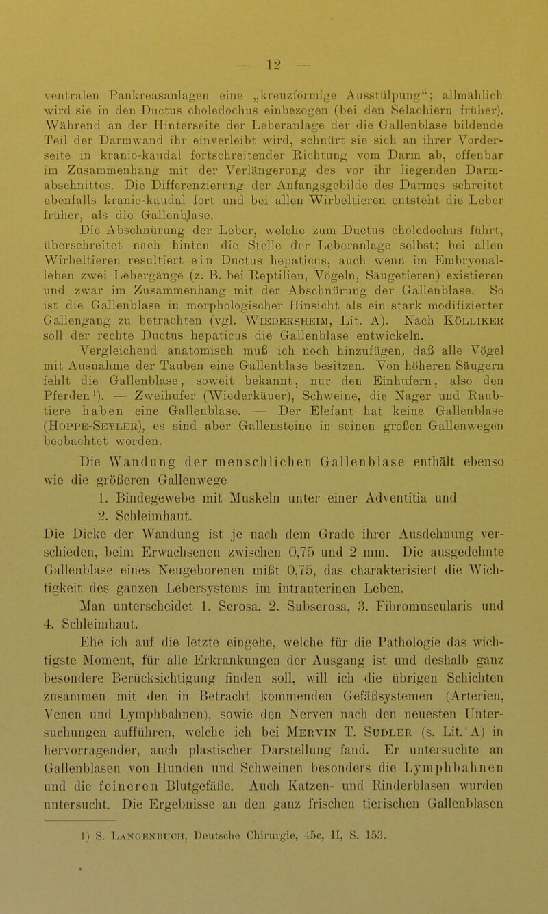 ventralen Pankreasanlagen eine „kreuzförmige Ausstülpung; allmählicli wird sie in den Ductus clioledoclius einbezogen (bei den Selachiern früher). Während an der Hinterseite der Leberanlage der die Gallenblase bildende Teil der Darniwaud ihr einverleibt wird, schnürt sie sich an ihrer Vorder- seite in kranio-kaudal fortschreitender Richtung vom Darm ab, offenbar im Zusammenhang mit der Verlängerung des vor ihr liegenden Darm- abschnittes. Die Differenzierung der Anfangsgebilde des Darmes schreitet ebenfalls kranio-kaudal fort und bei allen Wirbeltieren entsteht die Leber früher, als die Gallenbjase. Die Abschnürung der Leber, welche zum Ductus choledochus führt, überschreitet nach hinten die Stelle der Leberanlage selbst; bei allen Wirbeltieren resultiert ein Ductus hepaticus, auch wenn im Embryonal- leben zwei Lebergänge (z. B. bei Reptilien, Vögeln, Säugetieren) existieren und zwar im Zusammenhang mit der Abschnürung der Gallenblase. So ist die Gallenblase in morphologischer Hinsicht als ein stark modifizierter Gallengang zu betrachten (vgl. Wiedersheim, Lit. A). Nach Kölliker soll der rechte Ductus hepaticus die Gallenblase entwickeln. Vergleichend anatomisch muß ich noch hinzufügen, daß alle Vögel mit Ausnahme der Tauben eine Gallenblase besitzen. Von höheren Säugern fehlt die Gallenblase, soweit bekannt, nur den Einhufern, also den Pferden^). — Zweihufer (Wiederkäuer), Schweine, die Nager und Raub- tiere haben eine Gallenblase. — Der Elefant hat keine Gallenblase (Hoppe-Setler), es sind aber Gallensteine in seinen großen Gallenwegen beobachtet worden. Die Wandung der menschlichen Gallenblase enthält ebenso wie die größeren Gallenwege 1. Bindegewebe mit Muskeln unter einer Adventitia und 2. Schleimhaut. Die Dicke der Wandung ist je nacli dem Grade ihrer Ausdehnung ver- schieden, beim Erwachsenen zwischen 0,75 und 2 mm. Die ausgedehnte Gallenblase eines Neugeborenen mißt 0,75, das charakterisiert die Wich- tigkeit des ganzen Lebersystems im intrauterinen Leben. Man unterscheidet 1. Serosa, 2. Subserosa, 3. Fibromuscularis und 4. Schleimhaut. Ehe ich auf die letzte eingehe, welche für die Pathologie das wich- tigste Moment, für alle Erkrankungen der Ausgang ist und deshalb ganz besondere Berücksichtigung finden soll, will ich die übrigen Schichten zusammen mit den in Betracht kommenden Gefäßsystemen (Arterien, Venen und Lymphbahnen), sowie den Nerven nach den neuesten Unter- suchungen aufführen, welche ich bei Mervin T. Sudler (s. Lit. A) in hervorragender, auch plastischer Darstellung fand. Er untersuchte an Gallenblasen von Hunden und Schweinen besonders die Lymplibahnen und die feineren Blutgefäße. Auch Katzen- und Rinderblasen wurden untersucht. Die Ergebnisse an den ganz fi-ischen tierischen Gallenblasen