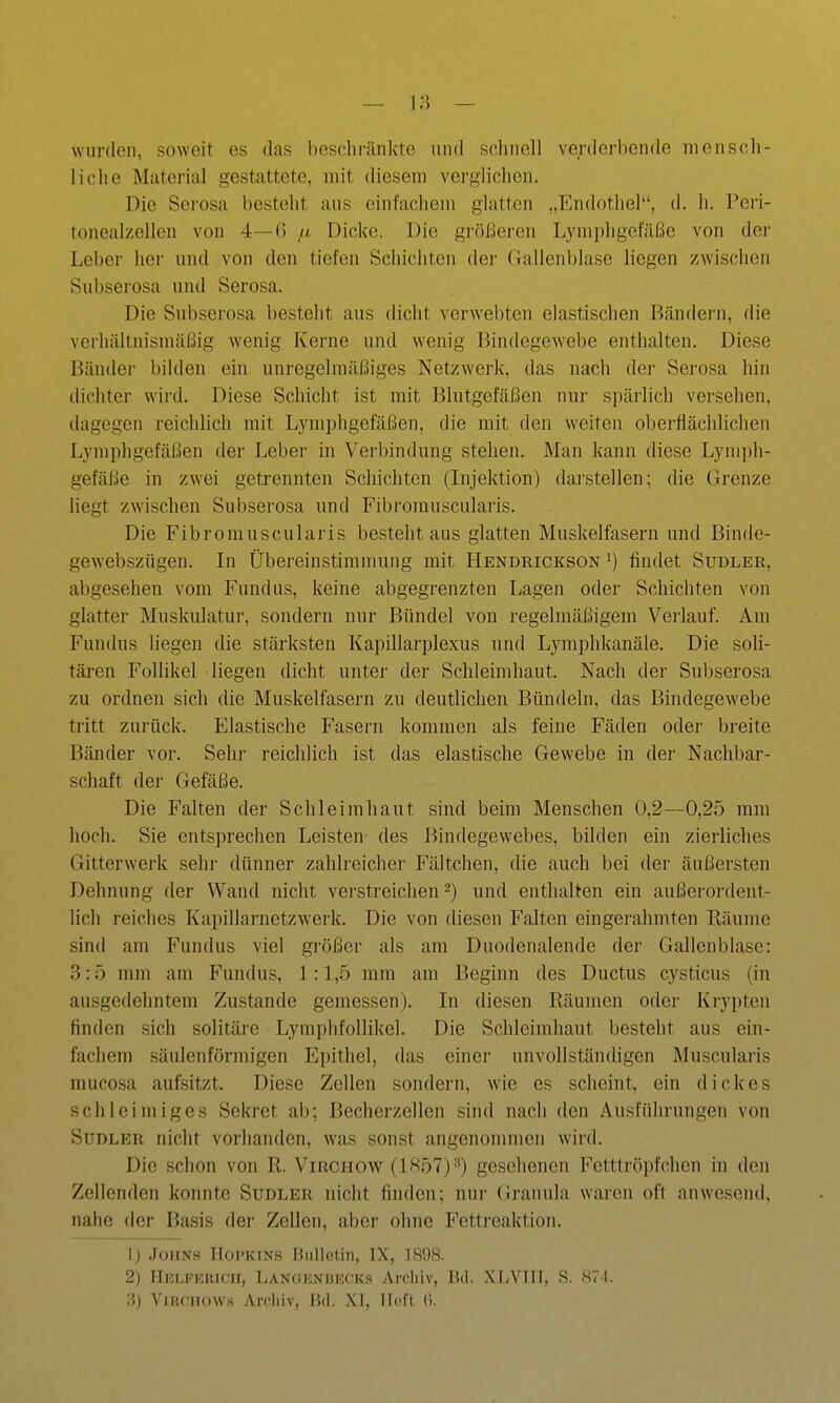 wiirden, soweit es das beschränkte und schnell verderbende mensch- liche Material gestattete, mit diesem verglichen. Die Serosa besteht aus einfachem glatten „Endothel, d. h. Peri- tonealzellen von 4—6 fi Dicke. Die größeren Lymphgefäße von der Leber her und von den tiefen Schichten dei- riallenblasc liegen zwischen Subserosa und Serosa. Die Subserosa besteht aus dicht verwebten elastischen Bändei-n, die verhältnismäßig wenig Kerne und wenig Bindegewebe enthalten. Diese Bänder bilden ein unregelmäßiges Netzwerk, das nach dei- Serosa hin dichter wird. Diese Schicht ist mit Blutgefäßen nur spärlich versehen, dagegen reichlich mit Lymphgefäßen, die mit den weiten oberflächlichen Lymphgefäßen der Leber in Vei'bindung stehen. Man kann diese Lymph- gefäße in zwei getrennten Schichten (Injektion) daj'stellen; die Grenze liegt zwischen Subserosa und Fibrorauscularis. Die Fibromuscularis besteht aus glatten Muskelfasern und Binde- gewebszügen. In Übereinstimmung mit Hendrickson ') findet Sudler, abgesehen vom Fundus, keine abgegrenzten Lagen oder Schichten von glatter Muskulatur, sondern nur Bündel von regelmäßigem Verlauf. Am Fundus liegen die stärksten Kapillarplexus und Lymphkanäle. Die soli- tären Follikel liegen dicht unter der Schleimhaut. Nach der Subserosa zu ordnen sich die Muskelfasern zu deutlichen Bündeln, das Bindegewebe tritt zurück. Elastische Fasern kommen als feine Fäden oder breite Bänder vor. Sehr reichlich ist das elastische Gewebe in der Nachbar- schaft der Gefäße. Die Falten der Schleimhaut sind beim Menschen 0,2—0,25 mm hoch. Sie entsprechen Leisten des Bindegewebes, bilden ein zierliches Gitterwerk sehr dünner zahlreicher Fältchen, die auch bei der äußersten Dehnung der Wand nicht verstreichen -) und enthalten ein außerordent- lich reiches Kapillarnetzwerk. Die von diesen Falten eingerahmten Räume sind am Fundus viel größer als am Duodenalende der Gallenblase: 3:5 mm am Fundus, 1:1,5 mm am Beginn des Ductus cysticus (in ausgedehntem Zustande gemessen). In diesen Räumen oder Krypten finden sich solitäre Lymphfollikel. Die Schleimhaut besteht aus ein- fachem säulenförmigen Epithel, das einer unvollständigen Muscularis mucosa aufsitzt. Diese Zellen sondern, wie es scheint, ein dickes schleimiges Sekret ab; Becherzellen sind nach den Ausführungen von Sudler nicht vorhanden, was sonst angenommen wird. Die schon von R. Virchow (1857)-^) gesehenen Fetttröpfchen in den Zellenden konnte Sudler nicht finden; nur Granula waren oft anwesend, nahe der Basis der Zellen, aber ohne Fettreaktion. 1) JoiiNH IIoi'KiNS Bulletin, IX, 1898. 2) IlELFiOKicir, Lanciknbkcks Ardiiv, Hd. XliVTTI, S. S71.