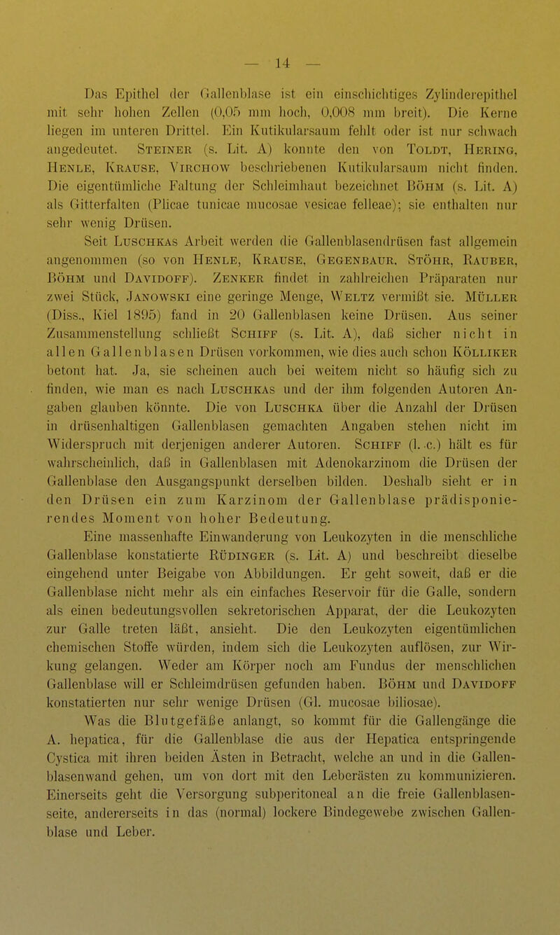 Das Epithel der Gallenblase ist ein einscliiclitiges Zylindeiepithel mit sehr hohen Zellen (0,05 mm hoch, 0,008 mm breit). Die Kerne liegen im unteren Drittel. Ein Kutikularsaum fehlt oder ist nur schwach angedeutet. Steiner (s. Lit. A) konnte den von Toldt, Hering, Henle, Krause, Virchow beschriebenen Kutiknlarsaum nicht finden. Die eigentümliche Faltung der Schleimhaut bezeichnet Böhm (s. Lit. A) als Gitterfalten (PHcae tunicae mucosae vesicae felleae); sie enthalten nur sehr wenig Drüsen. Seit Luschkas Arbeit werden die Gallenblasendrüsen fast allgemein angenommen (so von Henle, Krause, Gegenbaur. Stöhr, Rauber, BÖHM und Davidoff). Zenker findet in zahlreichen Piäparaten nur zwei Stück, Janowski eine geringe Menge, Weltz vei-mißt sie. Müller (Diss., Kiel 1895) fand in 20 Gallenblasen keine Drüsen, Aus seiner Zusammenstellung schließt Schiff (s. Lit. A), daß sicher nicht in allen Gallenblasen Drüsen vorkommen, wie dies auch schon Kölliker betont hat. Ja, sie scheinen auch bei weitem nicht so häufig sich zu finden, wie man es nach Luschkas und der ihm folgenden Autoren An- gaben glauben könnte. Die von Luschka über die Anzahl der Drüsen in drüsenhaltigen Gallenblasen gemachten Angaben stehen nicht im Widerspruch mit derjenigen anderer Autoren. Schiff (1. -c.) hält es für wahrscheinlich, daß in Gallenblasen mit Adenokarzinom die Drüsen der Gallenblase den Ausgangspunkt derselben bilden. Deshalb sieht er in den Drüsen ein zum Karzinom der Gallenblase prädisponie- rendes Moment von hoher Bedeutung. Eine massenhafte Einwanderung von Leukozyten in die menschliche Gallenblase konstatierte Rüdinger (s. Lit. A) und beschreibt dieselbe eingehend unter Beigabe von Abbildungen. Er geht soweit, daß er die Gallenblase nicht mehr als ein einfaches Reservoir für die Galle, sondern als einen bedeutungsvollen sekretorischen Appai*at, der die Leukozyten zur Galle treten läßt, ansieht. Die den Leukozyten eigentümlichen chemischen Stoffe würden, indem sich die Leukozyten auflösen, zur Wir- kung gelangen. Weder am Körper noch am Fundus der menschlichen Gallenblase will er Schleimdrüsen gefunden haben. Böhm und Davidoff konstatierten nur sehr wenige Drüsen (Gl. mucosae biliosae). Was die Blutgefäße anlangt, so kommt für die Gallengänge die A. hepatica, für die Gallenblase die aus der Hepatica entspringende Cystica mit ihren beiden Ästen in Betracht, welche an und in die Gallen- blasenwand gehen, um von dort mit den Leberästen zu kommunizieren. Einerseits geht die Versorgung subperitoneal an die freie Gallenblasen- seite, andererseits in das (normal) lockere Bindegewebe zwischen (Gallen- blase und Leber.