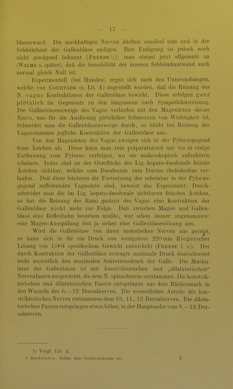 Schleiniliaut der Gallenblase endigen. Ihre Endigung ist jedoch noch nicht genügend bekannt [Freese')]; man nimmt jetzt allgemein an (VViLMS s. später), daß die Sensibilität der inneren Schleimhautwand auch normal gleich Null ist. Experimentell (bei Ilunden) ergab sich nach den Untersuchungen, welche von Courtade (s. Lit. A) angestellt wui'den, daß die Reizung des N. vagus Kontraktionen der Gallenblase bewirkt. Diese erfolgen ganz plötzlich im Gegensatz zu den langsamen nach Sympathikusi-eizung. Die Gallenblasenzweige des Vagus verlaufen mit den Magenästen dieses Nervs, was für die Auslösung plötzlicher Schmerzen von Wichtigkeit ist. Schneidet man die Gallenblasenzweige durch, so bleibt bei Reizung des Vagusstammes jegliche Kontraktion der Gallenblase aus. Von den Magenästen des Vagus zweigen sich in der Pylorusgegend feine Ästchen ab. Diese kann man rein präparatoriscli nur i)is in einige Entfernung vom Pylorus verfolgen, wo sie makroskopisch aufzuhören scheinen. Indes sind an der Oberfläche des Lig. hepato-duodenalc feinste Ästchen sichtbar, welche vom Duodenum zum Ductus choledochus ver- laufen. Daß diese letzteren die Fortsetzung der scheinbar in der Pyloi'us- gegend aufhörenden Vagusäste sind, beweist das Exjjeriment: Durch- schneidet man die im Lig. hepato-duodenale sichtbaren feinsten Ästchen, so hat die Reizung der Rami gastrici des Vagus eine Konti-aktion der Gallenblase nicht mehr zur Folge. Daß zwischen Magen und Galleu- blase eine Reflexbahn bestehen mußte, war schon immer angenommen: eine Magen-Ausspülung löst ja sicher eine Gallenblasenlösung aus. Wird die Gallenblase von ihren motorischen Nerven aus gereizt, so kann sich in ihr ein Druck von wenigstens 220mm Riegerscher Lösung von 1,004 spezifischem Gewicht entwickeln (Freese 1. c). Der durch Kontraktion der Gallenblase erzeugte maximale Druck überschreitet nicht wesentlich den maximalen Sekretionsdruck der Galle. Die Musku- latur der Gallenblase ist mit konstriktorischen und „dilatatorischen*' Nei'venfasern ausgerüstet, die dem N. splanchnicus entstammen. Die konsti-ik- torischen und dilatatoiischen Fasern entspringen aus dem Rückenmark in den Wurzeln des (J.—12. Doi'salnei'ven. Die wesentlichen Anteile der kon- sti-iktorischen Nerven entstammen dem 10., 11., 12. Dor.salnerven. Die dilata- torischen Fasern entspringen etwas höher, in der Hauptsache vom 8.— 12. Dor- sal nerven. ]) Vci-ffl. liit. A. V. l}ar(lnlot)on, Erfahr, übor Oholocysloktomio eto. 2