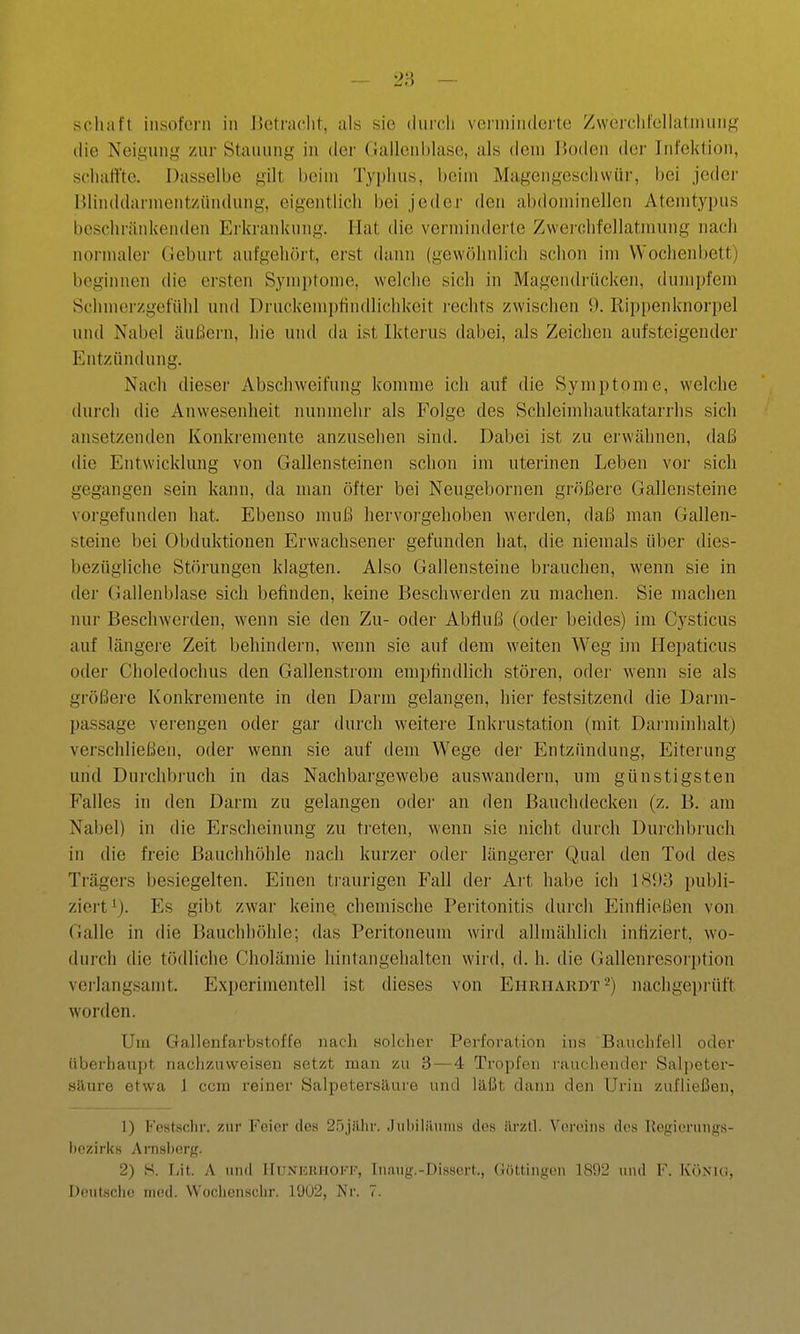 die Neignng zur Stauung in der Gallcnl)lase, als dem l»oden dei- Infektion, schaffte. Dasselbe gilt bein» Tyi)hus, beim Magengeschwür, bei jeder BHnddarmentzündung, eigentlich bei jeder den abdominellen Atemtyi)us beschränkenden Ei'kranknng. Hat die verminderte Zwerchfellatmung nach normaler Geburt aufgehört, erst dann (gewöhnlich schon im Wochenbett) beginnen die ersten Symi)tome, welche sich in Magendrücken, dumpfem Schmerzgefühl und Druckeinjjtindlichkeit rechts zwischen 0. Rippenknorpel und Nabel äußern, hie und da ist Ikterus dabei, als Zeichen aufsteigender Entzündung. Nach dieser Abschweifung komme ich auf die Symptome, welche durch die Anwesenheit nunmehr als Folge des Schleimliautkatarrhs sich ansetzenden Konkremente anzusehen sind. Dabei ist zu erwähnen, daß die Entwicklung von Gallensteinen schon im uterinen Leben vor sich gegangen sein kann, da man öfter bei Neugebornen größere Gallensteine voi-gefunden hat. Ebenso muß hervorgehoben werden, daß man Gallen- steine bei Obduktionen Erwachsener gefunden hat, die niemals über dies- bezügliche Störungen klagten. Also Gallensteine bi'auchen, wenn sie in der Gallenblase sich befinden, keine Beschwerden zu machen. Sie machen nur Beschwerden, wenn sie den Zu- oder Abfluß (oder beides) im Cysticus auf längere Zeit behindern, wenn sie auf dem weiten Weg im Hei)aticus oder Choledochus den Gallenstroni empfindlich stören, oder wenn sie als größei'e Konkremente in den Darm gelangen, hier festsitzend die Darm- passage verengen oder gar durch weitere Inkrustation (mit Dai'minhalt) verschließen, oder wenn sie auf dem Wege der Entzündung, Eiterung und Durchbruch in das Nachbargewebe auswandern, um günstigsten Falles in den Darm zu gelangen odei- an den Bauchdecken (z. B. am Nabel) in die Erscheinung zu treten, wenn sie nicht durch Durchbiiich in die freie Bauchhöhle nach kurzer oder längerer Qual den Tod des Trägers besiegelten. Einen traurigen Fall der Art habe ich 181)3 publi- ziert^). Es gibt zwar keine, chemische Peritonitis durch Einfließen von Galle in die Bauchhöhle; das Peritoneum wird allmählich infiziert, w'o- durch die tödliche Cholämie hintangehalten wird, d. h. die Gallenresori)tion verlangsamt. Experimentell ist dieses von Ehrhardt *) nachgeprüft worden. Um Gallenfarbstoffe nach solcher Perforation ins Bauchfell oder überhaupt nachzuweisen setzt man zu 3 — 4 Tropfen rauchender Salpeter- silnre etwa 1 ccm reiner Salpetersäure und läßt dann den Urin zufließen, 1) l''osts(!ln'. zur I''ci('r dos 2r)jiilir. .Inl>iliuniis ilos iii'zll. Vereins des Kogierungs- hczirks Anisl)(!rg. 2) S. Lit. A und Hunhkhokk, Inaug.-DiBscrt., Giittiiigon 18S)2 und F. Könk:, Deutsche med. Wochenschr. 1902, Nr. 7.