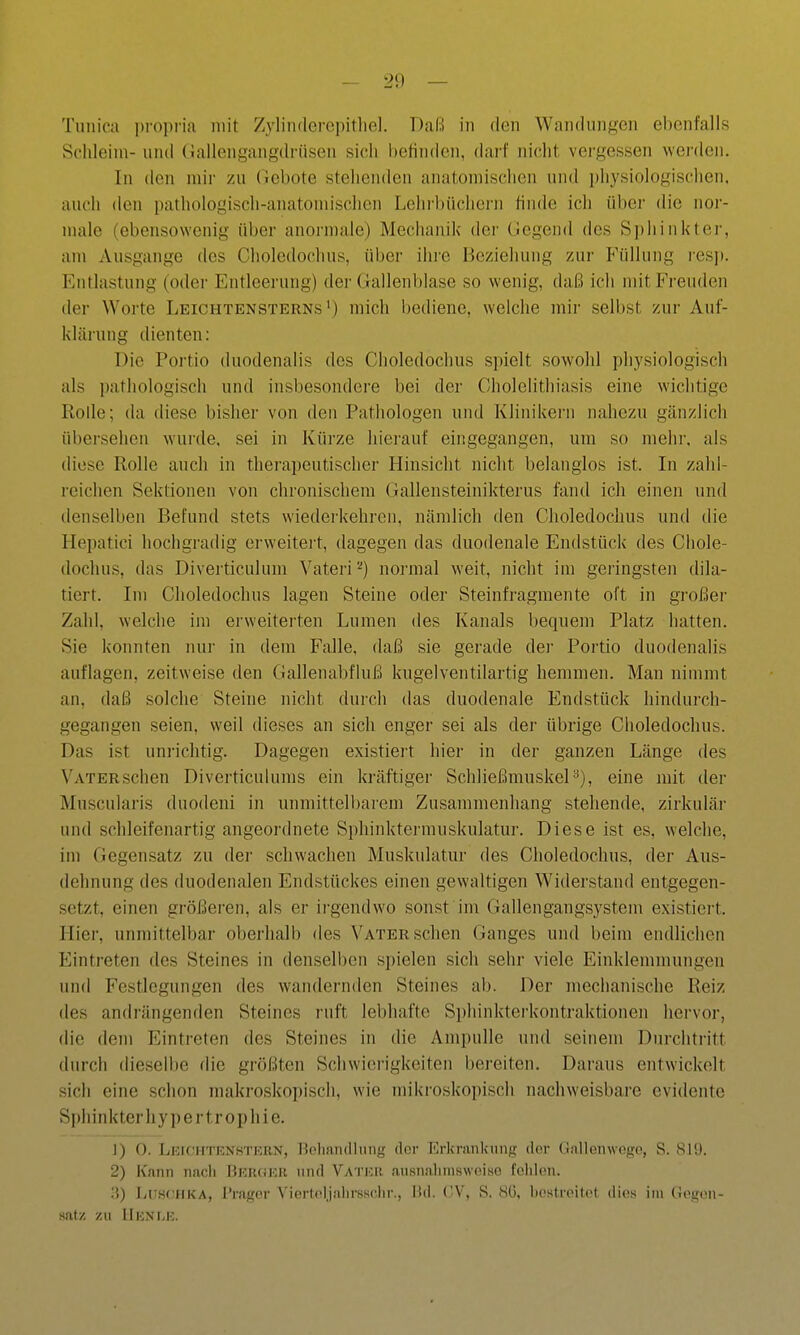 2!) — Tunica jjropria mit Zyliiulei-cpitlie]. Daß in den Wan(liinf,'on ebenfalls Schleim- und (Jallengangdrüsen sicii l)etin(ien, darf nicht vergessen werden. In den mir zu (icbote stehenden anatomischen und physiologischen, auch den pathologisch-anatomischen Lehi-büchern finde ich über die nor- male (ebensowenig über anormale) Meciianik dei' Gegend des Sphinkter, am Ausgange des Choledochus, über ihre Beziehung zur P'üllung resp. Entlastung (oder Entleerung) der Gallenblase so wenig, daß ich mit Freuden der Worte Leichtensterns') mich bediene, welche mir selbst zur Auf- klärung dienten: Die Portio duodenalis des Choledochus spielt sowohl physiologisch als pathologisch und insbesondere bei der Cholelithiasis eine wichtige Rolle; da diese bisher von den Pathologen und Klinikern nahezu gänzlich übersehen wurde, sei in Kürze hierauf eingegangen, um so mehr, als diese Rolle auch in therapeutischer Hinsicht nicht belanglos ist. In zahl- reichen Sektionen von chronischem Gallensteinikterus fand ich einen und denselben Befund stets wiederkehren, nämlich den Choledochus und die Hepatici hochgradig erweitert, dagegen das duodenale Endstück des Chole- dochus, das Diverticulum Vateri''') normal weit, nicht im geringsten dik- tiert. Im Choledochus lagen Steine oder Steinfragmente oft in großer Zahl, welche im erweiterten Lumen des Kanals bequem Platz hatten. Sie konnten nur in dem Falle, daß sie gerade der Portio duodenalis auflagen, zeitweise den Gallenabfluß kugelventilartig hemmen. Man nimmt an, daß solche Steine nicht durch das duodenale Endstück hindurch- gegangen seien, weil dieses an sich enger sei als der übrige Choledochus. Das ist uni-iclitig. Dagegen existiert hier in der ganzen Länge des Vater sehen Diverticulums ein kräftiger Schließmuskel^), eine mit der Muscularis duodeni in unmittelbarem Zusammenhang stehende, zirkulär und schleifenartig angeordnete Sphinktermuskulatur. Diese ist es, welche, im Gegensatz zu dei' schwachen Muskulatur des Choledochus, der Aus- dehnung des duodenalen Endstückes einen gewaltigen Widerstand entgegen- setzt, einen größeren, als er irgendwo sonst im Gallengangsystem existiei-t. Hier, unmittelbar oberhalb des Vater sehen Ganges und beim endlichen Eintreten des Steines in denselben spielen sich sehr viele Einklemmungen und Festlegungen des wandernden Steines ab. Der mechanische Reiz des andrängenden Steines ruft lebhafte Sphinkterkontraktionen hervor, die dem Eintreten des Steines in die Ampulle und seinem Durchtritt durch dieselbe die größten Schwierigkeiten bereiten. Daraus entwickelt sich eine schon makroskopisch, wie mikroskopisch nachweisbare evidente Si)hinkterhypertrophie. 1) 0. LErCHTRNHTEBN, Bohaniliuiig ilor Erkrankung dor Gallenwogo, S. 819. 2) Kann nach Bkrokr und Vatur ausnalinisweiso folilen. ii) IjUHCHKA, l'ragor ViertoljalirsHc.lir., Hd. CV, S. 80, bostroitot ciies im (xogon- satz zu IIknlk.