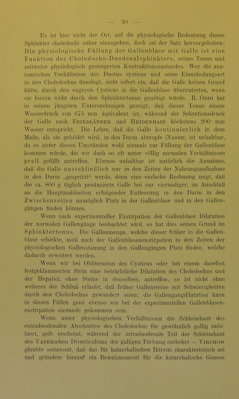 - m — Es ist hier iiiclit dei' Ort, auf die ])liysiologisclie Bedeutung dieses Sphinkter choledoclii näher einzugehen, doch sei der Satz liervorgelioben: Die pliysiologische Füllung der Gallenblase mit Galle ist eine Funktion des Choledocho-DuodenalSphinkters, seines Tonus und zeitweise physiologisch gesteigerten Kontraktionszustandes. Wer die ana- tomischen Verhältnisse des Ductus cysticus und seine Einmündungsart in den Choledochus überlegt, sieht sofort ein, daß die Galle keinen Grund hätte, durch den engeren Cysticus in die Gallenblase überzutreten, wenn sie hierzu nicht dui'ch den Sphinktertonus genötigt würde. R. Oddi hat in seinen jüngsten Untersuchungen gezeigt, daß dieser Tonus einem Wasserdruck von (575 mm äquivalent ist, während der Sekretionsdruck der Galle nach F'riedländer und Heidenhain höchstens 200 mm Wasser entspricht. Die Lehre, daß die Galle kontinuierlich in dem Maße, als sie gebildet wird, in den Darm abtroi)fe (Nasse) ist unhaltbar, da es unter diesen Umständen wohl niemals zur Füllung der Gallenblase kommen würde, die wir doch so oft unter völlig normalen Verhältnissen prall gefüllt antreffen. Ebenso unhaltbar ist natürlich die Annahme, daß die Galle ausschließlich nui' in den Zeiten der Nahrungsaufnahme in den Darm „gespritzt werde, denn eine einfache Rechnung zeigt, daß die ca. 800 g täglich produzierte Galle bei nur viermaliger, im Anschluß an die Hauptmahlzeiten erfolgender Entleerung in den Darm in den Zwischenzeiten unmöglich Platz in der Gallenblase und in den Gallen- gängen finden können. Wenn nach experimenteller Exstirpation der Gallenblase Dilatation der normalen Gallengänge beobachtet wird, so hat dies seinen Grund im Sphinktertonus. Die Gallenmenge, welche dieser früher in die Gallen- blase schickte, muß nach der Gallenblasenexstirpation in den Zeiten der physiologischen Gallenstauung in den Gallengängen Platz finden, welche dadurch erweitert werden. Wenn wir bei Obliteration des Cysticus oder bei einem daselbst festgeklammerten Stein eine beträchtliche Dilatation des Choledochus und der Hepatici, ohne Steine in denselben, antreffen, so ist nicht ohne weiteres der Schluß erlaubt, daß früher Gallensteine mit Schwierigkeiten dui-ch den Choledochus gewandert seien; die Gallengangdilatation kann in diesen Fällen ganz ebenso wie bei der experimentellen Gallenblasen- exstii'pation zustande gekommen sein. Wenn unter physiologischen Verhältnissen die Schleimhaut des extraduodenalen Abschnittes des Choledochus für gewöhnlich gallig imbi- biert, gelb erscheint, w'ährend der intraduodenale Teil der Schleimhaut des VATERSchen Diverticulums der galligen Färbung entbehrt — Virchow glaubte seinerzeit, daß das für katarrhalischen Ikterus charakteristisch sei und gründete hierauf ein Beweismoment für die katarrhalische Genese