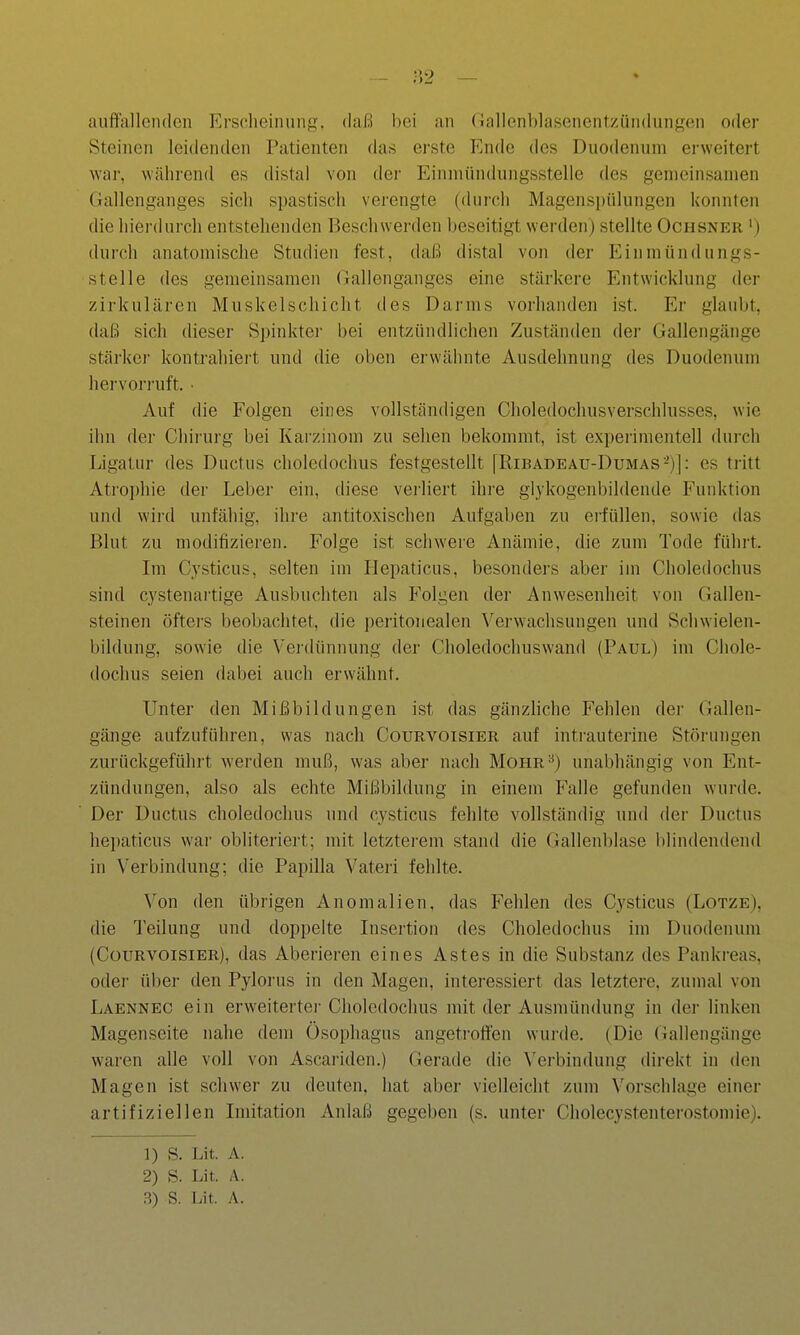 auftauenden Ersclieiniinfi;. daß bei an (lallenhlasenent/.ündungen oder Steinen leidenden Patienten das erste Ende des Duodenum erweitert war, während es distal von der Einmündungsstelie des gemeinsamen (lallenganges sich spastisch verengte (durcli Magenspülungen konnten die hierdurch entstehenden Beschwerden beseitigt werden) stellte Ochsner ') durch anatomische Studien fest, daß distal von der Einmündungs- stelie des gemeinsamen Gallenganges eine stärkere Entwicklung der zirkulären Muskelschicht des Darms vorhanden ist. Er glaubt, daß sich dieser Spinkter bei entzündlichen Zuständen der Gallengänge stärker kontrahiert und die oben erwähnte Ausdehnung des Duodenum hervorruft. • Auf die Folgen eines vollständigen Choledochusverschlusses, wie ihn der Chirurg bei Karzinom zu sehen bekommt, ist expeiimentell durch Ligatur des Ductus choledochus festgestellt [Ribadeau-Dumas-)]: es tritt Atrophie der Leber ein, diese verliert ihre giykogenbildende Funktion und wird unfähig, ihre antitoxischen Aufgaben zu erfüllen, sowie das Blut zu modifizieren. Folge ist schwere Anämie, die zum Tode führt. Im Cysticus, selten im Hepaticus, besonders aber im Choledochus sind cystenartige Ausbuchten als P'olgen der Anwesenheit von Gallen- steinen öftei-s beobachtet, die peritonealen Verwachsungen und Schwielen- bildung, sowie die Verdünnung der Choledochuswand (Paul) im Chole- dochus seien dabei auch erwähnt. Unter den Mißbildungen ist das gänzliche Fehlen der Gallen- gänge aufzuführen, was nach Courvoisier auf intrauterine Störungen zurückgeführt werden muß, was aber nach Mohr^) unabhängig von Ent- zündungen, also als echte Mißbildung in einem Falle gefunden wurde. Der Ductus choledochus und cysticus fehlte vollständig und der Ductus he])aticus war obliteriert; mit letzterem stand die Gallenblase blindendend in Verbindung; die Papilla Vateri fehlte. Von den übrigen Anomalien, das Fehlen des Cysticus (Lotze), die Teilung und doppelte Insertion des Choledochus im Duodenum (Courvoisier), das Aberieren eines Astes in die Substanz des Pankreas, oder über den Pylorus in den Magen, interessiert das letztere, zumal von Laennec ein erweitertei- Choledochus mit der Ausmündung in der linken Magenseite nahe dem Ösophagus angetroften wui-de. (Die Gallengänge waren alle voll von Ascariden.) Gerade die Verbindung direkt in den Magen ist schwer zu deuten, hat aber vielleicht zum Vorschlage einer artifiziellen Imitation Anlaß gegeben (s. unter Cholecystenterostomie). 1) S. Lit. A. 2) S. Lit. A. 3) S. Lit. A.