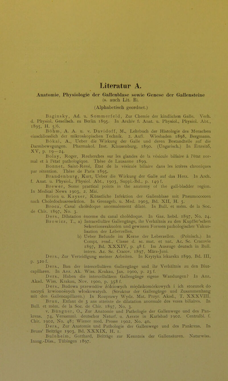 Literatur A. Anatomie, Physiologie der Gallenblase sowie Genese der Gallensteine (s. auch Lit. B). (Alphabetisch geordnet.) Baginsky, Ad. u. Sommerfeld, Zur Chemie der kindlichen Galle. Verb, d. Physiol. Gesellsch. zu Berlin 1895. I Archiv f. Anat. u. Physiol., Physiol. Abt., 1895, H. 5/6. Böhm, A. A. u. v. Davidoff, M., Lehrbuch der Histologie des Menschen einschliesslich der mikroskopischen Technik. 2. Aufl. Wiesbaden 1898, Bergmann. Bökai, A., Ueber die Wirkung der Galle und deren Bestandteile auf die Darmbewegimgen. Pharmakol. Inst. Klausenburg, 1890. (Ungarisch.) In Ertesitö, XV, p. 19-24. Bolay, Roger, Recherches sur les glandes de la v^sicule biliaire ä l'etat nor- mal et ä l'etat pathologique. These de Lausanne 1899. Bonnet, Saint-Rene, Etat de la vesicule biliaire dans les icteres chroniques par retention. These de Paris 1895. Brandenburg, Kurt, Ueber die Wirkung der Galle auf das Herz. In Arch. f. Anat. u. Physiol., Physiol. Abt., 1903, Suppl.-Bd., p. 149 f. Brewer, Some practical points in ihe anatomy ol the gall-bladder region. In Medical News 1903, 2. Mai. Brion u. Kayser, Künstliche Infektion der Gallenblase mit Pneumococcen nach Choledochusresektion. In Grenzgeb. u. Med. 1903, Bd. XII, H. 5. Broca, Canal choledoque anormalement dilate. In Bull, et mem. de la Soc. de Chir. 1897, No. 3. Ders., Dilatation enorme du canal choledoque. In Gaz. hebd. 1897, Xo. 24. Browicz, T., a) Intracelluläre Gallengänge, ihr Verhältnis zu den Kupffer'schen Sekretionsvakuolen und gewissen Formen pathologischer Vakuo- lisation der Leberzellen, b) Ueber Befunde im Kerne der Leberzellen. (Polnisch.) In Compt. rend., Classe d. sc. mat. et iiat. Ac. Sc. Cracovie 1897, Bd. XXXIV, p. 48 f. Im Auszuge deutsch in Bull, intern. Ac. Sc. Cracov. 1897, März-Juni. Ders., Zur Verteidigimg meiner Arbeiten. In Krytyka lekarska 1899, Bd. III, p. 320 f. Ders., Bau der intercellulären Gallengänge und ihr Verhältnis zu den Blut- capillaren. In Anz. Ak. Wiss. Krakau, Jan. 1900, p. 23 f. Ders., Haben die intercellulären Gallengänge eigene Wandungen? In Anz. Akad. Wiss. Krakau, Nov. 1900, p. 358 f. Ders., Budowa przewodöw zolciowych miedzikomorkowych i ich stozunek do naczyn krwionosnych wJoskowatych. (Struktur der Gailengänge und Zusammenhang mit den Gallencapillaren.) In Rozprawy Wydz. Mat. Przyr. Akad., T. XXXVIII. Brun, Enfanl de 3 ans atteinte de dilatation anormale des voies biliaires. In Bull, et mem. de la Soc. de Chir. 1897, No. 3. V. Büngner, O., Zur Anatomie und Pathologie der Gallenwege und des Pan- kreas. 74. Versamml. deutscher Naturf. u. Aerzte in Karlsbad 1902. Cenlralbl. f. Chir. 1902, No. 48; Wiener med. Presse 1902, No. 40. Ders., Zur Anatomie und Pathologie der Gallenwege und des Pankreas. In Brtms' Beiträge 1903, Bd. XXXIX, H. i. Bulnheim, Gotthard, Beiträge zur Kenntnis der Gallensäuren. Naturwiss. Inaug.-Diss., Tübingen 1897.