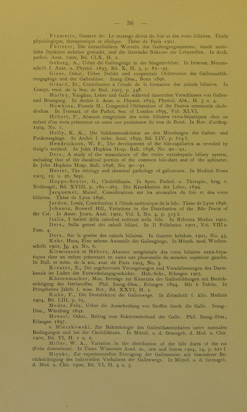 F r u m e r i e , Gustave de; Le massage direct du foie et des voies biliaires, Etüde physiologique, therapeutique et clinique. Thfese de Paris 1901. Fütterer, Die intracellulären Wurzeln des Gallengangssystems, durch natür- liche Injeiction sichtbar gemacht, und die ikterische Nekrose der Leberzellen. In Arch. pathol. Anat. 1900, Bd. CLX, H. 2. Geberg, A., Ueber die Gallengänge in der Säugetierleber. In Internat. Monats- schrift f. Anat. u. Physiol. 1893, Bd. X, H. 3, p. 82—95. Giese, Oskar, Ueber Defekt und congenitale Obliteration der Gailenausfüh- ningsgänge und der Gallenblase. Inaug.-Diss., Bonn 1896. Grfeard, Er., Contribution ä l'etude de la formation des calculs biliaires. In Compt. rend. de la Soc. de Biol. 1905, p. 348. Harle y, Vaughan, Leber und Galle während dauernden Verschlusses von Gallen- und Brustgang. In Archiv f. Anat. u. Physiol. 1893, Physiol. Abt., H. 3 u. 4. Hawkins, Francis H., Congenital Obliteration of the Ductus communis chole- dochus. In Transact. of the Pathol. Soc. of London 1895, Vol. XLVI. Hebert, P., Absence congenitale des voies biliaires extra-hepatiques chez un enfant d'un mois pr^sentant en outre une persistance du trou de Botal. In Rev. d'orthop. 1904, No. I. Helly, K. .K., Die Schliessmuskulatur an den Mündungen der Gallen- und Pankreasgänge. In Archiv f. mikr. Anat. 1899, Bd. LIV, p. 614 f. Hendrickson, W. F., The development of the bile-capillaries as revealed by Golgi's method. In John Hopkins Hosp. Bull. 1898, No. 90—91. Ders., A study of the musculature of the entire extrahepatic biliary System, including that of the duodenal portion of the common bile-duct and of the sphincter. In John Hopkins Hosp. Bull. 1898, No. 90—91. Herter, The etiology and chemical pathology of gall-stones. In Medical News 1903, 19. u. 26. Sept. Hoppe-Sey ler, G., Cholelithiasis. In Spez. Pathol. u. Therapie, hrsg. v. Nothnagel, Bd. XVIII, p. 180—265. Die Krankheiten der Leber, 1899. Jacquemet, Marcel, Considerations sur les anomalies du foie et des voies biliaires. Thfese de Lyon 1896. Jardon, Louis, Contribution ä l'etude autitoxique de la bile. Thfese de Lyon 1896. Johnson, Roswell Hill, Variations in the Distribution of the Bile Ducts of the Cat. In Amer. Journ. Anat. 1902, Vol. I, No. 4, p. 515 f. Italia, I batteri della calcolosi coltivati nella bile. In Riforma Medica 1901. Ders., Sulla genesi dei calcoli biliari. In II Polichnico 1901, Vol. VIII c. Fase. 4. Ders., Sur la genese des calculs biliaires. In Gazette hebdom. 1901, No. 43. Kehr, Hans, Eine seltene Anomalie der Gallengänge. In Münch, med. Wochen- schrift 1902, Jg. 49, No. 6. Kirmissson et H6bert, Absence cong6nitale des voies biliaires extra-hepa- tiques chez un enfant Präsentant en outre une phocomelie du membre sup^rieur gauche. In Bull, et mem. de la soc. anat. de Paris 1903, No. 3. Kreuter, E., Die angeborenen Verengerungen und Verschliessungen des Darm- kanals im Lichte der Entwickelungsgeschichte. Hab.-Sehr., Erlangen 1905. Küstenmacher, Max, Beiträge zur Kenntnis der Gallenbildungen mit Berück- sichtigung des Gerbstoffes. Phil. Inaug.-Diss., Erlangen 1894. Mit 6 Tafeln. In Pringsheims Jahrb. f. wiss. Bot., Bd. XXVI, H. i. Kuhn, F., Die Desinfektion der Gallenwege. In Zeitschrift f. klin. Medizin 1904, Bd. LIII, p. 65. Meder, Felix, Ueber die Ausscheidung von Stoffen durch die Galle. Inaug.- Diss., Würzburg 1892. Menzel, Oskar, Beitrag zum Bakterienbefund der Galle. Phil. Inaug.-Diss., Erlangen 1897. v. Mieczkowski, Zur Bakteriologie des Gallenblaseninhaltes unter normalen Bedingungen und bei der Cholehthiasis. In Mitteil. a. d. Grenzgeb. d. Med. u. Chir. 1900, Bd. VI, H. I u. 2. Miller, W. A., Variation. in the distribution of the bile ducts of the cat (Felis domesticus). In Trans. Wisconsin Acad. sc, arts and lettres 1904, 14, p. 621 f. Miyake, Zur experimentellen Erzeugung der Gallensteine mit besonderer Be- rücksichtigimg des bakteriellen Verhaltens der Gallenwege. In Mitteil. a. d. Grenzgeb. d. Med. u. Chir. 1900, Bd. VI, H. 4 u. 5.
