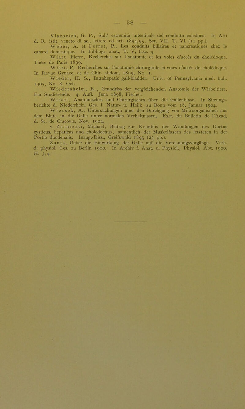 Vlacovich, G. F., Süll' estrcmiiä intestinale del condotto coledoco. In Atti d. R. istit. veneto di sc, lettere ed arti 1894/95, Ser. VII, T. VI (11 pp.). Weber, A. et Ferret, P., Les condiiits biliaires et pancr^aliques cbez le canard doniestique. In Bibliogr. anat., T. V, fasc. 4. Wiart, Pierre, Recherches sur l'anatomie et les voies d'acces du choI6doque. TMse de Paris 1899. Wiart, P., Recherches sur l'anatomie chirurgicale et voies d'accfes du chol6doque. In Revue Gynacc. et de Chir. abdom. 1899, No. i. Wieder, H. S., Intrahepatic gall-bladder. Univ. of Pennsylvania med. bull. 1905, No. 8, Oct. Wiedersheim, R., Gnuidriss der vergleichenden Anatomie der Wirbeltiere. Für Studierende. 4. Aufl. Jena 1898, Fischer. Witzel, Anatomisches und Chirurgisches über die Gallenblase. In Sitzungs- berichte d. Niederrhein. Ges. f. Natur- u. Heilk. zu Bonn vom 18. Januar 1904. Wrzosek, A., Untersuchungen über den Durchgang von Mikroorganismen aus dem Blute in die Galle unter normalen Verhältnissen. Extr. du Bulletin de l'Acad, d. Sc. de Cracovie, Nov. 1904. V. Znaniecki, Michael, Beitrag zur Kenntnis der Wandungen des Ductus cyslicus, hepaticus und choledochus, namentlich der Muskelfasern des letzteren in der Portio duodenalis. Inaug.-Diss., Greifswald 1895 (25 pp.). Zuntz, Ueber die Einwirkung der Galle auf die Verdauungsvorgänge. Verh. d. physiol. Ges. zu Berlin 1900. In Archiv f. Anat. u. Physiol., Physiol. Abt. 1900, H. 3/4-