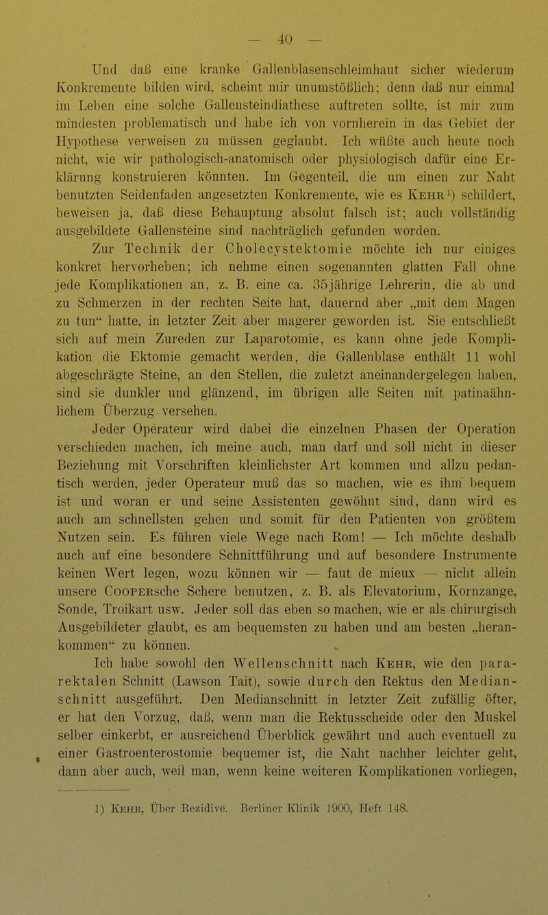 Und daß eine kranke Gallenblasenschleimhaut sicher wiederum Konkremente bilden wird, scheint mir unumstößlich; denn daß nur einmal im Leben eine solche Gallensteindiathese auftreten sollte, ist mir zum mindesten problematisch und habe ich von vornherein in das Gebiet der Hypothese verweisen zu müssen geglaubt. Ich wüßte auch heute noch nicht, wie wir pathologisch-anatomisch oder physiologisch dafür eine Er- klärung konstruieren könnten. Im Gegenteil, die um einen zur Naht benutzten Seidenfaden angesetzten Konkremente, wie es KehrI) schildert, beweisen ja, daß diese Behauptung absolut falsch ist; auch vollständig ausgebildete Gallensteine sind nachträglich gefunden worden. Zur Technik der Cholecystektomie möchte ich nur einiges konkret hervorheben; ich nehme einen sogenannten glatten Fall ohne jede Komplikationen an, z. B. eine ca. 35jährige Lehrerin, die ab und zu Schmerzen in der rechten Seite hat, dauernd aber „mit dem Magen zu tun hatte, in letzter Zeit aber magerer geworden ist. Sie entschließt sich auf mein Zureden zur Laparotomie, es kann ohne jede Kompli- kation die Ektomie gemacht werden, die Gallenblase enthält 11 wohl abgeschrägte Steine, an den Stellen, die zuletzt aneinandergelegen haben, sind sie dunkler und glänzend, im übrigen alle Seiten mit patinaähn- lichem Überzug versehen. Jeder Operateur wird dabei die einzelnen Phasen der Operation verschieden machen, ich meine auch, man darf und soll nicht in dieser Beziehung mit Vorschriften kleinlichster Art kommen und allzu pedan- tisch werden, jeder Operateur muß das so machen, wie es ihm bequem ist und woran er und seine Assistenten gewöhnt sind, dann wird es auch am schnellsten gehen und somit für den Patienten von größtem Nutzen sein. Es führen viele Wege nach Rom! — Ich möchte deshalb auch auf eine besondere Schnittführung und auf besondere Instrumente keinen Wert legen, wozu können wir — faut de mieux — nicht allein unsere CooPERsche Schere benutzen, z. B. als Elevatorium, Kornzange, Sonde, Troikart usw. Jeder soll das eben so machen, wie er als chirurgisch Ausgebildeter glaubt, es am bequemsten zu haben und am besten „heran- kommen zu können. Ich habe sowohl den Wellenschnitt nach Kehr, wie den para- rektalen Schnitt (Lawson Tait), sowie durch den Rektus den Median- schnitt ausgeführt. Den Medianschnitt in letzter Zeit zufällig öfter, er hat den Vorzug, daß. wenn man die Rektusscheide oder den Muskel selber einkerbt, er ausreichend Überblick gewährt und auch eventuell zu j einer Gastroenterostomie bequemer ist, die Naht nachher leichter geht, dann aber auch, weil man, wenn keine weiteren Komplikationen vorliegen, ]) Kehr, Über Rezidive. Berliner Klinik 1900, Heft 148.