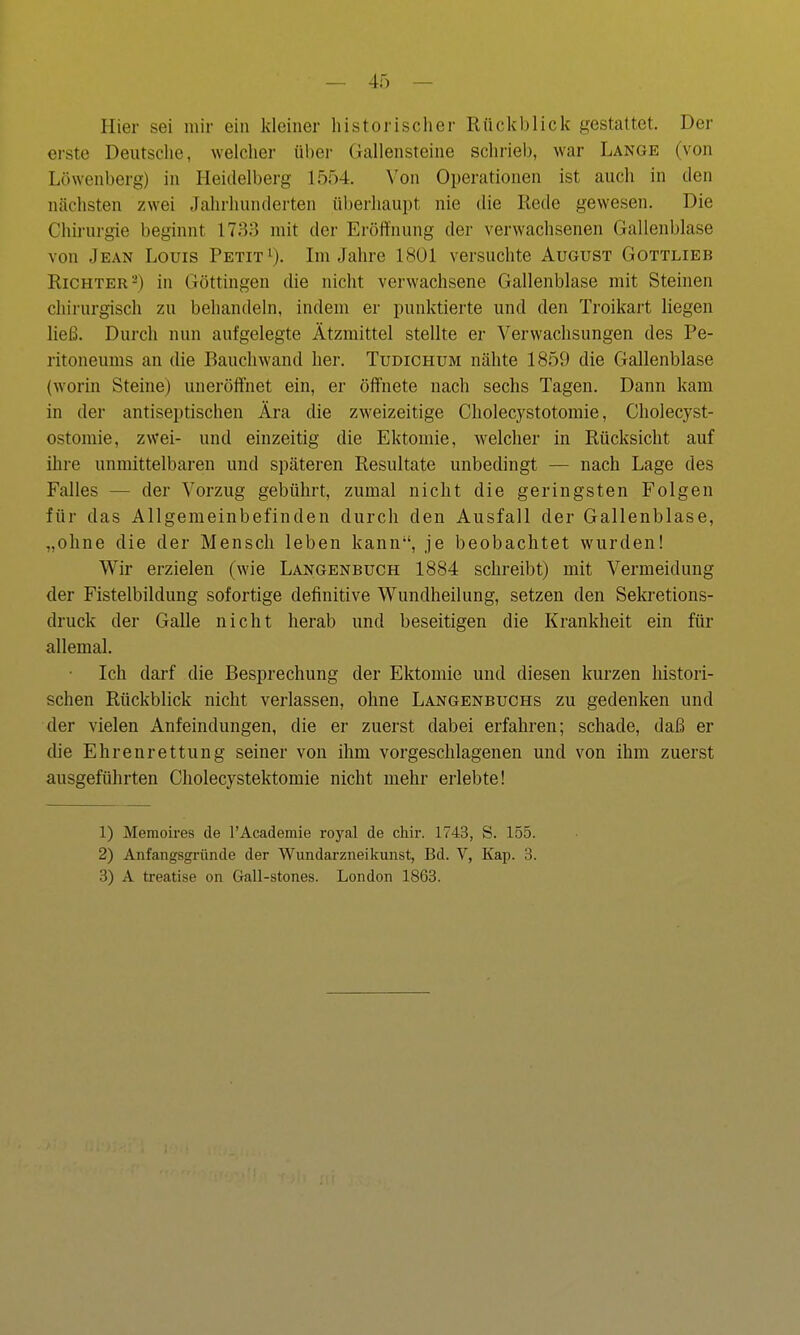 Hier sei mir ein kleiner lüstorischer Rückblick gestattet. Der erste Deutsche, welcher über Gallensteine schrieb, war Lange (von Löwenberg) in Heidelberg 1554. Von Operationen ist auch in den nächsten zwei Jahrhunderten überhaupt nie die Rede gewesen. Die Chii-urgie beginnt 1733 mit der Eröffnung der verwachsenen Gallenblase von Jean Louis Petita). Ln Jahre 1801 versuchte August Gottlieb Richter 2) in Göttingen die nicht verwachsene Gallenblase mit Steinen chirurgisch zu behandeln, indem er punktierte und den Troikart liegen ließ. Durch nun aufgelegte Ätzmittel stellte er Verwachsungen des Pe- ritoneums an die Rauchwand her. Tudichum nähte 1859 die Gallenblase (worin Steine) uneröffnet ein, er ölfnete nach sechs Tagen. Dann kam in der antiseptischen Ära die zweizeitige Cholecystotomie, Cholecyst- ostomie, zwei- und einzeitig die Ektomie, welcher in Rücksicht auf ihre unmittelbaren und späteren Resultate unbedingt — nach Lage des Falles — der Vorzug gebührt, zumal nicht die geringsten Folgen für das Allgemeinbefinden durch den Ausfall der Gallenblase, „ohne die der Mensch leben kann, je beobachtet wurden! Wir erzielen (wie Langenbuch 1884 schreibt) mit Vermeidung der Fistelbildung sofortige definitive Wundheilung, setzen den Sekretions- druck der Galle nicht herab und beseitigen die Krankheit ein für allemal. Ich darf die Besprechung der Ektomie und diesen kurzen histori- schen Rückblick nicht verlassen, ohne Langenbuchs zu gedenken und der vielen Anfeindungen, die er zuerst dabei erfahren; schade, daß er die Ehrenrettung seiner von ihm vorgeschlagenen und von ihm zuerst ausgeführten Cholecystektomie nicht mehr erlebte! 1) Memoires de l'Academie royal de chir. 1743, S. 155. 2) Anfangsgründe der Wundarzneikunst, Bd. V, Kap. 3. 3) A treatise on Gall-stones. London 1863.