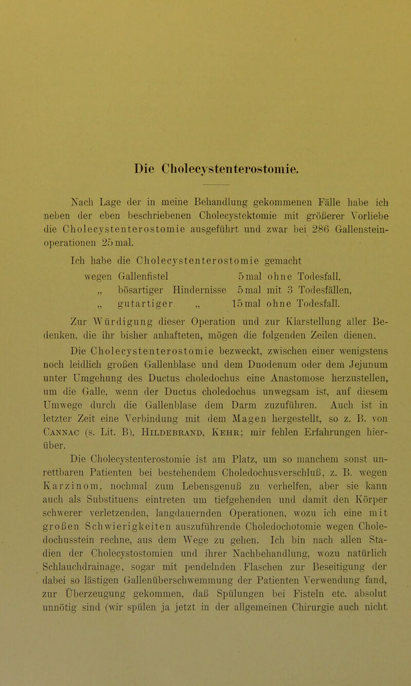 Die Cliolecystenterostomie. Nach Lage dei- in meine Behandlung gekommenen Fälle habe ich neben der eben beschriebenen Cholecystektomie mit gröfierei- Vorliebe die Cholecystenterostomie ausgeführt und zwar bei 286 Gallenstein- operationen 25 mal. Ich habe die Cholecystenterostomie gemacht wegen Gallenfistel 5mal ohne Todesfall, „ bösartiger Hindernisse 5 mal mit 3 Todesfcöllen, „ gutartiger „ 15mal ohne Todesfall. Zur Würdigung dieser Operation und zur Klarstellung aller Be- denken, die ihr bisher anhafteten, mögen die folgenden Zeilen dienen. Die Cholecystenterostomie bezweckt, zwischen einer wenigstens noch leidlich großen Gallenblase und dem Duodenum oder dem Jejunum unter Umgehung des Ductus choledochus eine Anastomose herzustellen, um die Galle, wenn der Ductus choledochus unwegsam ist, auf diesem Umwege durch die Gallenblase dem Darm zuzuführen. Auch ist in letzter Zeit eine Verbindung mit dem Magen hergestellt, so z. B. von Cannac (s. Lit. B), Hildebrand, Kehr; mir fehlen Erfahrungen hier- über. Die Cholecystenterostomie ist am Platz, um so manchem sonst un- rettbaren Patienten bei bestehendem Choledochusverschluß, z. B. wegen Karzinom, nochmal zum Lebensgenuß zu verhelfen, aber sie kann auch als Substituens eintreten um tiefgehenden und damit den Körper schwerer verletzenden, langdauernden Operationen, wozu ich eine mit großen Schwierigkeiten auszuführende Choledochotomie wegen Chole- dochusstein rechne, aus dem Wege zu gehen. Ich bin nach allen Sta- dien der Cholecystostomien und ihrer Nachbehandlung, wozu natürlich Schlauchdrainage, sogar mit pendelnden .Flaschen zur Beseitigung der dabei so lästigen Gallenüberschwemmung der Patienten \'erwendung fand, zur Überzeugung gekommen, daß Spülungen bei Fisteln etc. absolut unnötig sind (wir spülen ja jetzt in der allgemeinen Chirurgie auch nicht