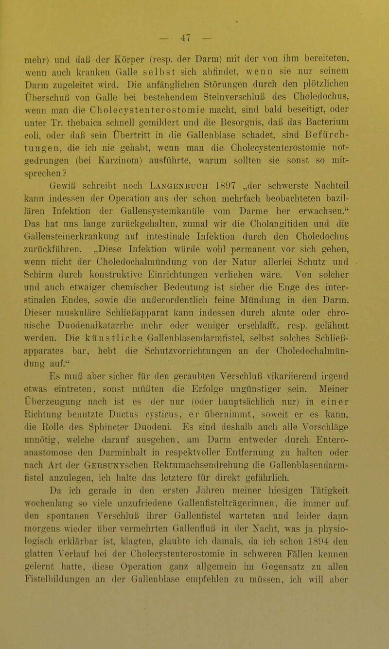 mehr) und daß der Körper (resp. der Darm) mit der von ihm bereiteten, wenn auch kranken GäWe selbst sich abfindet, wenn sie nur seinem Darm zugeleitet wird. Die anfänglichen Störungen durch den i)lötzlichen Überschuß von Galle bei bestehendem Steinverschluß des Choledoclius, wenn man die Cholecystenterostomie macht, sind bald beseitigt, oder unter Tr. thebaica schnell gemildert und die Besorgnis, daß das Bacterium coli, oder daß sein Übertritt in die Gallenblase schadet, sind Befürch- tungen, die ich nie gehabt, wenn man die Cholecystenterostomie not- gedrungen (bei Karzinom) ausführte, warum sollten sie sonst so mit- sprechen ? Gewiß schreibt noch Langenbuch 1897 „der schwerste Nachteil kann indessen der Operation aus der schon mehrfach beobachteten bazil- lären Infektion der Gallensystemkanüle vom Darme her erwachsen. Das hat uns lange zurückgehalten, zumal wir die Cholangitiden und die Gallensteinerkrankung auf intestinale Infektion durch den Choledochus zurückführen. „Diese Infektion würde wohl permanent vor sich gehen, wenn nicht der Choledochalmündung von der Natur allerlei Schutz und Schirm durch konstruktive Einrichtungen verliehen wäre. Von solcher und auch etwaiger chemischer Bedeutung ist sicher die Enge des inter- stinalen Endes, sowie die außerordentlich feine Mündung in den Darm. Dieser muskuläre Schließapparat kann indessen durch akute oder chro- nische Duodenalkatarrhe mehr oder weniger erschlafft, resp. gelähmt werden. Die künstliche Gallenblasendarmfistel, selbst solches Schließ- apparates bar, hebt die Schutzvorrichtungen an der Choledochalmün- dung auf. Es muß aber sicher für den geraubten Verschluß vikariierend irgend etwas eintreten, sonst müßten die Erfolge ungünstiger sein. Meiner Überzeugung nach ist es der nur (oder hauptsächlich nur) in einer Richtung benutzte Ductus cysticus, er übernimmt, soweit er es kann, die Rolle des Sphincter Duodeni. Es sind deshalb auch alle Vorschläge unnötig, welche darauf ausgehen, am Darm entweder durch Entero- anastomose den Darminhalt in respektvoller Entfernung zu halten oder nach Art der GERSUNYschen Rektumachsendrehung die Gallenblasendarm- fistel anzulegen, ich halte das letztere für direkt gefährlich. Da ich gerade in den ersten Jahren meiner hiesigen Tätigkeit wochenlang so viele unzufriedene Gallenfistelträgerinnen, die immer auf den spontanen Verschluß ihrer Gallenfistel warteten und leider dann morgens wieder über vermehrten Gallenfluß in der Nacht, was ja physio- logisch erklärbar ist, klagten, glaubte ich damals, da ich schon 1894 den glatten Verlauf bei der Cholecystenterostomie in schweren Fällen kennen gelernt hatte, diese Operation ganz allgemein im Gegensatz zu allen Fistelbildungen an der Gallenblase empfehlen zu müssen, ich will aber