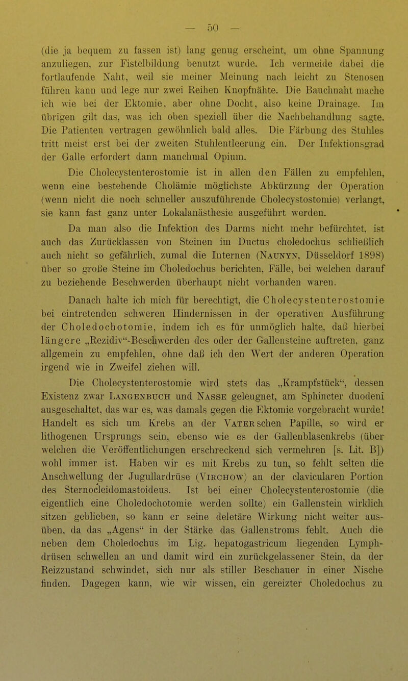 (die ja bequem zu fassen ist) lang genug erscheint, um ohne Spannung anzuliegen, zur Fistelbildung benutzt wurde. Ich vermeide dal)ei die fortlaufende Naht, weil sie meiner Meinung nach leicht zu Stenosen führen kann und lege nur zwei Reihen Knopfnälite. Die Bauchnaht mache ich wie bei der Ektomie, aber ohne Docht, also keine Drainage. Im übrigen gilt das, was ich oben speziell über die Nachbehandlung sagte. Die Patienten vertragen gewöhnlich bald alles. Die Färbung des Stuhles tritt meist erst bei der zweiten Stuhlentleerung ein. Der Infektionsgrad der Galle erfordert dann manchmal Opium. Die Cholecystenterostomie ist in allen den Fällen zu empfehlen, wenn eine bestehende Cholämie möglichste Abkürzung der Oi)eration (wenn nicht die noch schneller auszuführende Cholecystostomie) verlangt, sie kann fast ganz unter Lokalanästhesie ausgeführt werden. Da man also die Infektion des Darms nicht mehr befürchtet, ist auch das Zurücklassen von Steinen im Ductus choledochus schließlich auch nicht so gefährlich, zumal die Internen (Naunyn, Düsseldorf 1898) über so große Steine im Choledochus berichten, Fälle, bei w'elchen darauf zu beziehende Beschwerden überhaupt nicht vorhanden waren. Danach halte ich mich für berechtigt, die Cholecystenterostomie bei eintretenden schweren Hindernissen in der operativen Ausführung^ der Choledochotomie, indem ich es für unmöglich halte, daß hierbei längere „Rezidive-Beschwerden des oder der Gallensteine auftreten, ganz allgemein zu empfehlen, ohne daß ich den Wert der anderen Operation irgend wie in Zweifel ziehen will. Die Cholecystenterostomie wird stets das „Krampfstück, dessen Existenz zwar Langenbuch und Nasse geleugnet, am Sphincter duodeni ausgeschaltet, das war es, was damals gegen die Ektomie vorgebracht wurdeI Handelt es sich um Krebs an der Vater sehen Papille, so wird er lithogenen Ursprungs sein, ebenso wie es der Gallenblasenkrebs (über welchen die Veröffentlichungen erschreckend sich vermelu-en [s. Lit. B]) wohl immer ist. Haben wir es mit Krebs zu tun, so fehlt selten die Anschwellung der Jugullardrüse (Virchow) an der clavicularen Portion des Sternocleidomastoideus. Ist bei einer Cholecystenterostomie (die eigentlich eine Choledochotomie werden sollte) ein Gallenstein wirklich sitzen geblieben, so kann er seine deletäre Wirkung nicht weiter aus- üben, da das „Agens in der Stärke das Gallenstroms fehlt. Auch die neben dem Choledochus im Lig. hepatogastricum liegenden Lymph- drüsen schwellen an und damit wird ein zurückgelassener Stein, da der Reizzustand schwindet, sich nur als stiller Beschauer in einer Nische finden. Dagegen kann, wie wir wissen, ein gereizter Choledochus zu